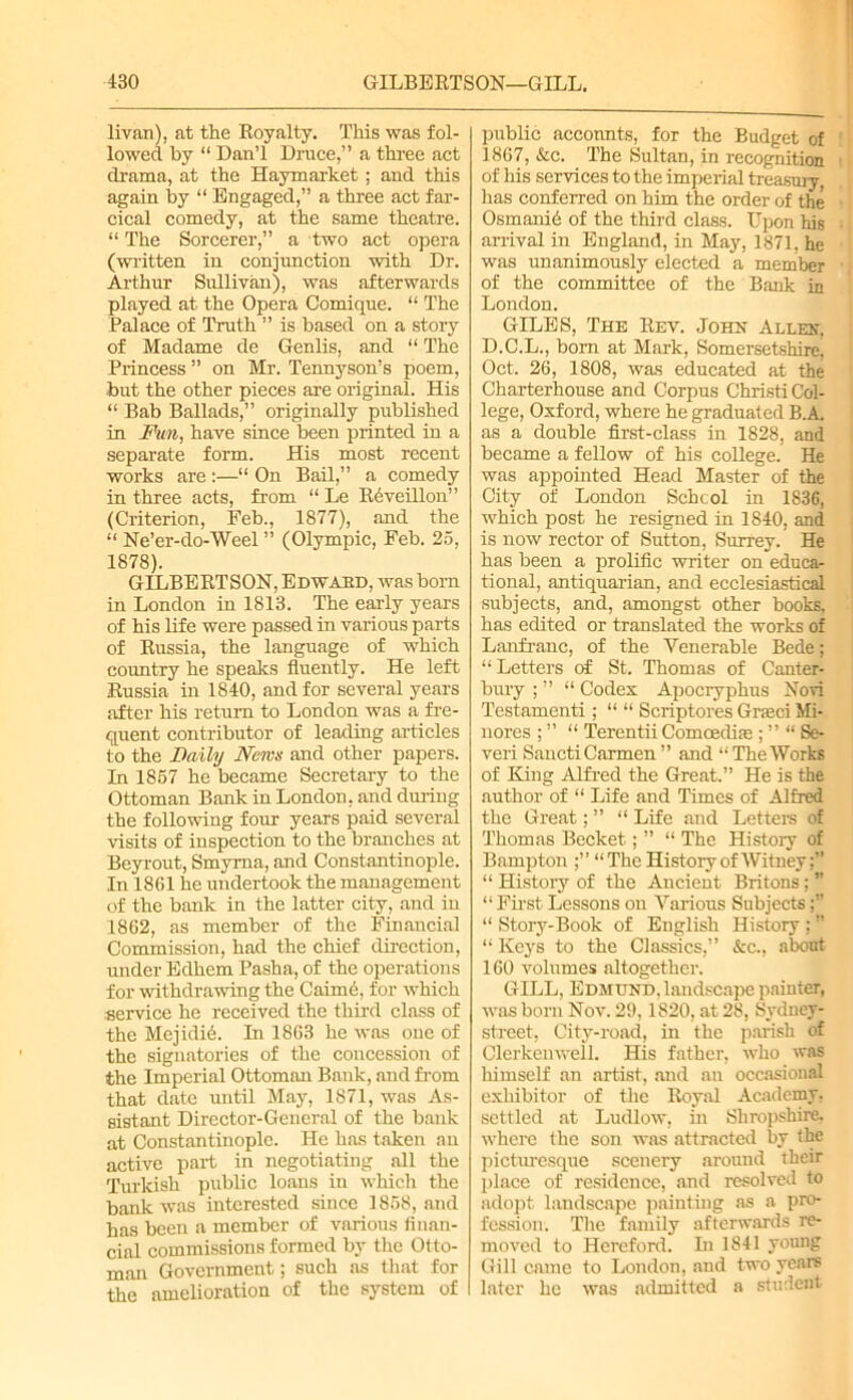 livan), at the Royalty. This was fol- lowed by “ Dan’l Druce,” a three act drama, at the Haymarket ; and this again by “ Engaged,” a three act far- cical comedy, at the same theatre. “ The Sorcerer,” a two act opera (written in conjunction with Dr. Arthur Sullivan), was afterwards played at the Opera Comique. “ The Palace of Truth ” is based on a story of Madame de Genlis, and “ The Princess ” on Mr. Tennyson’s poem, but the other pieces are original. His “ Bab Ballads,” originally published in Fun, have since been printed in a separate form. His most recent works are:—“ On Bail,” a comedy in three acts, from “ Le Rdveillon” (Criterion, Feb., 1877), and the “ Ne’er-do-Weel ” (Olympic, Feb. 25, 1878). GILBERTSON, Edward, was born in London in 1813. The early years of his life were passed in various parts of Russia, the language of which country he speaks fluently. He left Russia in 1840, and for several years after his return to London was a fre- quent contributor of leading articles to the Daily News and other papers. In 1857 he became Secretary to the Ottoman Bank in London, and during the following four years paid several visits of iuspection to the branches at Beyrout, Smyrna, and Constantinople. In 1861 he undertook the management of the bank in the latter city, and in 1862, as member of the Financial Commission, had the chief direction, under Edhem Pasha, of the operations for withdrawing the Caime, for which service he received the third class of the MejidiA In 1863 he was one of the signatories of the concession of the Imperial Ottoman Bank, and from that date until May, 1871, was As- sistant Director-General of the bank at Constantinople. He has taken an active part in negotiating all the Turkish public loans in which the bank was interested since 1858, and has been a member of various finan- cial commissions formed by the Otto- man Government; such as that for the amelioration of the system of public accounts, for the Budget of 1867, &c. The Sultan, in recognition of his services to the imperial treasury, has conferred on him the order of the Osmanid of the third class. Upon his arrival in England, in May, 1871, he was unanimously elected a member of the committee of the Bank in London. GILES, The Rev. John Allen, D.C.L., bom at Mark, Somersetshire, Oct. 26, 1808, was educated at the Charterhouse and Corpus Christi Col- lege, Oxford, where he graduated B.A as a double first-class in 1828, and became a fellow of his college. He was appointed Head Master of the City of London Schcol in 1836, which post he resigned in 1840, and is now rector of Sutton, Surrey. He has been a prolific writer on educa- tional, antiquarian, and ecclesiastical subjects, and, amongst other books, has edited or translated the works of Lanfranc, of the Venerable Bede; “ Letters of St. Thomas of Canter- bury ; ” “ Codex Apocryphus Novi Testamenti ; “ “ Scriptores Grmci Mi- nores ; ” “ Terentii ComcedifeSe- ven SanctiCarmen ” and “TheWorks of King Alfred the Great.” He is the author of “ Life and Times of Alfred the Great; ” “ Life and Letters of Thomas Becket; ” “ The History of Bampton “The History of Witney;” “ History of the Ancient Britons; ” “ First Lessons on Various Subjects “ Story-Book of English History ; ” “ Keys to the Classics,” &c., about 160 volumes altogether. GILL, Edmund, landscape painter, was born Nov. 29,1820, at 28, Sydney- street, Citv-road, in the parish of Clcrkenweil. His father, who was himself an artist, and an occasional exhibitor of the Royal Academy, settled at Ludlow, hi Shropshire, where the son was attracted by the picturesque scenery around their place of residence, and resolved to adopt landscape painting as a pro- fession. The family afterwards re- moved to Hereford. In 1841 young Gill came to London, and two years later he was admitted a student