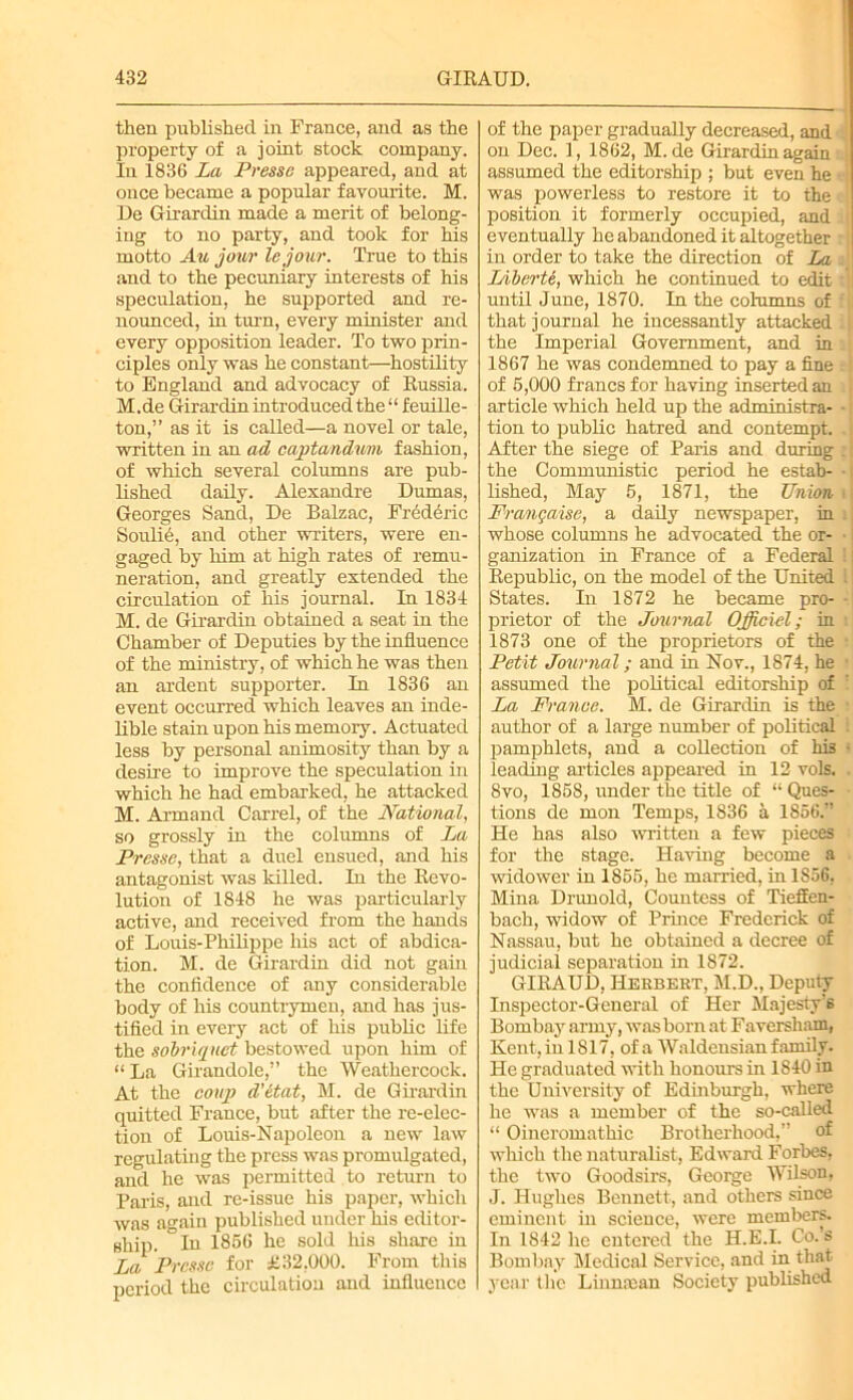 then published in France, and as the property of a joint stock company. In 1836 La Presse appeared, and at once became a popular favourite. M. De Girardin made a merit of belong- ing to no party, and took for his motto Au jour lejour. True to this and to the pecuniary interests of his speculation, he supported and re- nounced, in ton, every minister and every opposition leader. To two prin- ciples only was he constant—hostility to England and advocacy of Russia. M. de Girardin introduced the “ f euille- ton,” as it is called—a novel or tale, written in an ad capta/ndum fashion, of which several columns are pub- lished daily. Alexandre Dumas, Georges Sand, De Balzac, Frederic Soulie, and other writers, were en- gaged by him at high rates of remu- neration, and greatly extended the circulation of his journal. In 1834 M. de Girardin obtained a seat iii the Chamber of Deputies by the influence of the ministry, of which he was then an ardent supporter. In 1836 an event occurred which leaves an inde- lible stain upon his memory. Actuated less by personal animosity than by a desire to improve the speculation in which he had embarked, he attacked M. Armand Carrel, of the National, so grossly in the columns of La Presse, that a duel ensued, and his antagonist was killed. In the Revo- lution of 1848 he was particularly active, and received from the hands of Louis-Philippe his act of abdica- tion. M. de Girardin did not gam the confidence of any considerable body of his countrymen, and has jus- tified in every act of his public life the sobriquet bestowed upon him of “ La Girandole,” the Weathercock. At the coup d’etat, M. de Girardin quitted France, but after the re-elec- tion of Louis-Napoleon a new law regulating the press was promulgated, and he was permitted to return to Paris, and rc-issue his paper, which was again published under his editor- ship. In 1866 he sold his share in La Presse for £32,000. From this period the circulation and influence of the paper gradually decreased, and on Dec. 1, 1862, M. de Girardin again assumed the editorship ; but even he was powerless to restore it to the position it formerly occupied, and ; eventually he abandoned it altogether in order to take the direction of La Liberte, which he continued to edit; until June, 1870. In the columns of v that journal he incessantly attacked J the Imperial Government, and in 1867 he was condemned to pay a fine ;; of 5,000 francs for having inserted an article which held up the administra- - tion to public hatred and contempt. After the siege of Paris and during . the Communistic period he estab- • lished, May 5, 1871, the Union i Frangaise, a daily newspaper, in whose columns he advocated the or- ■ ganization in France of a Federal i Republic, on the model of the United l States. In 1872 he became pro- • prietor of the Journal Official; in 1873 one of the proprietors of the Petit Journal; and in Nov., 1874, he assumed the political editorship of La France. M. de Girardin is the author of a large number of political pamphlets, and a collection of his • leading articles appeared in 12 vols. 8vo, 1858, under the title of “ Ques- tions de mon Temps, 1836 a 1856.” He has also written a few pieces for the stage. Having become a widower in 1855, he married, in 1S56, Mina Drunold, Countess of Tieffen- bach, widow of Prince Frederick of Nassau, but he obtained a decree of judicial separation in 1872. GIRAUD, Herbert, M.D., Deputy Inspector-General of Her Majesty’s Bombay army, was born at Faversham, Kent, in 1817, of a Waldcusian family. He graduated with honours in 1840 in the University of Edinburgh, where he was a member of the so-called “ Oineromathic Brotherhood,” of which the naturalist, Edward Forbes, the two Goodsirs, George Wilson, J. Hughes Bennett, and others since eminent in science, were members. In 1842 he entered the H.E.I. Co.’s Bombay Medical Service, and in that year the Liimaean Society published