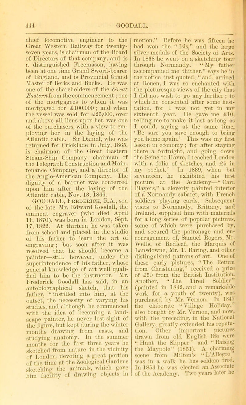 chief locomotive engineer to the Great Western Railway for twenty- seven years, is chairman of the Board of Directors of that company, and is a distinguished Freemason, having been at one time Grand Sword-bearer of England, and is Provincial Grand Master of Berks and Bucks. He was one of the shareholders of the Great .Eastern from the commencement; one of the mortgagees to whom it was mortgaged for £100,000 ; and when the vessel was sold for £25,000, over and above all liens upon her, was one of the purchasers, with a view to em- ploying her in the laying of the Atlantic cable. Sir Daniel, who was returned for Cricklade in July, 18G5, is chairman of the Great Eastern Steam-Ship Company, chairman of the Telegraph Construction and Main- tenance Company, and a director of the Anglo-American Company. The dignity of a baronet was conferred upon him after the laying of the Atlantic cable, Nov. 13, 1800. GOODALL, Frederick, R.A., son of the late Mr. Edward Goodall, the eminent engraver (who died April 11, 1870), was bom in London, Sept. 17, 1822. At thirteen he was taken from school and placed in the studio of his father to learn the art of engraving; but soon after it was resolved that he should become a painter—still, however, under the superintendence of his father, whose general knowledge of art well quali- fied him to be the instructor. Mr. Frederick Goodall has said, in an autobiographical sketch, that his father, “ instilled into him, at the outset, the necessity of varying his studies, and although he commenced with the idea of becoming a land- scape painter, he never lost sight of the figure, but kept during the winter months drawing from casts, and studying anatomy. In the summer months for the first three years he sketched from nature in the vicinity of London, devoting a great portion of the time at the Zoological Gardens sketching the animals, which gave him facility of drawing objects in motion.” Before he was fifteen he had won the “ Isis,” and the large silver medals of the Society of Arts. In 1838 he went on a sketching tour through Normandy. “ My father accompanied me thither,” says he in the notice just quoted, “ and, arrived at Rouen, I was so enchanted with the picturesque views of the city that I did not wish to go any further ; to which he consented after some hesi- tation, for I was not yet hi my sixteenth year. He gave me £10, telling me to make it last as long as I could, saying at the same time, ‘ Be sure you save enough to bring you home again.’ This was my first lesson in economy ; for after staying there a fortnight, and going down the Seine to Havre, I reached London with a folio of sketches, and £5 in my pocket.” In 1839, when lint seventeen, he exhibited his first picture at the Academy—“ Card Players,” a cleverly painted interior of a Normandy cabaret, with French soldiers playing cards. Subsequent visits to Normandy, Brittany, and Ireland, supplied him with materials for a long series of popular pictures, some of which were purchased by, and secured the patronage and en- couragement of, Samuel Rogers. Mr. Wells, of Redleaf, the Marquis of Lansdowne, Mr. T. Baring, and other distinguished patrons of art. One of these early pictures, “ The Return from Christening,” received a prize of £50 from the British Institution. Another, “ The Tired Soldier” (painted in 1842, and a remarkable work for a youth of twenty), was purchased by Mr. Vernon. In 1847 the elaborate “Village Holiday. ’ also bought by Mr. Vernon, and now, with the preceding, in the National Gallery, greatly extended his reputa- tion. Other important pictures drawn from old English life were “Hunt the Slipper” and “Raising the Maypole” (1861). A charming scene from Milton's “L'Allegro was in a walk he has seldom trod. In 1853 lie was elected .an Associate of the Academy. Two years later lie