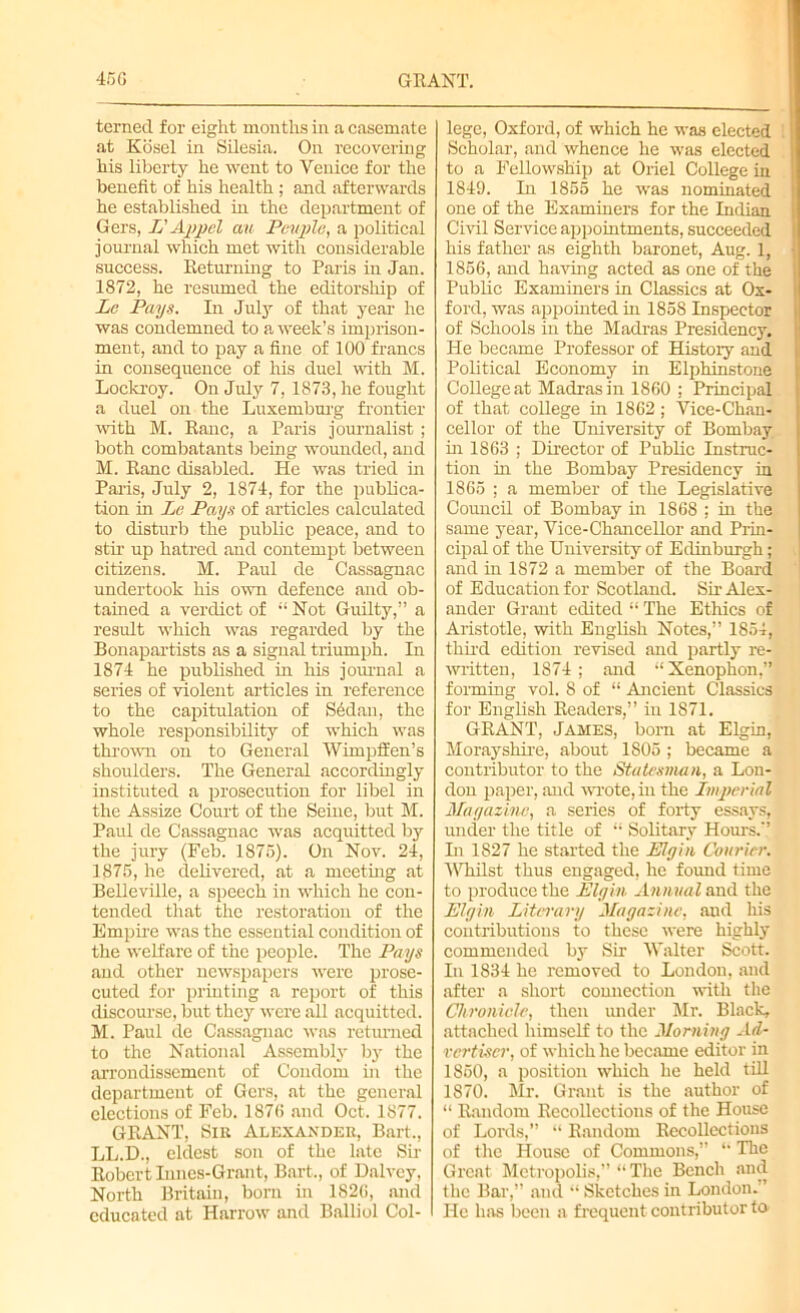 terned for eight months in a casemate at Kdsel in Silesia. On recovering his liberty he went to Venice for the benefit of his health; and afterwards he established in the department of Gers, L' Appel cm Pevyle, a political journal which met with considerable success. Returning to Paris in Jan. 1872, he resumed the editorship of Le Pays. In July of that year he was condemned to a week’s imprison- ment, and to pay a fine of 100 francs in consequence of his duel with M. Lockroy. On July 7, 1873, he fought a duel on the Luxemburg frontier with M. Ranc, a Paris journalist ; both combatants being wounded, and M. Ranc disabled. He was tried in Paris, July 2, 1874, for the publica- tion in Le Pays of articles calculated to disturb the public peace, and to stir up hatred and contempt between citizens. M. Paul de Cassagnac undertook his own defence and ob- tained a verdict of “Not Guilty,” a result which was regarded by the Bonapartists as a signal triumph. In 1874 he published in his journal a series of violent articles in reference to the capitulation of S6dan, the whole responsibility of which was thrown on to General Wimpffen’s shoulders. The General accordingly instituted a prosecution for libel in the Assize Court of the Seine, but M. Paul de Cassagnac was acquitted by the jury (Feb. 1875). On Nov. 24, 1875, he delivered, at a meeting at Belleville, a speech in which he con- tended that the restoration of the Empire was the essential condition of the welfare of the people. The Pays and other newspapers were prose- cuted for printing a report of this discourse, but they were all acquitted. M. Paul de Cassagnac was returned to the National Assembly Ly the arrondissement of Condom in the department of Gers, at the general elections of Feb. 187G and Oct. 1877. GRANT, Sir Alexander, Bart., LL.D., eldest son of the late Sir Robert Innes-Grant, Bart., of Dalvey, North Britain, born in 1826, and educated at Harrow and Balliol Col- lege, Oxford, of which he was elected Scholar, and whence he was elected to a Fellowship at Oriel College in 1849. In 1855 he was nominated one of the Examiners for the Indian Civil Service appointments, succeeded his father as eighth baronet, Aug. 1, 1856, and having acted as one of the Public Examiners in Classics at Ox- ford, was appointed in 1858 Inspector of Schools in the Madras Presidency, He became Professor of History and Political Economy in Elphinstone College at Madras in 1860 : Principal of that college in 1862; Vice-Chan- cellor of the University of Bombay hi 1863 ; Director of Public Instruc- tion in the Bombay Presidency in 1865 ; a member of the Legislative Council of Bombay in 1868 ; in the same year, Vice-Chancellor and Prin- cipal of the University of Edinburgh; and in 1872 a member of the Board of Education for Scotland. Sir Alex- ander Grant edited “ The Ethics of Aristotle, with English Notes,” 1854, third edition revised and partly re- written, 1874; and “Xenophon,” forming vol. 8 of “ Ancient Classics for English Readers,” in 1871. GRANT, James, born at Elgin, Morayshire, about 1S05 ; became a contributor to the Statesman, a Lou- don paper, and wrote, in the L>nj>erial Magazine, a series of forty essays, under the title of “ Solitary Houi-s.'' In 1827 he started the Elgin Courier. Whilst thus engaged, lie found time to produce the Elgin Annual and the Elgin Literary Magazine, and his contributions to these were highly commended by Sir Walter Scott. In 1834 he removed to London, and after a short connection with the Chronicle, then under Mr. Black, attached himself to the Morning Ad- vertiser, of which he became editor in 1850, a position which he held till 1870. Mr. Grant is the author of “ Random Recollections of the House of Lords,” “ Random Recollections of the House of Commons,” “ The Great Metropolis,” “ The Bench and the Bar,” and “ Sketches in London.’ He has been a frequent contributor to