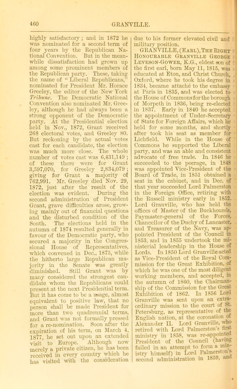 highly satisfactory ; and in 1872 he was nominated for a second term of four years by the Republican Na- tional Convention. But in the mean- while dissatisfaction had grown up among some prominent members of the Republican party. These, taking the name of “ Liberal Republicans,” nominated for President Mr. Horace Greeley, the editor of the New York Tribune. The Democratic National Convention also nominated Mr. Gree- ley, although he had always been a strong opponent of the Democratic party. At the Presidential election held in Nov., 1872, Grant received 268 electoral votes, and Greeley 80. But reckoning by the actual votes cast for each candidate, the election was much more close. The whole number of votes cast was 6,431,149 ; of these there were for Grant 3,597,070, for Greeley 2,834,079 ; giving for Grant a majority of 762,991. Mr. Greeley died Nov. 29, 1872, just after the result of the election was evident. During the second administration of President Grant, grave difficulties arose, grow- ing mainly out of financial questions and the disturbed condition of the South. The elections held in the autumn of 1874 resulted generally in favour of the Democratic party, who secured a majority in the Congres- sional House of Representatives, which convened in Dec., 1875, while the hitherto large Republican ma- jority in the Senate was greatly diminished. Still Grant was by many considered the strongest can- didate whom the Republicans could present at the next Presidential term. But it has come to be a usage, almost equivalent to positive law, that no person shall be made President for more than two quadrennial terms, and Grant was not formally pressed for a re-nomination. Soon after the expiration of his term, on March 4, 1877, he set out upon an extended visit to Europe. Although now merely a private citizen, he has been received in every country which he has visited with the consideration due to his former elevated civil and ! military position. GRANVILLE, (Earl), The Right : Honourable Granville George Leveson-Gower, K.G., eldest son of the first earl, bom May 11, 1815, was ■ educated at Eton, and Christ Church, I Oxford, where he took his degree in i 1834, became attache to the embassy • at Paris in 1835, and was elected to > the House of Commons for the borough \ of Morpeth in 1836, being re-elected !1 in 1837. Early in 1840 he accepted . the appointment of Under-Secretary ’ of State for Foreign Affairs, which he held for some months, and shortly after took his seat as member for * Lichfield. “While in the House of Commons he supported the Liberal party, and was an able and consistent advocate of free trade. In 1846 he succeeded to the peerage, in 1848 was appointed Vice-President of the Board of Trade, in 1851 obtained a seat in the cabinet, and in Dec. of that year succeeded Lord Palmerston in the Foreign Office, retiring with the Russell ministry early in 1852. Lord Granville, who has held the offices of Master of the Buckhounds, Paymaster-general of the Forces, Chancellor of the Duchy of Lancaster, aud Treasurer of the Navy, was ap- pointed President of the Council in 1853, and in 1S55 undertook the mi- nisterial leadership in the House of Lords. In 1850 Lord Granville acted as Vice-President of the Royal Com- mission for the Great Exhibition, of which he was one of the most diligent working members, and accepted, in the autumn of 1860, the Chairman- ship of the Commission for the Great Exhibition of 1862. In 1856 Lord Granville was sent upon an extra- ordinary mission to the court of St. Petersburg, as representative of the English nation, at the coronation of Alexander II. Lord Granville, who retired with Lord Palmerston s. first • ministry in 1S58, was re-appointed President of the Council (having failed in an attempt to form a min- istry himself) in Lord Palmerston s- second administration in 1859, an