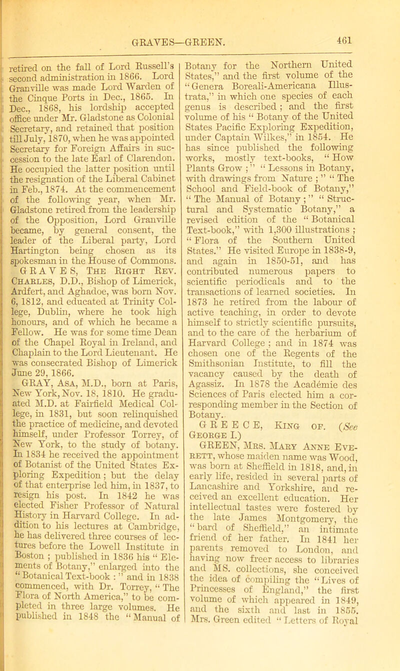 GRAVES—GREEN. retired on the fall of Lord Russell’s : second administration in 1S66. Lord Granville was made Lord Warden of the Cinque Ports in Dec., 1865. In Dec., 1868, his lordship accepted office under Mr. Gladstone as Colonial Secretary, and retained that position till July, 1870, when he was appointed Secretary for Foreign Affairs in suc- cession to the late Earl of Clarendon. He occupied the latter position until the resignation of the Liberal Cabinet in Feb., 1874. At the commencement of the following year, when Mr. Gladstone retired from the leadership of the Opposition, Lord Granville became, by general consent, the leader of the Liberal party, Lord Hartington being chosen as its spokesman in the House of Commons. GRAVES, The Right Rev. Chakles, D.D., Bishop of Limerick, Ardfert, and Aghadoe, was bom Nov. 6,1812, and educated at Trinity Col- lege, Dublin, where he took high honours, and of which he became a Fellow. He was for some time Dean of the Chapel Royal in Ireland, and Chaplain to the Lord Lieutenant. He was consecrated Bishop of Limerick June 29, 1866. GRAY, Asa, M.D., born at Paris, New York, Nov. 18, 1810. He gradu- ated M.D. at Fairfield Medical Col- lege, in 1831, but soon relinquished the practice of medicine, and devoted himself, under Professor Torrey, of New York, to the study of botany. In 1834 he received the appointment of Botanist of the United States Ex- ploring Expedition; but the delay of that enterprise led him, in 1837, to resign his post. In 1842 he was elected Fisher Professor of Natural History in Harvard College. In ad- dition to his lectures at Cambridge, he has delivered three courses of lec- tures before the Lowell Institute in Boston ; published in 1836 his “ Ele- ments of Botany,” enlarged into the !“ Botanical Text-book : ” and in 1838 commenced, with Dr. Torrey, “ The Flora of North America,” to be com- pleted in three large volumes. He published in 1848 the “Manual of Botany for the Northern United States,” and the first volume of the “ Genera Boreali-Americana Illus- trata,” in which one species of each genus is described; and the first volume of his “ Botany of the United States Pacific Exploring Expedition, under Captain Wilkes,” in 1854. He has since published the following works, mostly text-books, “ How Plants Grow ; ” “ Lessons in Botany, ■with drawings from Nature ; ” “ The School and Field-book of Botany,” “ The Manual of Botany ; ” “ Struc- tural and Systematic Botany,” a revised edition of the “ Botanical Text-book,” with 1,300 illustrations ; “ Flora of the Southern United States.” He visited Europe in 1838-9, and again in 1850-51, and has contributed numerous papers to scientific periodicals and to the transactions of learned societies. In 1873 he retired from the labour of active teaching, in order to devote himself to strictly scientific pursuits, and to the care of the herbarium of Harvard College ; and in 1874 was chosen one of the Regents of the Smithsonian Institute, to fill the vacancy caused by the death of Agassiz. In 1878 the Academie des Sciences of Paris elected him a cor- responding member in the Section of Botany. GREECE, King of. (See George I.) GREEN, Mrs. Mary Anne Eve- rett, whose maiden name was Wood, was born at Sheffield in 1818, and, in early life, resided in several jmrts of Lancashire and Yorkshire, and re- ceived an excellent education. Her intellectual tastes were fostered by the late James Montgomery, the “ bard of Sheffield,” an intimate friend of her father. In 1841 her parents removed to London, and having now freer access to libraries and MS. collections, she conceived the idea of compiling the “Lives of Princesses of England,” the first volume of which appeared in 1849, and the sixth and last in 1855. I Mrs. Green edited “ Letters of Royal