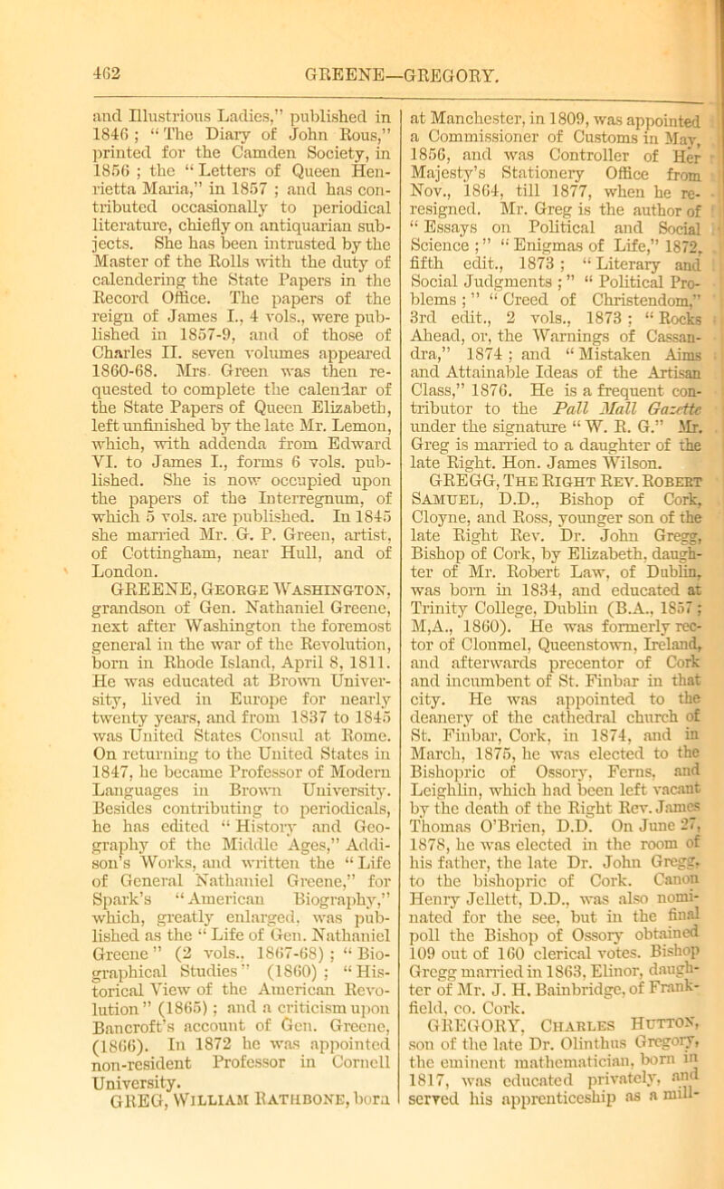 and Illustrious Ladies,” published in 1846 ; “ The Diary of John Rous,” printed for the Camden Society, in 1866 ; the “ Letters of Queen Hen- rietta Maria,” in 1857 ; and has con- tributed occasionally to periodical literature, chiefly on antiquarian sub- jects. She has iDeen intrusted by the Master of the Rolls with the duty of calendering the State Papers in the Record Office. The papers of the reign of James I., 4 vols., were pub- lished in 1867-9, and of those of Charles II. seven volumes appeared 1860-68. Mrs Green was then re- quested to complete the calendar of the State Papers of Queen Elizabeth, left unfinished by the late Mr. Lemon, which, with addenda from Edward YI. to James I., forms 6 vols. pub- lished. She is now occupied upon the papers of the Interregnum, of which 6 vols. are published. In 1845 she married Mr. G. P. Green, artist, of Cottingham, near Hull, and of London. GREENE, George Washington, grandson of Gen. Nathaniel Greene, next after Washington the foremost general in the war of the Revolution, born in Rhode Island, April 8, 1811. He was educated at Brown Univer- sity, lived in Europe for nearly twenty year’s, and from 1837 to 1845 was United States Consul at Rome. On returning to the United States in 1847, he became Professor of Modern Languages in Brown University. Besides contributing to periodicals, he has edited “ History and Geo- graphy of the Middle Ages,” Addi- son’s Works, and written the “ Life of General Nathaniel Greene,” for Spark’s “ American Biography,” which, greatly enlarged, was pub- lished as the “ Life of Gen. Nathaniel Greene” (2 vols., 1867-68) Bio- graphical Studies” (1860) ; “His- torical View of the American Revo- lution” (1865); and a criticism upon Bancroft’s account of Gen. Greene, (1866). In 1872 he was appointed non-resident Professor in Cornell University. GREG, William Rathbone, bora at Manchester, in 1809, was appointed a Commissioner of Customs in Mav 1856, and was Controller of Her Majesty’s Stationery Office from Nov., 1864, till 1877, when he re- resigned. Mr. Greg is the author of “ Essays on Political and Social Science ; ” “ Enigmas of Life,” 1872. fifth edit., 1873 ; “ Literary and Social Judgments ; ” “ Political Pro- blems ; ” “ Creed of Christendom,” 3rd edit., 2 vols., 1873 ; “ Rocks Ahead, or, the Warnings of Cassan- dra,” 1S74 : and “ Mistaken Aims and Attainable Ideas of the Artisan Class,” 1876. He is a frequent con- tributor to the Pall Mall Gazette under the signature “ W. R. G.” Mr. Greg is married to a daughter of the late Right. Hon. James Wilson. GREGG, The Right Rev. Robert Samuel, D.D., Bishop of Cork, Cloyne, and Ross, younger son of the late Right Rev. Dr. John Gregg, Bishop of Cork, by Elizabeth, daugh- ter of Mr. Robert Law, of Dublin, was bom in 1834, and educated at Trinity College, Dublin (B.A., 1S57; M,A., 1860). He was formerly rec- tor of Clonmel, Queenstown, Ireland, and afterwards precentor of Cork and incumbent of St. Finbar in that city. He was appointed to the deanery of the cathedral church of St. Finbar, Cork, in 1874, and in March, 1875, he was elected to the Bishopric of Ossory, Ferns, and Lcighlin, which had been left vacant by the death of the Right Rev. James Thomas O’Brien, D.D. On June 27, 1878, he was elected in the room of his father, the late Dr. John Gregg, to the bishopric of Cork. Canon Henry Jellctt, D.D., was also nomi- nated for the see, but in the final poll the Bishop of Ossory obtained 109 out of 160 clerical votes. Bishop Gregg married in 1863, Elinor, daugh- ter of Mr. J. H. Baiubridge, of Frank- ficld. co. Cork. GREGORY, Charles Hutton, son of the late Dr. Olinthus Gregory, the eminent mathematician, bom in 1817, was educated privately, and served his apprenticeship as a mill-