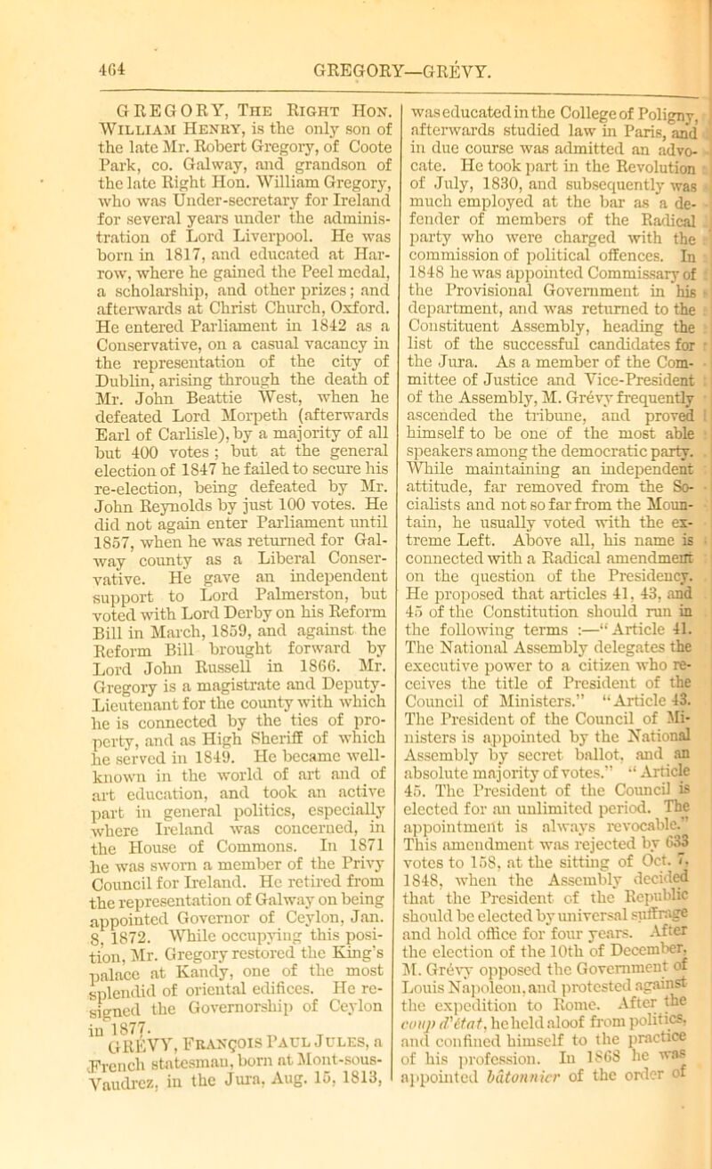 m GREGORY—GREVY. GREGORY, The Right Hon. William Henry, is the only son of the late Mr. Robert Gregory, of Coote Park, co. Galway, and grandson of the late Right Hon. William Gregory, who was Under-secretary for Ireland for several years under the adminis- tration of Lord Liverpool. He was born in 1817, and educated at Har- row, where he gained the Peel medal, a scholarship, and other prizes; and afterwards at Christ Church, Oxford. He entered Parliament in 1812 as a Conservative, on a casual vacancy in the representation of the city of Dublin, arising through the death of Mr. John Beattie West, when he defeated Lord Morpeth (afterwards Earl of Carlisle), by a majority of all but 400 votes ; but at the general election of 1847 he failed to secure his re-election, being defeated by Mr. John Reynolds by just 100 votes. He did not again enter Parliament until 1857, when he was returned for Gal- way county as a Liberal Conser- vative. He gave an independent support to Lord Palmerston, but voted with Lord Derby on his Reform Bill in March, 1859, and against the Reform Bill brought forward by Lord John Russell in 1866. Mr. Gregory is a magistrate and Deputy- Lieutenant for the county with which he is connected by the ties of pro- perty, and as High Sheriff of which he served in 1849. He became well- known in the world of art and. of art education, and took an active part in general politics, especially where Ireland was concerned, in the House of Commons. In 1871 he was sworn a member of the Privy Council for Ireland. He retired from the representation of Galway on being appointed Governor of Ceylon, Jan. 8, 1872. While occupying this posi- tion, Mr. Gregory restored the King’s palace at Kandy, one of the most splendid of oriental edifices. He re- signed the Governorship of Ceylon in 1877. GREVY, Francois Paul Jules, a •French statesman, born at Mont-sous- Vaudrez, in the Jura, Aug. 15, 1813, was educated in the College of Poligny, afterwards studied law hi Paris, and in due course was admitted an advo- cate. He took part in the Revolution of July, 1830, and subsequently was • much employed at the bar as a de- fender of members of the Radical party who were charged with the commission of political offences. In 1848 he was appointed Commissary of the Provisional Government in his *• department, and was returned to the Constituent Assembly, heading the list of the successful candidates for r the Jura. As a member of the Com- • mittee of Justice and Vice-President of the Assembly, M. Grevy frequently •; ascended the tribune, and proved i himself to be one of the most able speakers among the democratic party. . While maintaining an independent ' attitude, far removed from the So- • cialists and not so far from the Moun- tain, he usually voted with the ex- treme Left. Above all, his name is connected with a Radical amendment on the question of the Presidency. He proposed that articles 41, 43, and 45 of the Constitution should run in the following terms :—“Article 41. The National Assembly delegates the executive power to a citizen who re- ceives the title of President of the Council of Ministers.” “Article 43. The President of the Council of Mi- nisters is appointed by the National Assembly by secret ballot, and an absolute majority of votes.” “ Article 45. The President of the Council is elected for an unlimited period. The appointment is always revocable.’ This amendment was rejected by 633 votes to 158, at the sitting of Oct. 7, 1848, when the Assembly decided that the President of the Republic should be elected by universal suffrage and hold office for four years. After the election of the 10th of December, M. Grevy opposed the Government of Louis Napoleon, and protested against the expedition to Rome. After the coup d'etat, hcheldaloof from politics, and confined himself to the practice of his profession. In 1868 he was appointed bdtonnicr of the order of