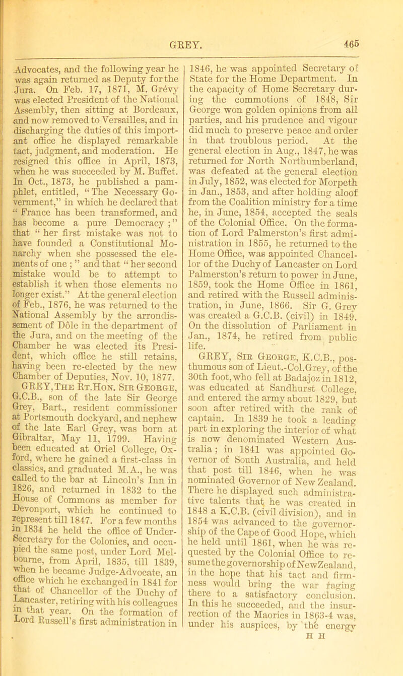 Advocates, and the following year he was again returned as Deputy for the Jura. On Feb. 17, 1871, M. Grevy was elected President of the National Assembly, then sitting at Bordeaux, and now removed to Versailles, and in discharging the duties of this import- ant office he displayed remarkable tact, judgment, and moderation. He resigned this office in April, 1873, when he was succeeded by M. Buffet. In Oct., 1873, he published a pam- phlet, entitled, “ The Necessary Go- vernment,” in which he declared that I France has been transformed, and has become a pure Democracy that “ her first mistake was not to have founded a Constitutional Mo- narchy when she possessed the ele- ments of one ; ” and that “ her second mistake would be to attempt to establish it when those elements no longer exist. ’ ’ At the general election of Feb., 1876, he was returned to the National Assembly by the arrondis- sement of Dole in the department of the Jura, and on the meeting of the Chamber he was elected its Presi- dent, which office he still retains, having been re-elected by the new Chamber of Deputies, Nov. 10, 1877. GREY, The Rt.Hon. Sir George, G.C.B., son of the late Sir George Grey, Bart., resident commissioner at Portsmouth dockyard, and nephew • °f the late Earl Grey, was born at 1 Gibraltar, May 11, 1799. Having been educated at Oriel College, Ox- ford, where he gained a first-class in classics, and graduated M.A., he was called to the bar at Lincoln’s Inn in 1826, and returned in 1832 to the House of Commons as member for Devonport, which he continued to represent till 1847. For a few months in 1834 he held the office of Under- secretary for the Colonies, and occu- pied the same post, under Lord Mel- bourne, from April, 1835, till 1839, when he became Judge-Advocate, an office which he exchanged in 1841 for that of Chancellor of the Duchy of Lancaster, retiring with his colleagues in that year. On the formation of Lord Russell’s first administration in 1846, he was appointed Secretary of State for the Home Department. In the capacity of Home Secretary dur- ing the commotions of 1848, Sir George won golden opinions from all parties, and his prudence and vigour did much to preserve peace and order in that troublous period. At the general election in Aug., 1847, he was returned for North Northumberland, was defeated at the general election in July, 1852, was elected for Morpeth in Jan., 1853, and after holding aloof from the Coalition ministry for a time he, in June, 1854, accepted the seals of the Colonial Office. On the forma- tion of Lord Palmerston’s first admi- nistration in 1855, he returned to the Home Office, was appointed Chancel- lor of the Duchy of Lancaster on Lord Palmerston’s return to power in June, 1859, took the Home Office in 1861, and retired with the Russell adminis- tration, in June, 1866. Sir G. Grey was created a G.C.B. (civil) in 1849. On the dissolution of Parliament in Jan., 1874, he retired from public life. GREY, Sir George, K.C.B., pos- thumous son of Lieut.-Col.Grey, of the 30th foot, who fell at Badajoz in 1812, was educated at Sandhurst College, and entered the army about 1829, but soon after retired with the rank of captain. In 1839 he took a leading part in exploring the interior of what is now denominated Western Aus- tralia ; in 1841 was appointed Go- vernor of South Australia, and held that post till 1846, when he was nominated Governor of New Zealand. There he displayed such administra- tive talents that he was created in 1848 a K.C.B. (civil division), and in 1854 was advanced to the governor- ship of the Cape of Good Hope, which he held until 1861, when he was re- quested by the Colonial Office to re- sume the governorship of NewZealand, in the hope that his tact and firm- ness would bring the war faging there to a satisfactory conclusion. In this he succeeded, and the insur- rection of the Maories in 1863-4 was, under his auspices, by' the energy H H