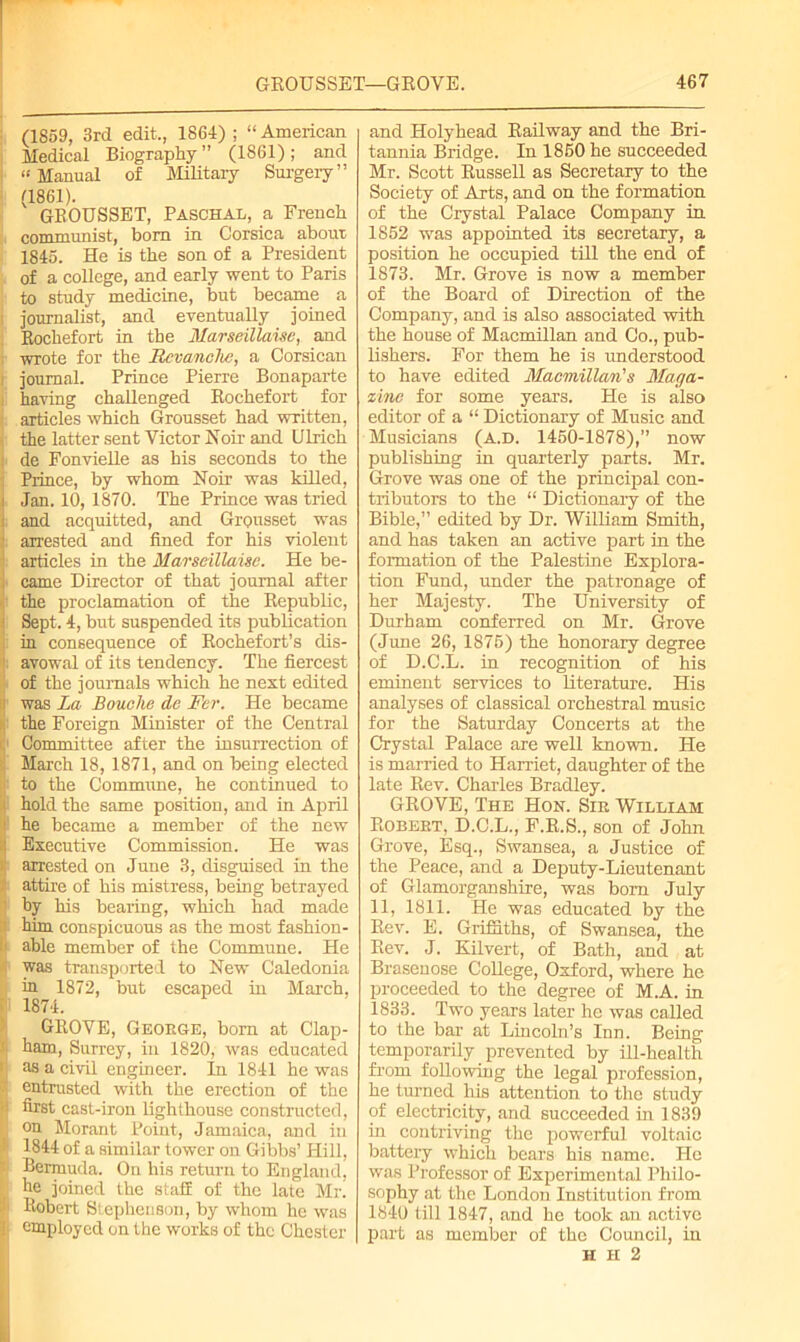 (1859, 3rd edit., 1864) ; “ American Medical Biography” (1861); and “Manual of Military Surgery” (1861). GROUSSET, Paschal, a French communist, bom in Corsica about 1845. He is the son of a President of a college, and early went to Paris to study medicine, but became a | journalist, and eventually joined Rochefort in the Marseillaise, and i wrote for the Revanche, a Corsican i journal. Prince Pierre Bonaparte i having challenged Rochefort for articles which Grousset had written, the latter sent Victor Noir and Ulrich : de Fonvielle as his seconds to the Prince, by whom Noir was killed, i Jan. 10, 1870. The Prince was tried : and acquitted, and GrQusset was 3: arrested and fined for his violent articles in the Marseillaise. He be- , came Director of that journal after the proclamation of the Republic, • Sept. 4, but suspended its publication in consequence of Rochefort’s dis- avowal of its tendency. The fiercest of the journals which he nest edited i was La Bouehe de Fer. He became | the Foreign Minister of the Central ij Committee after the insurrection of March 18, 1871, and on being elected to the Commune, he continued to i hold the same position, and in April 1 he became a member of the new « Esecutive Commission. He was jj arrested on June 3, disguised in the I attire of his mistress, being betrayed by his bearing, which had made ' him conspicuous as the most fashion- '1 able member of the Commune. He was transported to New Caledonia in 1872, but escaped hi March, 1874. ' GROVE, George, bom at Clap- ! ham, Surrey, in 1820, was educated [i as a civil engineer. In 1841 he was entrusted with the erection of the •i first cast-iron lighthouse constructed, on Morant Point, Jamaica, and in i 1844 of a similar tower on Gibbs’ Hill, - Bermuda. On his return to England, Re joined the stafE of the late Mr. Robert Stephenson, by whom he was I employed on the works of the Chester and Holyhead Railway and the Bri- tannia Bridge. In 1850 he succeeded Mr. Scott Russell as Secretary to the Society of Arts, and on the formation of the Crystal Palace Company in 1852 was appointed its secretary, a position he occupied till the end of 1873. Mr. Grove is now a member of the Board of Direction of the Company, and is also associated with the house of Macmillan and Co., pub- lishers. For them he is understood to have edited Macmillan's Maga- zine for some years. He is also editor of a “ Dictionary of Music and Musicians (A.D. 1450-1878),” now publishing in quarterly parts. Mr. Grove was one of the principal con- tributors to the “ Dictionary of the Bible,” edited by Dr. William Smith, and has taken an active part in the formation of the Palestine Explora- tion Fund, under the patronage of her Majesty. The University of Durham conferred on Mr. Grove (June 26, 1875) the honorary degree of D.C.L. in recognition of his eminent services to literature. His analyses of classical orchestral music for the Saturday Concerts at the Crystal Palace are well known. He is married to Harriet, daughter of the late Rev. Charles Bradley. GROVE, The Hon. Sir William Robert, D.C.L., F.R.S., son of John Grove, Esq., Swansea, a Justice of the Peace, and a Deputy-Lieutenant of Glamorganshire, was bom July 11, 1811. He was educated by the Rev. E. Griffiths, of Swansea, the Rev. J. Kilvert, of Bath, and at Brasenose College, Oxford, where he proceeded to the degree of M.A. in 1833. Two years later he was called to the bar at Lincoln’s Inn. Being temporarily prevented by ill-health from following the legal profession, he turned his attention to the study of electricity, and succeeded in 1839 in contriving the powerful voltaic battery which bears his name. He was Professor of Experimental Philo- sophy at the London Institution from 1840 till 1847, and he took an active part as member of the Council, in H H 2