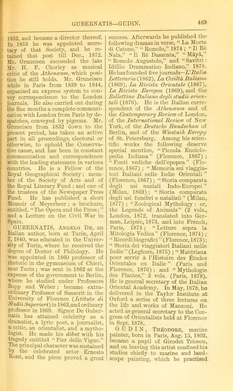 GUBE KNATIS—GUDIN. 1852, and became a director thereof. In 1853 he was appointed secre- tary of that Society, and he re- tained that post till Dec., 1872. Mr. Gruneisen succeeded the late Mr. H. F. Chorley as musical critic of the Athenceum, which posi- tion he still holds. Mr. Gruneisen while in Paris from 1839 to 1844, organised an express system to con- vey correspondence to the London journals. He also carried out during the fine months a complete communi- cation with London from Paris by de- spatches, conveyed by pigeons. Mr. Gruneisen from 1832 down to the present period, has taken an active part in all proceedings, electoral or otherwise, to uphold the Conserva- tive cause, and has been in constant communication and correspondence with the leading statesmen in various countries. He is a Fellow of the Boyal Geographical Society ; mem- ber of the Society of Arts and of the Boyal Literary Fund ; and one of the trustees of the Newspaper Press Fund. He has published a short Memoir of Meyerbeer; a brochure, entitled, “ The Opera and the Press; ” and a Lecture on the Civil War in Spain. GUBERNATIS, Angelo De, an Italian author, bom at Turin, April 7, 1840, was educated in the Univer- sity of Turin, where he received the degree of Doctor of Philology. He was appointed in 1860 professor of rhetoric in the gymnasium of Chieri, near Turin; was sent in 1862 at the expense of the government to Berlin, where he studied under Professors Bopp and Weber; became extra- ordinary Professor of Sanscrit in the University of Florence (Istituto di Studii Superiori) in 1863,and ordinary professor in 1869. Signor De Guber- natis has attained celebrity as a dramatist, a lyric poet, a journalist, a critic, an orientalist, and a mytho- logist. He made his debut with his tragedy entitled “ Pier delle Vigne.” The principal character was sustained hy the celebrated actor Ernesto Bossi, and the piece proved a great success. Afterwards he published the following dramas in verse, “ La Morte di Catone,” “ Romolo,” 1874 ; “ II Re Nala,” “II Re Dasarata,” “Maya,” “ Romolo Augustolo,” and “ Savitri: Idillio Drammatico Indiano,” 1878. Hehasfounded five journals—L'Italia Letter aria (1862), La Civilta Italiana (1869), La Rivista Orientate (1867), La Rivista Europea (1869), and the Bollettino Italiano degli studii orien- tali (1876). He is the Italian corre- spondent of the Athenceum and of the Contemporary Review of London, of the International Review of New York, of the Deutsche Rundschau of Berlin, and of the Wiestnih Evropy of St. Petersburg. Among his scien- tific works the following deserve special mention, “Piccola Enciclo- pedia Indiana” (Florence, 1867) ; “ Fonti vediche dell’epopea ” (Flo- rence, 1867) ; “ Memoria sui viaggia- tori Italiani nelle Indie Orientali ” (Florence, 1867) ; “ Storia comparata degli usi nuziali Indo-Europei ” (Milan, 1869) ; “ Storia comparata degli usi funebri e natalizii ” (Milan, 1877) ; “ Zoological Mythology : or, the Legends of Animals” (2 vols., London, 1872, translated into Ger- man, Leipsic, 1873, and into French, Paris, 1874; “Letture sopra la Mitologia Vedica” (Florence, 1874) ; “ Ricordibiografici” (Florence, 1873); “ Storia dei viaggiatori Italiani nelle Indie ” (Leghorn, 1875) ; “ Materiaux pour servir a l’Histoire des Etudes Orientales en Italie ” (Paris and Florence, 1876) ; and “ Mythologie des Plantes,” 2 vols. (Paris, 1878). He is general secretary of the Italian Oriental Academy. In May, 1878, he delivered in the Taylor Institute afc Oxford a series of three lectures on the life and works of Manzoni. He acted as general secretary to the Con- gress of Orientalists held at Florence in Sept. 1878. GUDIN, Theodore, marine painter, bom in Paris, Aug. 15, 1802, became a pupil of Girodet Trioson, and on leaving this artist confined his studies chiefly to marine and land- scape painting, which he practised