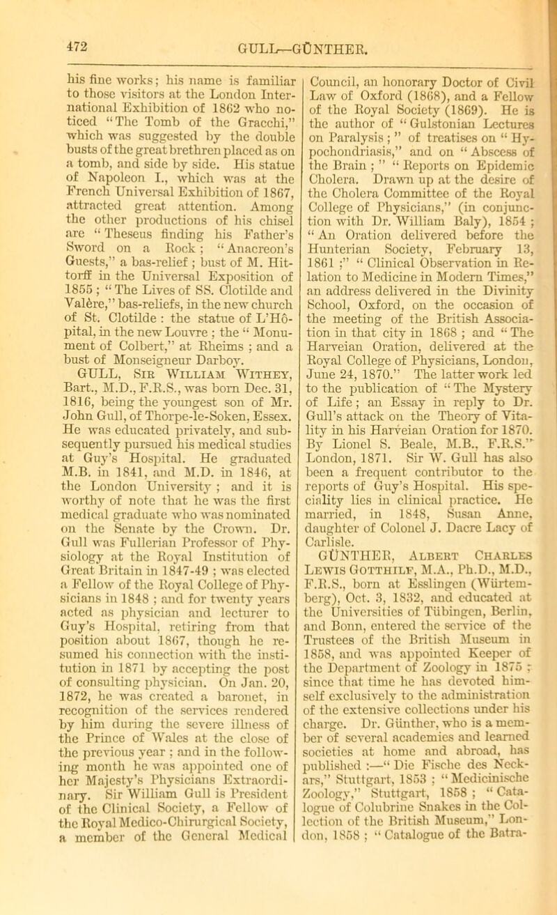 his fine works; his name is familiar to those visitors at the London Inter- national Exhibition of 1SG2 who no- ticed “The Tomb of the Gracchi,” which was suggested by the double busts of the great brethren placed as on a tomb, and side by side. His statue of Napoleon I., which was at the French Universal Exhibition of 1867, attracted great attention. Among the other productions of his chisel are “ Theseus finding his Father’s Sword on a Rock; “ Anacreon’s Guests,” a bas-relief ; bust of M. Hit- torff in the Universal Exposition of 1855 ; “ The Lives of SS. Clotilde and Val^re,” bas-reliefs, in the new church of St. Clotilde : the statue of L’Ho- pital, in the new Louvre ; the “ Monu- ment of Colbert,” at Rheims ; and a bust of Monseigneur Darboy. GULL, Sir William Withey, Bart., M.D., F.R.S., was born Dec. 31, 1816, being the yoimgest son of Mr. John Gull, of Thorpe-le-Soken, Essex. He was educated privately, and sub- sequently pursued his medical studies at Guy’s Hospital. He graduated M.B. in 1841, and M.D. in 1846, at the London University ; and it is worthy of note that he was the first medical graduate who was nominated on the Senate by the Crown. Dr. Gull was Fullerian Professor of Phy- siology at the Royal Institution of Great Britain in 1847-49 ; was elected a Fellow of the Royal College of Phy- sicians in 1848 ; and for twenty years acted as physician and lecturer to Guy’s Hospital, retiring from that position about 1867, though he re- sumed his connection with the insti- tution in 1871 by accepting the post of consulting physician. On Jan. 20, 1872, he was created a baronet, in recognition of the services rendered by him during the severe illness of the Prince of Wales at the close of the previous year ; and in the follow- ing month he was appointed one of her Majesty’s Physicians Extraordi- nary. Sir William Gull is President of the Clinical Society, a Fellow of the Royal Mcdico-Chirurgicnl Society, a member of the General Medical Council, an honorary Doctor of Civil Law of Oxford (1868), and a Fellow of the Royal Society (1869). He is the author of “ Gulstonian Lectures on Paralysis ; ” of treatises on “ Hy- pochondriasis,” and on “Abscess of the Brain ; ” “ Reports on Epidemic Cholera. Drawn up at the desire of the Cholera Committee of the Royal College of Physicians,” (in conjunc- tion with Dr. William Baly), 1854 ; “ An Oration delivered before the Hunterian Society, February 13, 1861 “ Clinical Observation in Re- lation to Medicine in Modem Times,” an address delivered in the Divinity School, Oxford, on the occasion of the meeting of the British Associa- tion in that city in 1868 ; and “ The Harveian Oration, delivered at the Royal College of Physicians, London, June 24, 1870.” The latter work led to the publication of “ The Mystery of Life; an Essay in reply to Dr. Gull’s attack on the Theory of Vita- lity in his Harveian Oration for 1870. By Lionel S. Beale, M.B., F.R.S.”' London, 1871. Sir W. GuR has also been a frequent contributor to the reports of Guy’s Hospital. His spe- ciality lies in clinical practice. He married, in 1848, Susan Anne, daughter of Colonel J. Dacre Lacy of Carlisle. GtlNTHEB, Albert Charles Lewis Gotthilf, M.A., Ph.D., M.D., F.R.S., born at Esslingen (Wiirtem- berg), Oct. 3, 1832, and educated at the Universities of Tubingen, Berlin, and Bonn, entered the service of the Trustees of the British Museum in 1858, and was appointed Keeper of the Department of Zoology in 1875 ; since that time he has devoted him- self exclusively to the administration of the extensive collections under his charge. Dr. Giinthcr, who is a mem- ber of several academies and learned societies at home and abroad, has published :—“ Die Fisclie des Neck- ars,” Stuttgart, 1853 : “ Medicinische Zoology',” Stuttgart, 1858; “Cata- logue of Colubrine Snakes in the Col- lection of the British Museum,” Lon- don, 1858 ; “ Catalogue of the Batra-