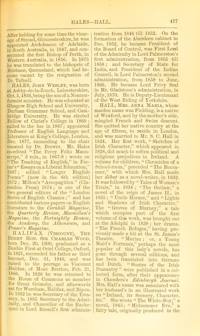 After holding for some time the vicar- age of Stroud, Gloucestershire, he was appointed Archdeacon of Adelaide, in South Australia, in 1S47, and con- secrated the first Bishop of Perth, in Western Australia, in 1856. In 1875 he was translated to the bishopric of Brisbane, Queensland, which had be- come vacant by the resignation of Dr. Tufnell. HALES, John Wesley, was bom at Ashby-de-la-Zouch, Leicestershire, Oct. 5,1836, being the son of a Noncon- formist minister. He was educated at Glasgow High School and University, Durham Grammar School, and Cam- I bridge University. He was elected Fellow of Christ’s College in 1860 ; : called to the bar in 1867; appointed Professor of English Language and Literature at King’s College, London, Dec. 1877, succeeding to the chair vacated by Dr. Brewer. Mr. Hales co-edited “ The Percy Folio Manu- script,” 3 vols., in 1867-8 ; wrote on “The Teaching of English,” in Far- rar’s Essays on a Liberal Education,” 1867; edited “ Longer English Poems” (now in the 6th edition) 1872 ; Milton’s “ Areopagitica ” (Cla- rendon Press) 1874 ; is one of the two general editors of the “ London Series of English Classics ; ” and has contributed various papers on English literature to the Cornhill Magazine, the Quarterly Review, Macmillan's Magazine, the Fortnightly Review, the Academy, the Athenceum, and Fraser's Magazine. HALIFAX (Viscount), The Bight Hon. Sir Charles Wood, bom Dec. 20, 1800, graduated as a Double First at Oriel College, Oxford, in 1821, succeeded his father as third baronet, Dec. 31, 1846, and was raised to the peerage as Viscount Halifax, of Mont Bretton, Feb. 21, 1866. In 1826 he was returned to the House of Commons as member for Great Grimsby, and afterwards sat for Wareham, Halifax, and Ripon. In 1832 he was Secretary of the Trea- sury, in 1835 Secretary to the Admi- ralty, and Chancellor of the Exche- quer in Lord Bussell’s first adminis- tration from 1846 till 1852. On the formation of the Aberdeen cabinet in Dec. 1852, he became President of the Board of Control, was First Lord of the Admiralty in Lord Palmerston’s first administration, from 1855 till 1858 ; and Secretary of State for India, and President of the Indian Council, in Lord Palmerston’s second administration, from. 1859 to June, 1866. He became Lord Privy Seal in Mr. Gladstone’s administration, in July, 1870. He is Deputy-Lieutenant of the West Riding of Yorkshire. HALL, Mrs. anna Maria, whose maiden name was Fielding, is a native of Wexford, and by the mother’s side, mingled French and Swiss descent. She quitted her native country at the age of fifteen, to reside in London, and was married to Mr. S. C. Hall in 1824. Her first work, “ Sketches of Irish Character,” which appeared hi 1828, did much to soften political and religious prejudices in Ireland. A volume for children, “ Chronicles of a School-room,” preceded “ The Bucca- neer,” with which Mrs. Hall made her debut as a novel-writer, in 1832. It was followed by “ Tales of Woman’s Trials,” in 1834 ; “ The Outlaw,” a novel of the reign of James II., in 1835 ; “ Uncle Horace,” and “ Lights and Shadows of Irish Character.” The “ Groves of Blarney,” a tale which occupies part of the first volume of this work, was brought out at the Adelphi in 1838 ; her drama, “ The French Refugee,” having pre- viously made a hit at the St. James’s Theatre. “ Marian ; or, a Young- Maid’s Fortunes,” perhaps the most popular of this lady’s novels, has gone through several editions, and has been translated into German and Dutch. “Stories of the Irish Peasantry ” were published in a col- lected form, after their appearance in Chambers's Edinburgh Journal. Mrs. Hall’s name was associated with her husband’s in an illustrated work on “Ireland, its Scenery, Character, &c.” She wrote “ The Wliitc-Boy,” a novel, 1845; “ Midsummer Eve,” a fairy tale, originally produced in the