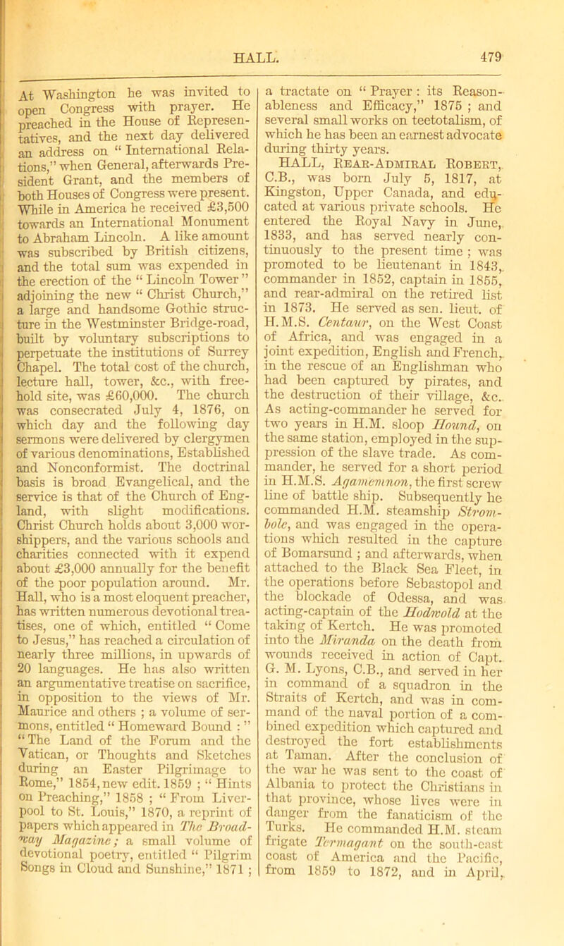 HALL. 4791 At Washington he was invited to open Congress with prayer. He preached in the House of Represen- tatives, and the next day delivered an address on “ International Rela- tions,’’when General, afterwards Pre- sident Grant, and the members of both Houses of Congress were present. While in America he received £3,500 towards an International Monument to Abraham Lincoln. A like amount ■ was subscribed by British citizens, < and the total sum was expended in the erection of the “ Lincoln Tower ” adjoining the new “ Christ Church,” a large and handsome Gothic struc- ture in the Westminster Bridge-road, built by voluntary subscriptions to perpetuate the institutions of Surrey Chapel. The total cost of the church, lecture hall, tower, &c., with free- hold site, was £60,000. The church was consecrated July 4, 1876, on which day and the following day sermons were delivered by clergymen of various denominations, Established and Nonconformist. The doctrinal basis is broad Evangelical, and the service is that of the Church of Eng- land, with slight modifications. Christ Church holds about 3,000 wor- shippers, and the various schools and charities connected with it expend about £3,000 annually for the benefit of the poor population around. Mr. Hall, who is a most eloquent preacher, has written numerous devotional trea- tises, one of which, entitled “ Come to Jesus,” has reached a circulation of nearly three millions, in upwards of 20 languages. He has also written an argumentative treatise on sacrifice, in opposition to the views of Mr. Maurice and others ; a volume of ser- mons, entitled “ Homeward Bound : ” “The Land of the Forum and the Vatican, or Thoughts and Sketches during an Easter Pilgrimage to Rome,” 1854, new edit. 1869 ; “ Hints on Preaching,” 1858 ; “ From Liver- pool to St. Louis,” 1870, a reprint of papers which appeared in The Broad- way Magazine; a small volume of devotional poetry, entitled “ Pilgrim Songs in Cloud and Sunshine,” 1871 ; a tractate on “ Prayer : its Reason- ableness and Efficacy,” 1875 ; and several small works on teetotalism, of which he has been an earnest advocate during thirty years. HALL, Rear-Admiral Robert, C.B., was bom July 5, 1817, at Kingston, Upper Canada, and edu- cated at various private schools. He entered the Royal Navy in June, 1833, and has served nearly con- tinuously to the present time ; was promoted to be lieutenant in 1843,. commander in 1852, captain in 1855, and rear-admiral on the retired list in 1873. He served as sen. lieut. of H.M.S. Centaur, on the West Coast of Africa, and was engaged in a joint expedition, English and French, in the rescue of an Englishman who had been captured by pirates, and the destruction of their village, &c. As acting-commander he served for two years in H.M. sloop Hound, on the same station, employed in the sup- pression of the slave trade. As com- mander, he served for a short period in H.M.S. Agamemnon, the first screw line of battle ship. Subsequently he commanded H.M. steamship Strom- bole, and was engaged in the opera- tions which resulted in the capture of Bomarsund ; and afterwards, when attached to the Black Sea Fleet, in the operations before Sebastopol and the blockade of Odessa, and was acting-captain of the Hodwold at the taking of Kertch. He was promoted into the Miranda on the death from wounds received in action of Capt. G. M. Lyons, C.B., and served in her in command of a squadron in the Straits of Kertch, and was in com- mand of the naval portion of a com- bined expedition which captured and destroyed the fort establishments at Taman. After the conclusion of the war he was sent to the coast of Albania to protect the Christians in that province, whose lives were in danger from the fanaticism of the Turks. He commanded H.M. steam frigate Termagant on the south-east coast of America and the Pacific, from 1859 to 1872, and in April,