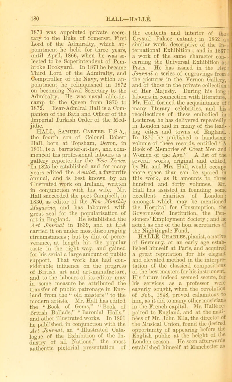 1873 was appointed private secre- tary to the Duke of Somerset, First Lord of the Admiralty, which ap- pointment he held for three years, until April, 1866, when he was se- lected to be Superintendent of Pem- broke Dockyard. In 1871 he became Third Lord of the Admiralty, and Comptroller of the Navy, which ap- pointment he relinquished in 1872 on becoming Naval Secretary to the Admiralty. He was naval aide-de- camp to the Queen from 1870 to 1872. Rear-Admiral Hall is a Com- panion of the Bath and Officer of the Imperial Turkish Order of the Med- jidie. HALL, Samuel Carter, F.S.A., the fourth son of Colonel Robert Hall, born at Topsham, Devon, in 1801, is a barrister-at-law, and com- menced his professional labours as a gallery reporter for the New Times. In 1825 he established and for many years edited the Amulet, a favourite annual, and -is best known by an illustrated work on Ireland, written in conjunction with his wife. Mr. Hall succeeded the poet Campbell, in 1830, as editor of the New Monthly Magazine, and has laboured with great zeal for the popularization of art in England. He established the Art Journal in 1839, and at first carried it on under most discouraging circumstances ; but by dint of perse- verance, at length hit the popular taste in the right way, and gained for his serial a large amount of public support. That work has had con- siderable influence on the progress of British art and art-manufacture, and to the labours of its editor may in some measure be attributed the transfer of public patronage in Eng- land from the “ old masters ” to the modern artists. Mr. Hall has edited the “ Book of Gems,” “ Book of British Ballads,” “ Baronial Halls,” and other illustrated works. In 1851 he published, in conjunction with the Art Journal, an “ Illustrated Cata- logue of the Exhibition of the In- dustry of all Nations,” the most authentic pictorial presentation of the contents and interior of the Crystal Palace extant; in 1862 a similar work, descriptive of the In- temational Exhibition ; and in 1867 a work of the same character con- cerning the Universal Exhibition at Paris. He has issued in the Art t Journal a series of engravings from the pictures in the Vernon Gallery, and of those in the private coUection of Her Majesty. During his long : labours in connection with literature, . Mr. Hall formed the acquaintance of f many literary celebrities, and his • recollections of these embodied in Lectures, he has delivered repeatedly in London and in many of the lead- • ing cities and towns of England. In 1870 he published a handsome volume of these records, entitled “A Book of Memories of Great Men and Women of the Age.” A list of the several works, original and edited, by Mr. and Mrs. Hall, would occupy more space than can be spared in this work, as it amounts to three hundred and forty volumes. Mr. Hall has assisted in founding some excellent charities of London; amongst which may be mentioned the Hospital for Consumption, the Governesses’ Institution, the Pen- sioners’ Employment Society : and he acted as one of the hon. secretaries of the Nightingale Fund. HALLE, Charles, pianist, a native of Germany, at an early age estab- lished himself at Paris, and acquired a great reputation for his elegant and elevated method hi the interpre- tation of the classical compositions of the best masters for his instrument. His future indeed seemed secure, for his services as a professor were eagerly sought, when the revolution of Feb., 1848, proved calamitous to him, as it did to many other musicians in the French capital. Sir. Halid re- paired to England, and at the mati- nees of Mr. John Ella, the director of the Musical Union, foimd the desired opportunity of appearing before the English public at the height of the London season. He soon afterwards established himself at Manchester as