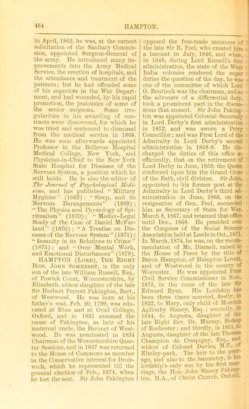 in April, 1862, he was, at the earnest solicitation of the Sanitary Commis- sion, appointed Surgeon-General of the army. He introduced many im- provements into the Army Medical Service, the erection of hospitals, and the attendance and treatment of the patients; hut he had offended some of his superiors in the War Depart- ment, and had wounded, by his rapid promotion, the jealousies of some of the senior surgeons. Some irre- gularities in his awarding of con- tracts were discovered, for which he was tried and sentenced to dismissal from the medical service in 1864. He was soon afterwards appointed Professor in the Bellevue Hospital Medical College, New York, and Physician-in-Chief to the New York State Hospital for Diseases of the Nervous System, a position which he still holds. He is also the editor of The Journal of Psychological Medi- cine, and has published “ Military Hygiene” (1863); “Sleep, and its Nervous Derangements” (1869) ; “ The Physics and Physiology of Spi- ritualism” (1870);’ “Medico-Legal Study of the Case of Daniel McFar- land” (1870) ; “A Treatise on Dis- eases of the Nervous System” (1871) ; “ Insanity in its Relations to Crime ” (1873) ; and “ Over Mental Work, and Emotional Disturbances” (1878). HAMPTON (Lord), The Right Hon. John Somerset, is the only son of the late William Russell, Esq., of Powick Court, Worcestershire, by Elizabeth, eldest daughter of the late Sir Herbert Perrott Pakington, Bart., of Westwood. He was born at his father’s seat, Feb. 20, 1799, was edu- cated at Eton and at Oriel College, Oxford, and in 1831 assumed the name of Pakington, as heir of his maternal uncle, the Baronet of West- wood. He was nominated in 1834 Chairman of the Worcestershire Quar- ter Sessions, and in 1837 was returned to the House of Commons as member in the Conservative interest for Droit- wich, which lie represented till the general election of Feb., 1874, when he lost the seat. Sir John Pakington opposed the free-trade measures of I the late Sir R. Peel, who created him a baronet in July, 1846, and when, j in 1848, during Lord Russell’s first administration, the state of the West : | India colonies rendered the sugar duties the question of the day, he was - one of the committee of which Lord G. Bentinck was the chairman, and as -1 the advocate of a differential duty, j took a prominent part in the discus- sions that ensued. Sir John Paking- ton was appointed Colonial Secretary r in Lord Derby’s first administration in 1852, and was sworn a Privy Councillor; and was First Lord of the Admiralty in Lord Derby’s second i administration in 1858-9. He dis- charged the duties of this office so efficiently, that on the retirement of : Lord Derby in June, 1859, the Queen conferred upon him the Grand Cross • of the Bath, civil division. Sir John, appointed to his former post at the Admiralty in Lord Derby’s third ad- ministration in June, 1866, on the resignation of Gen. Peel, succeeded him as Secretary of State for War, March 8,1867, and retained that office until Dec., 1868. He presided over the Congress of the Social Science Association held at Leeds in Oct., 1871. In March, 1874, he was, on the recom- mendation of Mr. Disraeli, raised to the House of Peers by the title of Baron Hampton, of Hampton Lovett, and of Westwood in the county of Worcester. He was appointed First Civil Service Commissioner in Nov., 1875, in the room of the late Sir Edward Ryan. His Lordship ha9 been three times married, firstly, in 1822, to Mary, only child of Moreton Aglionby Slancy, Esq.; secondly, in 1844, to Augusta, daughter of the late Right Rev. Dr. Murray, Bishop of Rochester; and thirdly, in 1851,to Augusta, daughter of the late Thomas Champion de Crespigny, Esq., and widow of Colonel Davies, M.P., ol Elmley-park. The heir to the peer- age, and also to the baronetcy, is his lordship’s only son by his first mar- riage, the Hon. John Slaney Paying- ton, M.A., of Christ Church, Oxford,