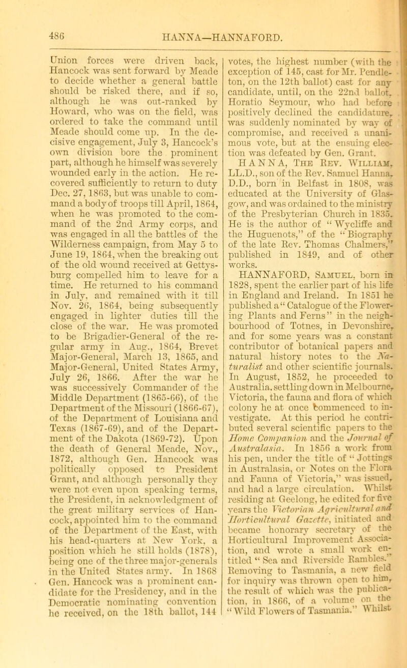 Union forces were driven back, Hancock was sent forward by Meade to decide whether a general battle should be risked there, and if so, although he was out-ranked by Howard, who was on the field, was ordered to take the command until Meade should come up. In the de- cisive engagement, July 3, Hancock’s own division bore the prominent part, although he himself was severely wounded early in the action. He re- covered sufiiciently to return to duty Dec. 27,1863, but was unable to com- mand a body of troops till April, 1864, when he was promoted to the com- mand of the 2nd Army corps, and was engaged in all the battles of the Wilderness campaign, from May 5 to June 19, 1864, when the breaking out of the old wound received at Gettys- burg compelled him to leave for a time. He returned to his command in July, and remained with it till Nov. 26, 1864, being subsequently engaged in lighter duties till the close of the war. He was promoted to be Brigadier-General of the re- gular army in Aug., 1864, Brevet Major-General, March 13, 1866, and Major-General, United States Army, July 26, 1866. After the war he was successively Commander of the Middle Department (1865-66), of the Department of the Missouri (1866-67), of the Department of Louisiana and Texas (1867-69), and of the Depart- ment of the Dakota (1869-72). Upon the death of General Meade, Nov., 1872, although Gen. Hancock was politically opposed to President Grant, and although personally they were not even upon speaking terms, the President, in acknowledgment of the great military services of Han- cock, appointed him to the command of the Department of the East, with his head-quarters at New York, a position which he still holds (1878), being one of the three major-generals in the United States army. In 1868 Gen. Hancock was a prominent can- didate for the Presidency, and in the Democratic nominating convention he received, on the 18th ballot, 144 votes, the highest number (with the exception of 146, cast for Mr. Pendle- ton, on the 12th ballot) cast for any candidate, until, on the 22nd ballot. Horatio Seymour, who had before positively declined the candidature, was suddenly nominated by way of compromise, and received a unani- mous vote, but at the ensuing elec- tion was defeated by Gen. Grant. HANNA, The Bev. William, LL.D., son of the Bev. Samuel Hanna. D.D., born in Belfast in 1808, was educated at the University of Glas- gow, and was ordained to the ministry of the Presbyterian Church in 1835. He is the author of “ Wycliffe and the Huguenots,” of the “ Biography of the late Bev. Thomas Chalmers,” published in 1849, and of other works. HANNAFOBD, Samuel, bom in 1828, spent the earlier part of his life in England and Ireland. In 1851 he published a“ Catalogue of the Flower- ing Plants and Ferns” in the neigh- bourhood of Totnes, in Devonshire, and for some years was a constant contributor of botanical papers and natural history notes to the Na- turalist and other scientific journals. In August, 1852, he proceeded to Australia, settling down in Melbourne, Victoria, the fauna and flora of which colony he at once bommenced to in- vestigate. At this period he contri- buted several scientific papers to the Home Companion and the Journal of Australasia. In 1856 a work from his pen, under the title of “ Jottings in Australasia, or Notes on the Flora and Fauna of Victoria,” was issued, and had a large circulation. Whilst residing at Geelong, he edited for five years the Victorian Agricultural and Horticultural Gazette, initiated and became honorary secretary of the Horticultural Improvement Associa- tion, and wrote a small work en- titled “ Sea and Biversidc Bambles.’ Bemoving to Tasmania, a new field for inquiry was thrown open to him, the result of which was the publica- tion. in 1866, of a volume on the “ Wild Flowers of Tasmania. ’ Whilst