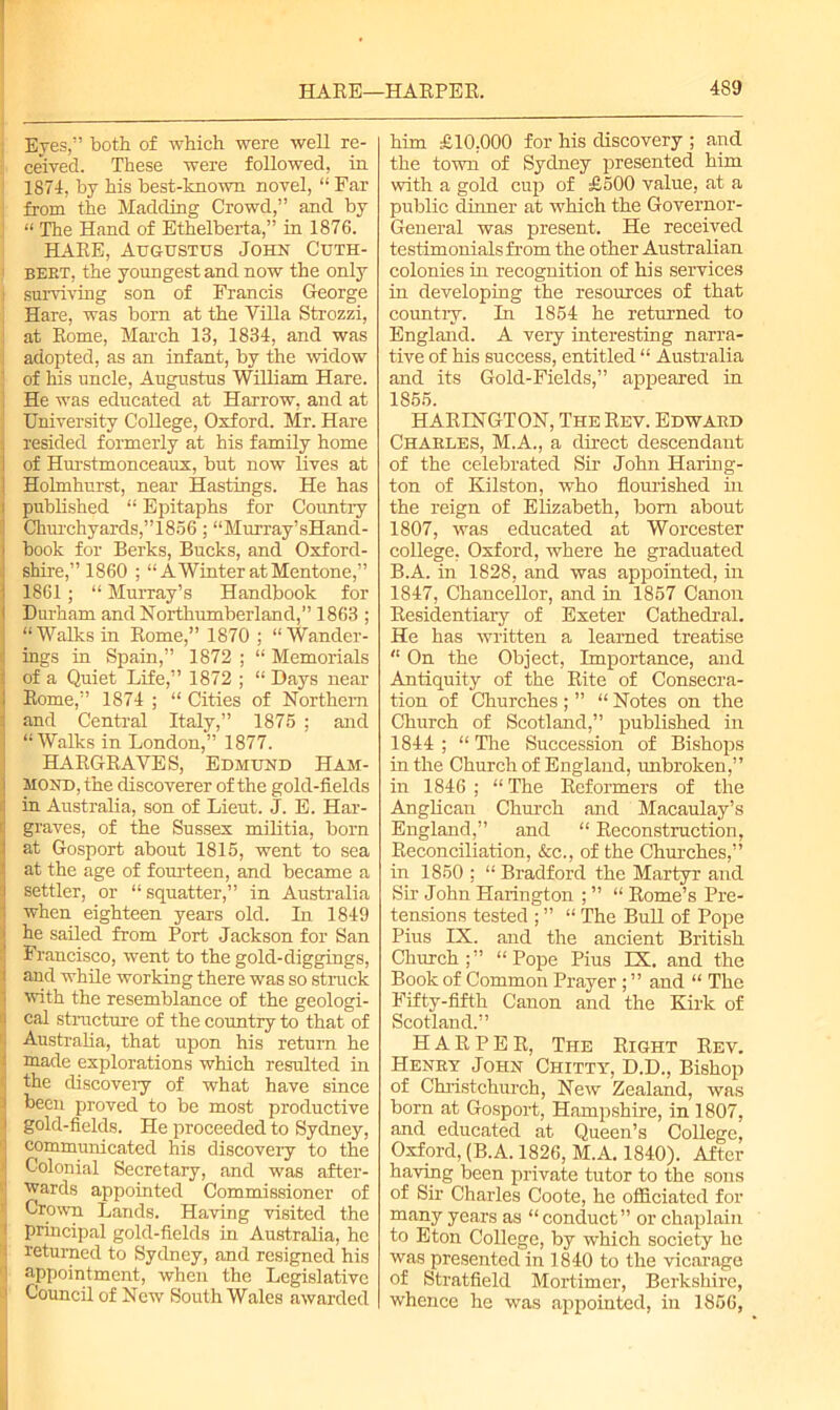 Eyes,” both of which were well re- ceived. These were followed, in 1874, by his best-known novel, “ Far from the Madding Crowd,” and by “ The Hand of Ethelberta,” in 1876. HARE, Augustus John Cuth- BEET, the youngest and now the only ; surviving son of Francis George , Hare, was born at the Villa Strozzi, at Rome, March 13, 1834, and was adopted, as an infant, by the widow of his uncle, Augustus William Hare. He was educated at Harrow, and at University College, Oxford. Mr. Hare resided formerly at his family home of Hurstmonceaux, but now lives at Holmhurst, near Hastings. He has published “ Epitaphs for Country Churchyards,”1856; “Murray’sHand- book for Berks, Bucks, and Oxford- shire,” 1860 ; “A Winter at Mentone,” 1861; “ Murray’s Handbook for Durham and Northumberland,” 1863 ; “Walks in Rome,” 1870 ; “Wander- ings in Spain,” 1872 ; “ Memorials of a Quiet Life,” 1872 ; “ Days near Rome,” 1874 ; “ Cities of Northern and Central Italy,” 1875 ; and “Walks in London,” 1877. HARGRAVES, Edmund Ham- mond, the discoverer of the gold-fields in Australia, son of Lieut. J. E. Har- graves, of the Sussex militia, born at Gosport about 1815, went to sea at the age of fourteen, and became a settler, or “squatter,” in Australia when eighteen years old. In 1849 he sailed from Port Jackson for San Francisco, went to the gold-diggings, and while working there was so struck with the resemblance of the geologi- i cal structure of the country to that of Australia, that upon his return he i made explorations which resulted in j the discovery of what have since f been proved to be most productive i gold-fields. He proceeded to Sydney, i communicated his discovery to the Colonial Secretary, and was after- i wards appointed Commissioner of '■ Crown Lands. Having visited the 1 principal gold-fields in Australia, he 1 returned to Sydney, and resigned his ! appointment, when the Legislative 1 Council of New South Wales awarded him £10,000 for his discovery ; and the town of Sydney presented him with a gold cup of £500 value, at a public dinner at which the Governor- General was present. He received testimonials from the other Australian colonies in recognition of his services in developing the resources of that country. In 1854 he returned to England. A very interesting narra- tive of his success, entitled “ Australia and its Gold-Fields,” appeared in 1855. HARINGTON, The Rev. Edward Charles, M.A., a direct descendant of the celebrated Sir John Haring- ton of Kilston, who flourished in the reign of Elizabeth, bom about 1807, was educated at Worcester college, Oxford, where he graduated B.A. in 1828, and was appointed, in 1847, Chancellor, and in 1857 Canon Residentiary of Exeter Cathedral. He has written a learned treatise “ On the Object, Importance, and Antiquity of the Rite of Consecra- tion of Churches; ” “ Notes on the Church of Scotland,” published in 1844 ; “ The Succession of Bishops in the Church of England, unbroken,” in 1846 ; “ The Reformers of the Anglican Church and Macaulay’s England,” and “ Reconstruction, Reconciliation, &c., of the Churches,” in 1850 ; “ Bradford the Martyr and Sir John Harington ; ” “ Rome’s Pre- tensions tested ; ” “ The Bull of Pope Pius IX. and the ancient British Church;” “Pope Pius IX. and the Book of Common Prayer ; ” and “ The Fifty-fifth Canon and the Kirk of Scotland.” HARPER, The Right Rev. Henry John Chitty, D.D., Bishop of Christchurch, New Zealand, was born at Gosport, Hampshire, in 1807, and educated at Queen’s College, Oxford, (B.A. 1826, M.A. 1840). After having been private tutor to the sons of Sir Charles Coote, he officiated for many years as “ conduct” or chaplain to Eton College, by which society he was presented in 1840 to the vicarage of Stratfield Mortimer, Berkshire, whence he was appointed, in 1856,