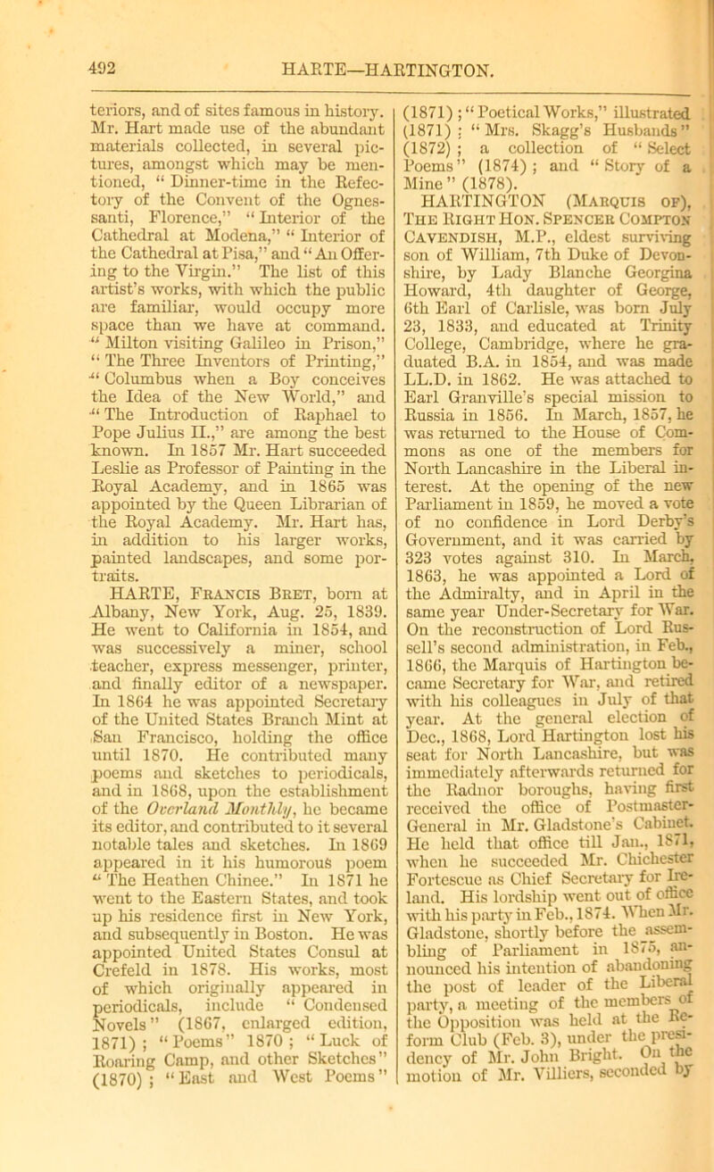 tenors, and of sites famous in history. Mr. Hart made use of the abundant materials collected, in several pic- tures, amongst which may be men- tioned, “ Dinner-time in the Refec- tory of the Convent of the Ognes- santi, Florence,” “ Interior of the Cathedral at Modena,” “ Interior of the Cathedral at Pisa,” and “ An Offer- ing to the Virgin.” The list of this artist’s works, with which the public are familiar, would occupy more space than we have at command. “ Milton visiting Galileo in Prison,” “ The Three Inventors of Printing,” •“ Columbus when a Boy conceives the Idea of the New World,” and ■“ The Introduction of Raphael to Pope Julius II.,” are among the best known. In 1857 Mr. Hart succeeded Leslie as Professor of Painting in the Royal Academy, and in 1865 was appointed by the Queen Librarian of the Royal Academy. Mr. Hart has, in addition to his larger works, painted landscapes, and some por- traits. HARTE, Francis Bret, born at Albany, New York, Aug. 25, 1839. He went to California in 1854, and was successively a miner, school teacher, express messenger, printer, and finally editor of a newspaper. In 1864 he was appointed Secretary of the United States Branch Mint at Ban Francisco, holding the office until 1870. He contributed many poems and sketches to periodicals, and in 1868, upon the establishment of the Overland Monthly, he became its editor, and contributed to it several notable tales and sketches. In 1869 appeared in it his humorous poem “ The Heathen Chinee.” In 1871 he went to the Eastern States, and took up his residence first in New York, and subsequently in Boston. He was appointed United States Consul at Crefeld in 1878. His works, most of which originally appeared in periodicals, include “ Condensed Novels ” (1867, enlarged edition, 1871); “Poems” 1870 ; “Luck of Roaring Camp, and other Sketches” (1870) ; “ East and West Poems ” (1871) ;“ Poetical Works,” illustrated (1871): “Mrs. Skagg’s Husbands” (1872) ; a collection of “ Select Poems” (1874); and “Story of a Mine ” (1878). HARTINGTON (Marquis op), The Right Hon. Spencer Compton Cavendish, M.P., eldest surviving son of William, 7th Duke of Devon- shire, by Lady Blanche Georgina Howard, 4th daughter of George, 6th Earl of Carlisle, was bom July 23, 1833, and educated at Trinity College, Cambridge, where he gra- duated B.A. in 1854, and was made LL.D. in 1862. He was attached to Earl Granville’s special mission to Russia in 1856. In March, 1857, he was returned to the House of Com- mons as one of the members for North Lancashire in the Liberal in- terest. At the opening of the new Parliament in 1859, he moved a vote of no confidence in Lord Derby’s Government, and it was carried by 323 votes against 310. In March, 1863, he was appointed a Lord of the Admiralty, and in April in the same year Under-Secretary for War. On the reconstruction of Lord Rus- sell’s second administration, in Feb., 1866, the Marquis of Hartingtou be- came Secretary for War, and retired with his cofieagues in July of that year. At the general election of Dec., 1868, Lord Hartington lost his seat for North Lancashire, but was immediately afterwards returned for the Radnor boroughs, having first received the office of Postmaster- General in Mr. Gladstone’s Cabiuet. He held that office till Jan., 1871, when he succeeded Mr. Chichester Fortescue as Chief Secretary for Ire- land. His lordship went out of office with his party in Feb., 1874. When Mr. Gladstone, shortly before the ^assem- bling of Parliament in 1875, an- nounced his intention of abandoning the post of leader of the Liberal party, a meeting of the members of the Opposition was held at the Re- form Club (Feb. 3), under the presi- dency of Mr. John Bright. On the motion of Mr. Villicrs, seconded by