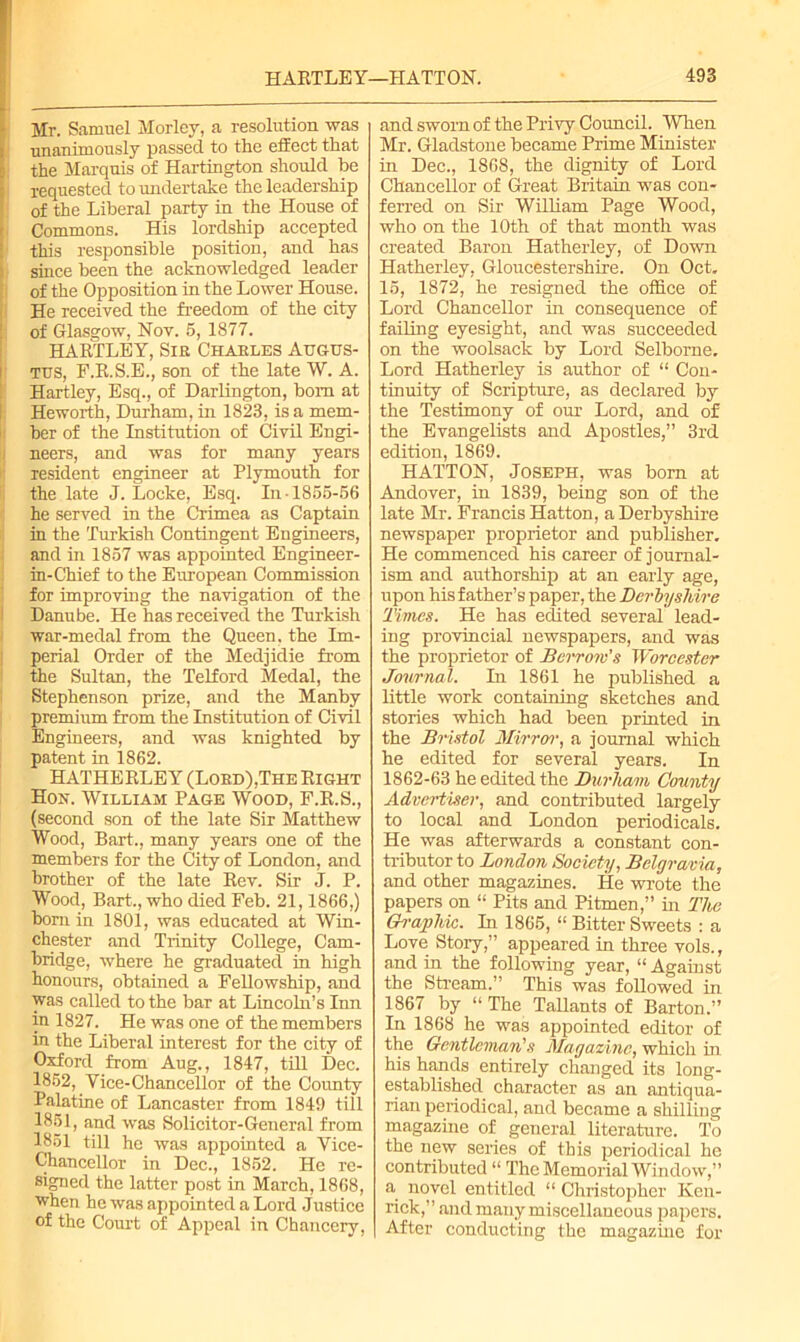 Mr. Samuel M or ley, a resolution was unanimously passed to the effect that the Marquis of Hartington should be requested to undertake the leadership of the Liberal party in the House of Commons. His lordship accepted this responsible position, and has shice been the acknowledged leader of the Opposition in the Lower House. He received the freedom of the city of Glasgow, Nov. 5, 1877. HARTLEY, Sir Charles Augus- tus, F.R.S.E., son of the late W. A. Hartley, Esq., of Darlington, bom at Heworth, Durham, in 1823, is a mem- ber of the Institution of Civil Engi- neers, and was for many years resident engineer at Plymouth for the late J. Locke, Esq. In 1855-56 he served in the Crimea as Captain in the Turkish Contingent Engineers, and in 1857 was appointed Engineer- in-Chief to the European Commission for improving the navigation of the Danube. He has received the Turkish war-medal from the Queen, the Im- perial Order of the Medjidie from the Sultan, the Telford Medal, the Stephenson prize, and the Manby premium from the Institution of Civil Engineers, and was knighted by patent in 1862. HATHERLEY (Lord),The Right Hon. William Page Wood, F.R.S., (second son of the late Sir Matthew Wood, Bart., many years one of the members for the City of London, and brother of the late Rev. Sir J. P. Wood, Bart., who died Feb. 21,1866,) born in 1801, was educated at Win- chester and Trinity College, Cam- bridge, where he graduated in high honours, obtained a Fellowship, and was called to the bar at Lincoln’s Inn in 1827. He was one of the members in the Liberal interest for the city of Oxford from Aug., 1847, till Dec. 1852, Vice-Chancellor of the County Palatine of Lancaster from 1849 till 1851, and was Solid tor-General from 1851 till he was appointed a Vice- Chancellor in Dec., 1852. He re- signed the latter post in March, 1868, when he was appointed a Lord Justice of the Court of Appeal in Chancery, and sworn of the Privy Council. When Mr. Gladstone became Prime Minister in Dec., 1868, the dignity of Lord Chancellor of Great Britain was con- ferred on Sir William Page Wood, who on the 10th of that month was created Baron Hatherley, of Down Hatherley, Gloucestershire. On Oct. 15, 1872, he resigned the office of Lord Chancellor in consequence of failing eyesight, and was succeeded on the woolsack by Lord Selborne. Lord Hatherley is author of “ Con- tinuity of Scripture, as declared by the Testimony of our Lord, and of the Evangelists and Apostles,” 3rd edition, 1869. HATTON, Joseph, was bom at Andover, in 1839, being son of the late Mr. Francis Hatton, a Derbyshire newspaper proprietor and publisher. He commenced his career of journal- ism and authorship at an early age, upon his father’s paper, the Derbyshire Times. He has edited several lead- ing provincial newspapers, and was the proprietor of Berrow’s Worcester Journal. In 1861 he published a little work containing sketches and stories which had been printed in the Bristol Mirror, a journal which he edited for several years. In 1862-63 he edited the Durham County Advertiser, and contributed largely to local and London periodicals. He was afterwards a constant con- tributor to London Society, Belgravia, and other magazines. He wrote the papers on “ Pits and Pitmen,” in The Graphic. In 1865, “ Bitter Sweets : a Love Story,” appeared in three vols., and in the following year, “Against the Stream.” This was followed in 1867 by “ The Tallants of Barton.” In 1868 he was appointed editor of the Gentleman's Magazine, which in. his hands entirely changed its long- established character as an antiqua- rian periodical, and became a shilliug magazine of general literature. To the new series of this periodical he contributed “ The Memorial Window,” a novel entitled “ Christopher Ken- rick,” and many miscellaneous papers. After conducting the magazine for