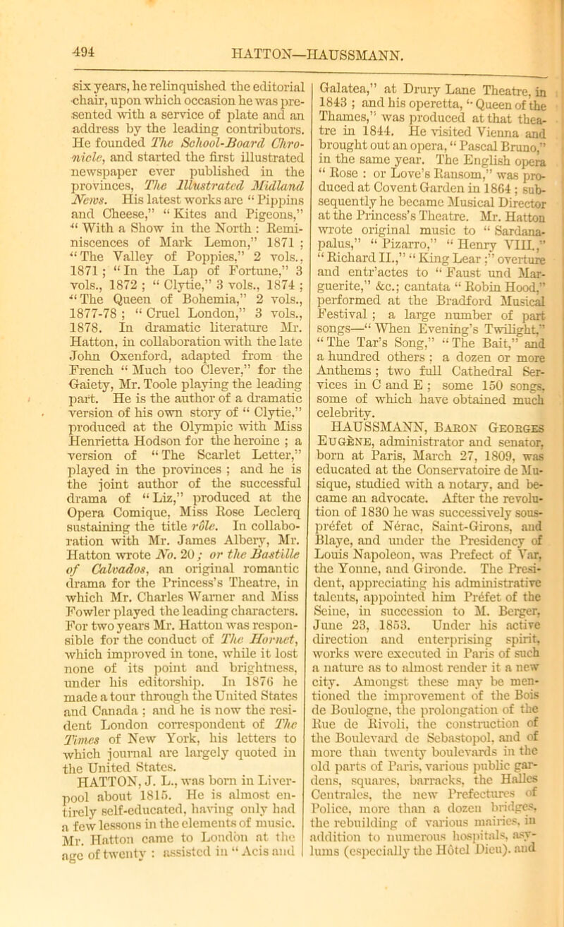 HATTON—HAUSSMANN. six years, he relinquished the editorial chair, upon which occasion he was pre- sented with a service of plate and an address by the leading contributors. He founded The School-Board Chro- nicle, and started the first illustrated newspaper ever published in the provinces, The Illustrated Midland News. His latest works are “ Pippins and Cheese,” “ Kites and Pigeons,” ■“ With a Show in the North : Remi- niscences of Mark Lemon,” 1871 ; “The Valley of Poppies,” 2 vols., 1871 ; “ In the Lap of Fortune,” 3 vols., 1872 ; “ Clytie,” 3 vols., 1874 ; “The Queen of Bohemia,” 2 vols., 1877-78 ; “ Cruel London,” 3 vols., 1878. In dramatic literature Mr. Hatton, in collaboration with the late John Oxenford, adapted from the French “ Much too Clever,” for the Gaiety, Mr. Toole playing the leading part. He is the author of a dramatic version of his own story of “ Clytie,” produced at the Olympic with Miss Henrietta Hodson for the heroine ; a version of “ The Scarlet Letter,” played in the provinces ; and he is the joint author of the successful drama of “ Liz,” produced at the Opera Comique, Miss Rose Leclerq sustaining the title rdle. In collabo- ration with Mr. James Albery, Mr. Hatton wrote No. 20 ; or the Bastille of Calvados, an original romantic drama for the Princess’s Theatre, in which Mr. Charles Warner and Miss Fowler played the leading characters. For two years Mr. Hatton was respon- sible for the conduct of The Hornet, which improved in tone, while it lost none of its point and brightness, under his editorship. In 1876 he made a tour through the United States and Canada ; and he is now the resi- dent London correspondent of The Times of New York, his letters to which journal are largely quoted in the United States. HATTON, J. L., was born in Liver- pool about 1816. He is almost en- tirely self-educated, having only had a few lessons in the elements of music. Mr. Hatton came to London at the age of twenty : assisted in “ Acis and Galatea,” at Drury Lane Theatre, in 1813 ; and his operetta, “ Queen of the Thames,” was produced at that thea- tre hi 1844. He visited Vienna and brought out an opera, “ Pascal Bruno,” in the same year. The English opera “ Rose : or Love’s Ransom,” was pro- duced at Covent Garden in 1864; sub- sequently he became Musical Director at the Princess’s Theatre. Mi-. Hatton wrote original music to “ Sardana- palus,” “ Pizarro,” “ Henry VIH.,” “ Richard II.,” “ King Lear :” overture and entr’actes to “ Faust und Mar- guerite,” &c.; cantata “RobinHood,” performed at the Bradford Musical Festival ; a large number of part songs—“ When Evening’s Twilight,” “The Tar’s Song,” “The Bait,” and a hundred others ; a dozen or more Anthems; two full Cathedral Ser- vices hi C and E ; some 150 songs, some of which have obtained much celebrity. HAUSSMANN, Babon Geobges Eugene, administrator and senator, born at Paris, March 27, 1809, was educated at the Conservatoire de Mu- sique, studied with a notary, and be- came an advocate. After the revolu- tion of 1830 he was successively sous- prefet of Nerac, Saint-Girons, and Blaye, and under the Presidency of Louis Napoleon, was Prefect of Var, the Yonne, and Gironde. The Presi- dent, appreciating his administrative talents, appointed him Prefer of the Seine, in succession to M. Berger, June 23, 1853. Under his active direction and enterprising spirit, works were executed in Paris of such a nature as to almost render it a new city. Amongst these may be men- tioned the improvement of the Bois de Boulogne, the prolongation of the Rue de Rivoli, the construction of the Boulevard de Sebastopol, and of more than twenty boulevards in the old parts of Paris, various public gar- dens, squares, barracks, the Halles Centrales, the new Prefectures of Police, more than a dozen bridges, the rebuilding of various mairies, in addition to numerous hospitals, .asy- lums (especially the Hotel Dieu). aud