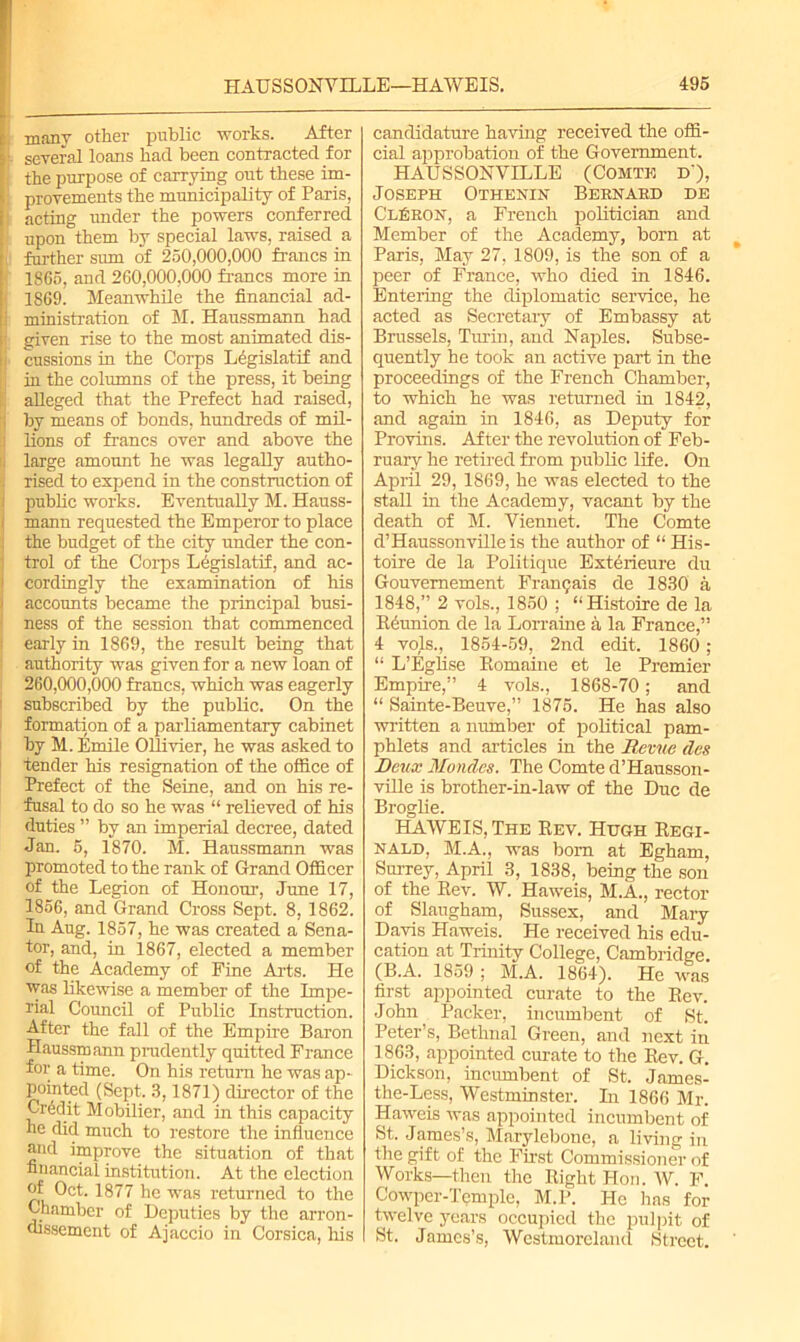 many other public works. After 1 several loans had been contracted for the purpose of carrying out these im- provements the municipality of Paris, | acting under the powers conferred upon them by special laws, raised a further sum of 250,000,000 francs in 1865, and 260,000,000 francs more in 1869! Meanwhile the financial ad- ministration of M. Haussmann had - given rise to the most animated dis- i cussions in the Corps Legislatif and i in the columns of the press, it being alleged that the Prefect had raised, by means of bonds, hundreds of mil- j lions of francs over and above the : large amount he was legally autho- rised to expend in the construction of public works. Eventually M. Hauss- i mann requested the Emperor to place the budget of the city under the con- trol of the Corps L6gislatif, and ac- i cordingly the examination of his accounts became the principal busi- ness of the session that commenced early in 1869, the result being that authority was given for a new loan of 260,000,000 francs, which was eagerly subscribed by the public. On the formation of a parliamentary cabinet by M. Emile Ollivier, he was asked to tender his resignation of the office of Prefect of the Seine, and on his re- fusal to do so he was “ relieved of his duties ” by an imperial decree, dated Jan. 5, 1870. M. Haussmann was promoted to the rank of Grand Officer of the Legion of Honour, June 17, 1856, and Grand Cross Sept. 8, 1862. In Aug. 1857, he was created a Sena- tor, and, in 1867, elected a member of the Academy of Fine Arts. He was likewise a member of the Impe- rial Council of Public Instruction. After the fall of the Empire Baron Haussmann prudently quitted France for a time. On his return he was ap- pointed (Sept, 3,1871) director of the Credit Mobilier, and in this capacity he did much to restore the influence and improve the situation of that financial institution. At the election of Oct. 1877 he was returned to the Chamber of Deputies by the arron- dissement of Ajaccio in Corsica, his candidature having received the offi- cial approbation of the Government. HAUSSONVILLE (Comte d‘), Joseph Othenin Bernard de ClEron, a French politician and Member of the Academy, born at Paris, May 27, 1809, is the son of a peer of France, who died in 1846. Entering the diplomatic service, he acted as Secretary of Embassy at Brussels, Turin, and Naples. Subse- quently he took an active part in the proceedings of the French Chamber, to which he was returned in 1842, and again in 1846, as Deputy for Provins. After the revolution of Feb- ruary he retired from public life. On April 29, 1869, he was elected to the stall in the Academy, vacant by the death of M. Viennet. The Comte d’Haussonvilleis the author of “ His- toire de la Politique Exterieure du Gouvemement Fran^ais de 1830 a 1848,” 2 vols., 1850 ; “Histoire de la Reunion de la Lorraine a la France,” 4 vols., 1854-59, 2nd edit. 1860 ; “ L’Eglise Romaine et le Premier Empire,” 4 vols., 1868-70; and “ Sainte-Beuve,” 1875. He has also written a number of political pam- phlets and articles in the Revue clcs Deux Mondes. The Comte d’Hausson- viRe is brother-in-law of the Due de Broglie. HAWEIS,The Rev. Hugh Regi- nald, M.A., was bom at Egham, Surrey, April 3, 1838, being the son of the Rev. W. Haweis, M.A., rector of Slaugham, Sussex, and Mary Davis Haweis. He received his edu- cation at Trinity College, Cambridge (B.A. 1859 ; M.A. 1864). He was first appointed curate to the Rev. John Packer, incumbent of St. Peter’s, Bethnal Green, and next in 1863, appointed curate to the Rev. G. Dickson, incumbent of St. James- the-Less, Westminster. In 1866 Mr. Haweis was appointed incumbent of St. James’s, Marylebone, a living in the gift of the First Commissioner of Works—then the Right Hon. W. F. Cowper-Temple, M.P. He has for twelve years occupied the pulpit of St. James’s, Westmoreland Street. '