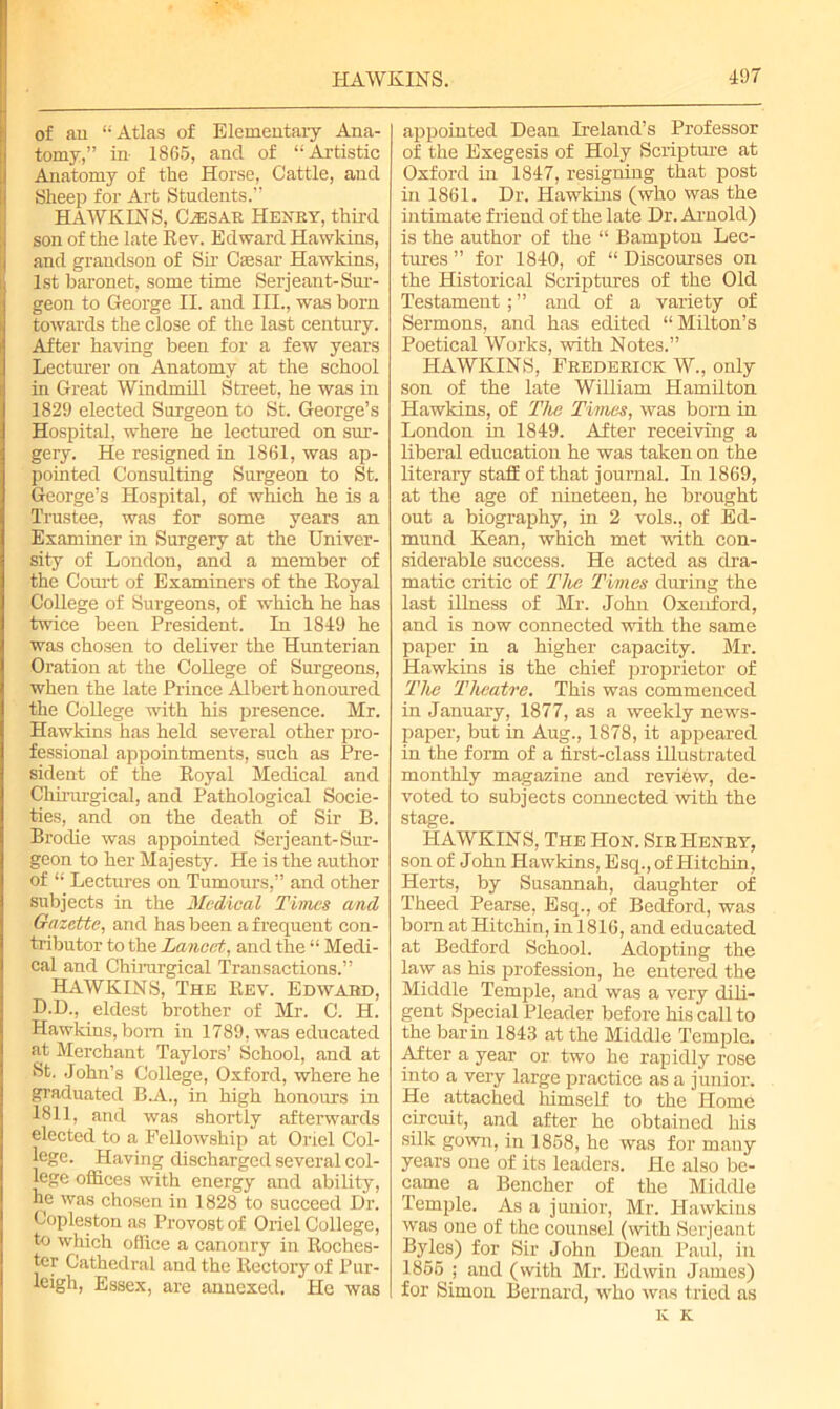 of an “Atlas of Elementary Ana- tomy,” in 1865, and of “Artistic Anatomy of the Horse, Cattle, and Sheep for Art Students.” HAWK IN S, Cvesar Henry, third son of the late Rev. Edward Hawkins, and grandson of Sir Caesar Hawkins, 1st baronet, some time Serjeant-Sur- geon to George II. and III., was born towards the close of the last century. After having been for a few years Lecturer on Anatomy at the school in Great Windmill Street, he was in 1829 elected Surgeon to St. George’s Hospital, where he lectured on sur- gery. He resigned in 1861, was ap- pointed Consulting Surgeon to St. George’s Hospital, of which he is a Trustee, was for some years an Examiner in Surgery at the Univer- sity of London, and a member of the Court of Examiners of the Royal College of Surgeons, of which he has twice been President. In 1849 he was chosen to deliver the Hunterian Oration at the College of Surgeons, when the late Prince Albert honoured the College with his presence. Mr. Hawkins has held several other pro- fessional appointments, such as Pre- sident of the Royal Medical and Chirurgical, and Pathological Socie- ties, and on the death of Sir B. Brodie was appointed Serjeant-Sur- geon to her Majesty. He is the author of “ Lectures on Tumours,” and other subjects in the Medical Times and Gazette, and has been a frequent con- tributor to the Lancet, and the “ Medi- cal and Chirurgical Transactions.” HAWKINS, The Rev. Edward, D.D., eldest brother of Mr. C. H. Hawkins, bom in 1789, was educated at Merchant Taylors’ School, and at St. John’s College, Oxford, where he graduated B.A., in high honours in 1811, and was shortly afterwards elected to a Fellowship at Oriel Col- lege. Having discharged several col- lege offices with energy and ability, he was chosen in 1828 to succeed Dr. Copleston as Provost of Oriel College, to which office a canonry in Roches- ter Cathedral and the Rectory of Pur- leigh, Essex, are annexed. He was appointed Dean Ireland’s Professor of the Exegesis of Holy Scripture at Oxford in 1847, resigning that post in 1861. Dr. Hawkins (who was the intimate friend of the late Dr. Arnold) is the author of the “ Bampton Lec- tures ” for 1840, of “ Discourses on the Historical Scriptures of the Old Testament; ” and of a variety of Sermons, and has edited “ Milton’s Poetical Works, with Notes.” HAWKINS, Frederick W., only son of the late William Hamilton Hawkins, of The Times, was born in London in 1849. After receiving a liberal education he was taken on the literary staff of that journal. In 1869, at the age of nineteen, he brought out a biography, in 2 vols., of Ed- mund Kean, which met with con- siderable success. He acted as dra- matic critic of The Times during the last illness of Mr. John Oxenford, and is now connected with the same paper in a higher capacity. Mr. Hawkins is the chief proprietor of The Theatre. This was commenced in January, 1877, as a weekly news- paper, but in Aug., 1878, it appeared in the form of a first-class illustrated monthly magazine and review, de- voted to subjects connected with the stage. HAWKINS, The IIon. Sir Henry, son of John Hawkins, Esq., of Hitchin, Herts, by Susannah, daughter of Theed Pearse, Esq., of Bedford, was bom at Hitchin, in 1816, and educated at Bedford School. Adopting the law as his profession, he entered the Middle Temple, and was a very dili- gent Special Pleader before his call to the bar in 1843 at the Middle Temple. After a year or two he rapidly rose into a very large practice as a junior. He attached himself to the Home circuit, and after he obtained his silk gown, in 1858, he was for many years one of its leaders. He also be- came a Bencher of the Middle Temple. As a junior, Mr. Hawkins was one of the counsel (with Serjeant Byles) for Sir John Dean Paul, in 1855 ; and (with Mr. Edwin James) for Simon Bernard, who was tried as IC K