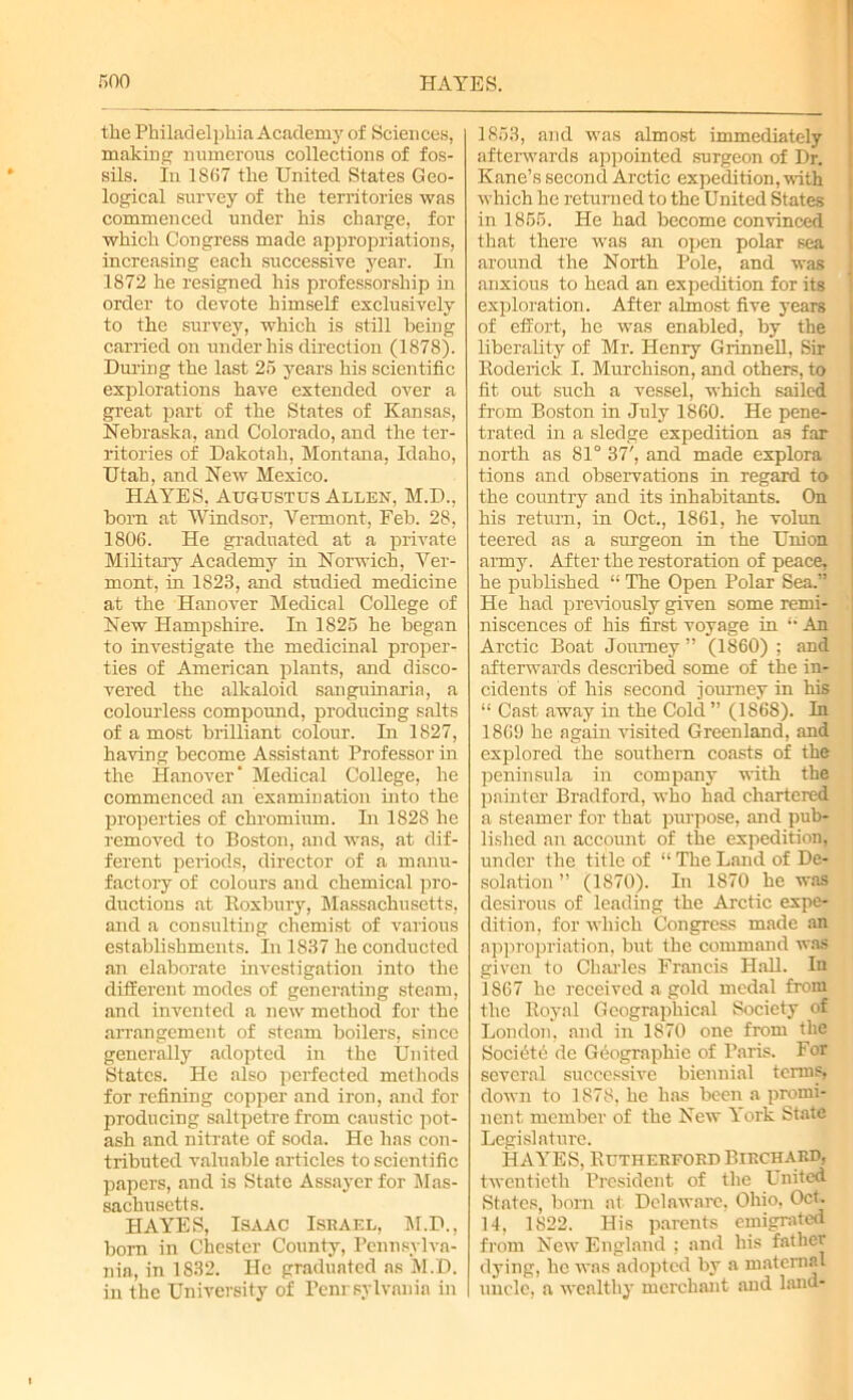 the Philadelphia Academy of Sciences, malting numerous collections of fos- sils. In 1867 the United States Geo- logical survey of the territories was commenced under his charge, for which Congress made appropriations, increasing each successive year. In 1872 he resigned his professorship in order to devote himself exclusively to the survey, which is still being carried on under his direction (1878). During the last 25 years his scientific explorations have extended over a great part of the States of Kansas, Nebraska, and Colorado, and the ter- ritories of Dakotah, Montana, Idaho, Utah, and New Mexico. HAYES, Augustus Allen, M.D., born at Windsor, Vermont, Feb. 28, 1806. He graduated at a private Military Academy in Norwich, Ver- mont, in 1823, and studied medicine at the Hanover Medical College of New Hampshire. In 1825 he began to investigate the medicinal proper- ties of American plants, and disco- vered the alkaloid sanguinaria, a colourless compound, producing salts of a most brilliant colour. In 1827, having become Assistant Professor in the Hanover' Medical College, he commenced an examination into the properties of chromium. In 1828 he removed to Boston, and was, at dif- ferent periods, director of a manu- factory of colours and chemical pro- ductions at Boxbury, Massachusetts, and a consulting chemist of various establishments. In 1837 he conducted an elaborate investigation into the different modes of generating steam, and invented a new method for the arrangement of steam boilers, since generally adopted in the United States. He also perfected methods for refining copper and iron, and for producing saltpetre from caustic pot- ash and nitrate of soda. He has con- tributed valuable articles to scientific papers, and is State Assayer for Mas- sachusetts. HAYES, Isaac Israel, M.D., bora in Chester County, Pennsylva- nia, in 1832. He graduated as M.D. in the University of Penrsylvania in 1853, and was almost immediately afterwards appointed surgeon of Dr. Kane’s second Arctic expedition, with which he returned to the United States in 1855. He had become convinced that there was an open polar sea around the North Pole, and was anxious to head an expedition for its exploration. After almost five years of effort, he was enabled, by the liberality of Mr. Henry Grinnell, Sir Koderick I. Murchison, and others, to fit out such a vessel, which sailed from Boston in July I860. He pene- trated in a sledge expedition as far north as 81° 37', and made explora tions and observations in regard to the country and its inhabitants. On his return, in Oct., 1861, he volun teered as a surgeon in the Union army. After the restoration of peace, he published li The Open Polar Sea.” He had previously given some remi- niscences of his first voyage in An Arctic Boat Journey ” (1860) ; and afterwards described some of the in- cidents of his second journey in his “ Cast away in the Cold ” (186S). In 1869 he again visited Greenland, and explored the southern coasts of the peninsula in company with the painter Bradford, who had chartered a steamer for that purpose, and pub- lished an account of the expedition, under the title of “ The Land of De- solation ” (1870). In 1870 he was desirous of leading the Arctic expe- dition. for which Congress made an appropriation, but the command was given to Charles Francis Hall. In 1867 he received a gold medal from the Royal Geographical Society of London, and in 1870 one from the Societe de Geographic of Paris. For several successive biennial terms, down to 1878. lie has been a promi- nent member of the New York State Legislature. HAYES, Rutherford Birchard. twentieth President of the United States, born at Delaware, Ohio, Oct. 14, 1822. His parents emigrated from New England : and his father dying, he was adopted by a maternal uncle, a wealthy merchant and land-