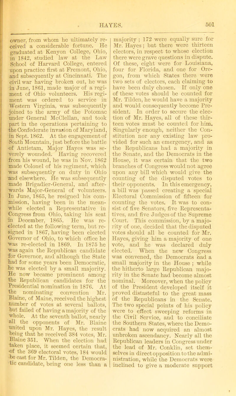 owner, from whom lie ultimately re- ceived a considerable fortune. He graduated at Kenyon College, Ohio, in 1842, studied law at the Law School of Harvard College, entered upon practice first at Fremont, Ohio, and subsequently at Cincinnati. The civil war having broken out, he was in June, 1861, made major of a regi- ment of Ohio volunteers. His regi- ment was ordered to service in Western Virginia, was subsequently joined to the army of the Potomac under General McClellan, and took part in the operations pertaining to the Confederate invasion of Maryland, in Sept. 1862. At the engagement of ■South Mountain, just before the battle of Antietam, Major Hayes was se- verely wounded. Having recovered from his wound, he was in Nov. 1862 made Colonel of his regiment, which was subsequently on duty in Ohio ■and elsewhere. He was subsequently made Brigadier-General, and after- wards Major-General of volunteers. In June, 1865, he resigned his com- mission, having been in the mean- while elected a Representative in Congress from Ohio, taking his seat in December, 1865. He was re- elected at the following term, but re- signed in 1867, having been elected Governor of Ohio, to which office he was re-elected in 1869. In 1875 he was again the Republican candidate for Governor, and although the State had for some years been Democratic, he was elected by a small majority. He now became prominent among the Republican candidates for the Presidential nomination in 1876. At the nominating convention Mr. Blaine, of Maine, received the highest number of votes at several ballots, but faded of having a majority of the whole. At the seventh ballot, nearly all the opponents of Mr. Blaine ■united upon Mr. Hayes, the result being that he received 384 votes, Mr. Blaine 361. When the election had taken place, it seemed certain that, •of the 369 electoral votes, 184 would be cast for Mr. Tildcn, the Democra- tic candidate, being one less than a majority ; 172 were equally sure for Mr. Hayes; but there were thirteen electors, in respect to whose election there were grave questions in dispute. Of these, eight were for Louisiana, four for Florida, and one for Ore- gon, from which States there were two sets of electors, each claiming to have been duly chosen. If only one of these votes should be counted for Mr. Tilden, he would have a majority and would consequently become Pre- sident. In order to secure the elec- tion of Mr. Hayes, all of these thir- teen votes must be counted for him. Singularly enough, neither the Con- stitution nor any existing law pro- vided for such an emergency, and as the Republicans had a majority in the Senate, and the Democrats in the House, it was certain that the two branches of Congress would not agree upon any bill which would give the counting of the disputed votes to their opponents. In this emergency, a bill was passed creating a special Electoral Commission of fifteen for counting the votes. It was to con- sist of five Senators, five Representa- tives, and five Judges of the Supreme Court. This commission, by a majo- rity of one, decided that the disputed votes should all be counted for Mr. Hayes, giving him a majority of one vote, and he was declared duly elected. When the new Congress was convened, the Democrats had a small majority in the House ; while the hitherto large Republican majo- rity in the Senate had become almost nominal. Moreover, when the policy of the President developed itself it proved distasteful to the great mass of the Republicans in the Senate. The two special points of his policy were to effect sweeping reforms in the Civil Service, and to conciliate the Southern States, where the Demo- crats had now acquired an almost unbroken ascendancy. Nearly all the Republican leaders in Congress under the lead of Mr. Conklin, set them- selves in direct opposition to the admi- nistration, while the Democrats were inclined to give a moderate support