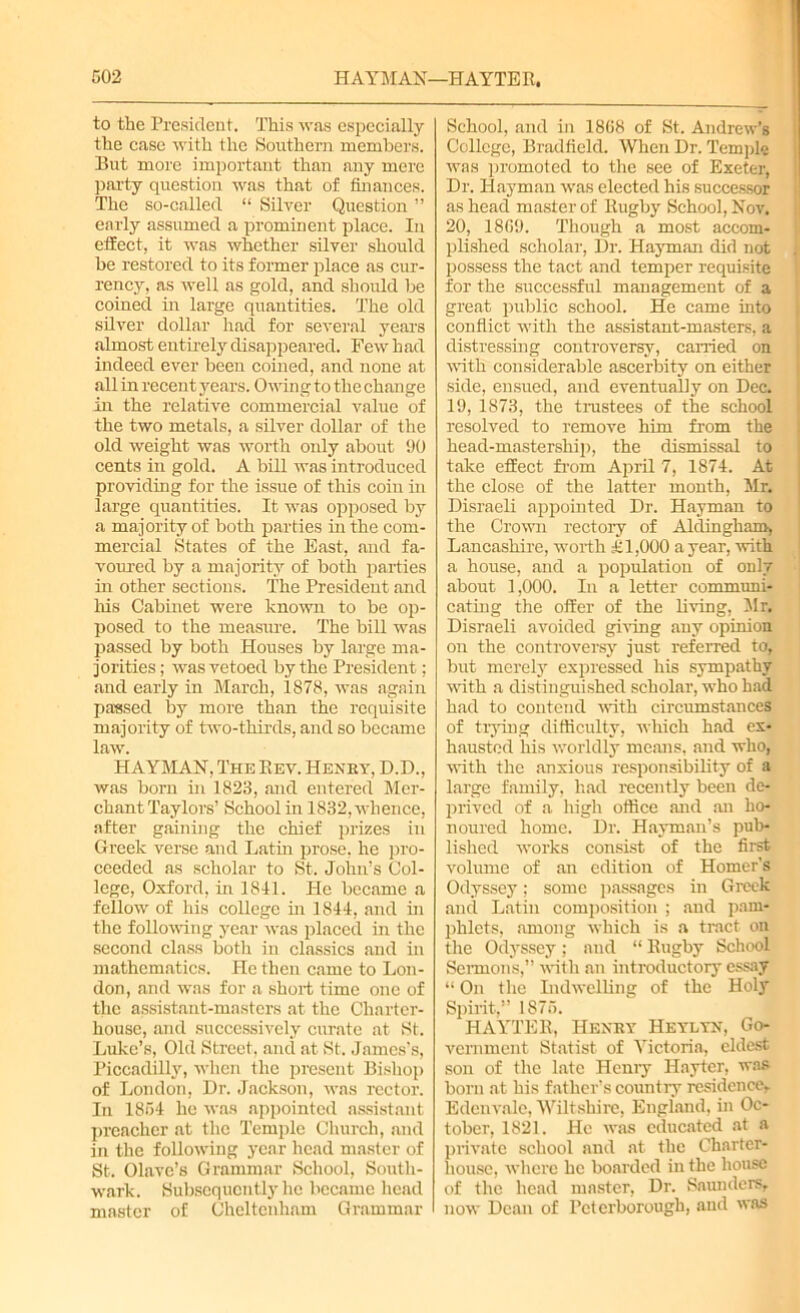 G02 H AYM AN—H AYTE E. to the President. This was especially the case with the Southern members. But more important than any mere party question was that of finances. The so-called “ Silver Question ” early assumed a prominent place. In effect, it was whether silver should be restored to its former place as cur- rency, as well as gold, and should be coined in large quantities. The old silver dollar had for several years almost entirely disappeared. Few had indeed ever been coined, and none at all in recent years. Owing to the change in the relative commercial value of the two metals, a silver dollar of the old weight was worth only about 90 cents in gold. A bill was introduced providing for the issue of this coin in large quantities. It was opposed by a majority of both parties in the com- mercial States of the East, and fa- voured by a majority of both parties in other sections. The President and his Cabinet were known to be op- posed to the measure. The bill was passed by both Houses by large ma- jorities ; was vetoed by the President; and early in March, 1878, was again parsed by more than the requisite majority of two-thirds, and so became law. HAYMAN, The Eev. Henry, D.D., was born in 1823, and entered Mer- chant Taylors’ School in 1832, whence, after gaining the chief prizes in Greek verse and Latin prose, he pro- ceeded as scholar to St. John’s Col- lege, Oxford, in 1811. He became a fellow of his college in 1811, and in the following year was placed in the second class both in classics and in mathematics. He then came to Lon- don, and was for a short time one of the assistant-masters at the Charter- house, and successively curate at St. Luke’s, Old Street, and at St. James’s, Piccadilly, when the present Bishop of London, Dr. Jackson, was rector. In 1851 he was appointed assistant preacher at the Temple Church, and in the following year head master of St. Olave’s Grammar School, South- wark. Subsequently lie became head master of Cheltenham Grammar School, and in 1868 of St. Andrew’s College, Bradfield. When Dr. Temple was promoted to the see of Exeter, Dr. Hayman was elected his successor as head master of Rugby School, Nov. 20, 1869. Though a most accom- plished scholar, Dr. Hayman did not possess the tact and temper requisite for the successful management of a great public school. He came into conflict with the assistant-masters, a distressing controversy, earned on with considerable ascerbity on either side, ensued, and eventually on Dec. 19, 1873, the trustees of the school resolved to remove him from the head-mastership, the dismissal to take effect from April 7, 1874. At the close of the latter month, Mr. Disraeli appointed Dr. Hayman to the Crown rectory of Aldingham, Lancashire, worth 1,000 a year, with a house, and a population of only about 1,000. In a letter communi- cating the offer of the living, Mr. Disraeli avoided giving any opinion on the controversy just referred to, but merely expressed his sympathy with a distinguished scholar, who had had to contend with circumstances of trying difficulty, which had ex- hausted his worldly means, and who, with the anxious responsibility of a large family, had recently been de- prived of a high office and an ho- noured home. Dr. Hayman’s pub- lished works consist of the first volume of an edition of Homer’s Odyssey; some passages in Greek and Latin composition ; and pam- phlets, among which is a tract on the Odyssey; and “ Eugby School Sermons,” with an introductory essay “ On the Lidwelling of the Holy Spirit,” 1875. HAYTER, Henry Heylyn, Go- vernment Statist of Victoria, eldest son of the late Henry I-Iayter, was born at his father’s country residence,. Edcnvalc, Wiltshire, England, in Oc- tober, 1821. He was educated at a private school and at the Charter- house, where he boarded in the house of the head master, Dr. Saunders, now Dean of Peterborough, and was