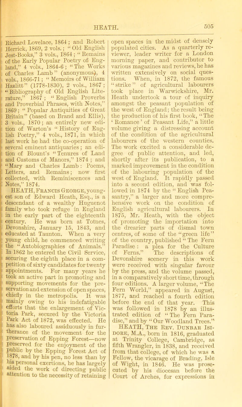 HEATH. Richard Lovelace, 1864 ; and Robert Herrick, 1S69, 2 vols.; “ Old English Jest-Books,” 3 vols., 1864 ; “ Remains of the Early Popular Poetry of Eng- ( land,” 4 vols., 1864-6; “ The Works of Charles Lamb ” (anonymous), 4 vols., 1866-71; “ Memoirs of William Hazlitt” (1778-1830), 2 vols., 1867; “ Bibliography of Old English Lite- rature,” 1867 ; “ English Proverbs and Proverbial Phrases, with Notes,” 1869; “ Popular Antiquities of Great Britain” (based on Brand and Ellis), 3 vols., 1870; an entirely new edi- tion of War-ton’s “ Histoiy of Eng- lish Poetry,” 4 vols., 1871, in which last work he had the co-operation of ■ several eminent antiquaries ; an edi- tion of Blount’s “ Tenures of Land and Customs of Manors,” 1874 ; and “ Mary and Charles Lamb : Poems, Letters, and Remains; now first collected, with Reminiscences and Notes,” 1874. HEATH, Francis George, young- est son of Edward Heath, Esq., is a descendant of a wealthy Huguenot family who took refuge in England in the early part of the eighteenth century. He was bom at Totnes, i Devonshire, January 15, 1843, and educated at Taunton. When a very young child, he commenced -writing the “Autobiographies of Animals.” In 1862 he entered the Civil Service, - securing the eighth place in a com- petition of sixty candidates for twenty appointments. For many years he took an active part in promoting and supporting movements for the pre- servation and extension of open spaces, chiefly in the metropolis. It was mainly owing to his indefatigable efforts that the enlargement of Vic- t toria Park, secured by the Victoria 1 Park Act of 1872, was effected. He has also laboured assiduously in fur- > therance of the movement for the * preservation of Epping Forest—now preserved for the enjoyment of the 1 public by the Epping Forest Act of 1878, and by his pen, no less than by J- his personal exertions, he has largely ■ aided the work of directing public I attention to the necessity of retaining open spaces in the midst of densely populated cities. As a quarterly re- viewer, leader writer for a London morning paper, and contributor to various magazines and reviews, he has written extensively on social ques- tions. When, in 1872, the famous “ strike ” of agricultural labourers took place in Warwickshire, Mr. Heath undertook a tour of inquiry amongst the peasant population of the west of England; the result being the production of his first book, “The ‘ Romance ’ of Peasant Life,” a little volume giving a distressing account of the condition of the agricultural labourers of the western counties. The work excited a considerable de- gree of public attention, and led, shortly after its publication, to a marked improvement in the condition of the labouring population of the west of England. It rapidly passed into a second edition, and was fol- lowed in 1874 by the “ English Pea- santry,” a larger and more compre- hensive work on the condition of English agricultural labourers. In 1875, Mr. Heath, with the object of promoting the importation into the drearier parts of dismal town centres, of some of the “green life” of the country, published “ The Fern Paradise : a plea for the Culture of Ferns.” The descriptions of Devonshire scenery in this work were received with singular favour by the press, and the volume passed, in a comparatively short time, through four editions. A larger volume, “ The Pern World,” appeared in August, 1877, and reached a fourth edition before the end of that year. This was followed in 1878 by an illus- trated edition of “ The Fern Para- dise,” and by “ Our Woodland Trees.” HEATH, The Rev. Dunbar Isi- dore, M.A., born in 1816, graduated at Trinity College, Cambridge, as fifth Wrangler, in 1838, and received from that college, of which he was a Fellow, the vicarage of Brading, Isle of Wight, in 1846. He was prose- cuted by his diocesan before the Court of Arches, for expressions in