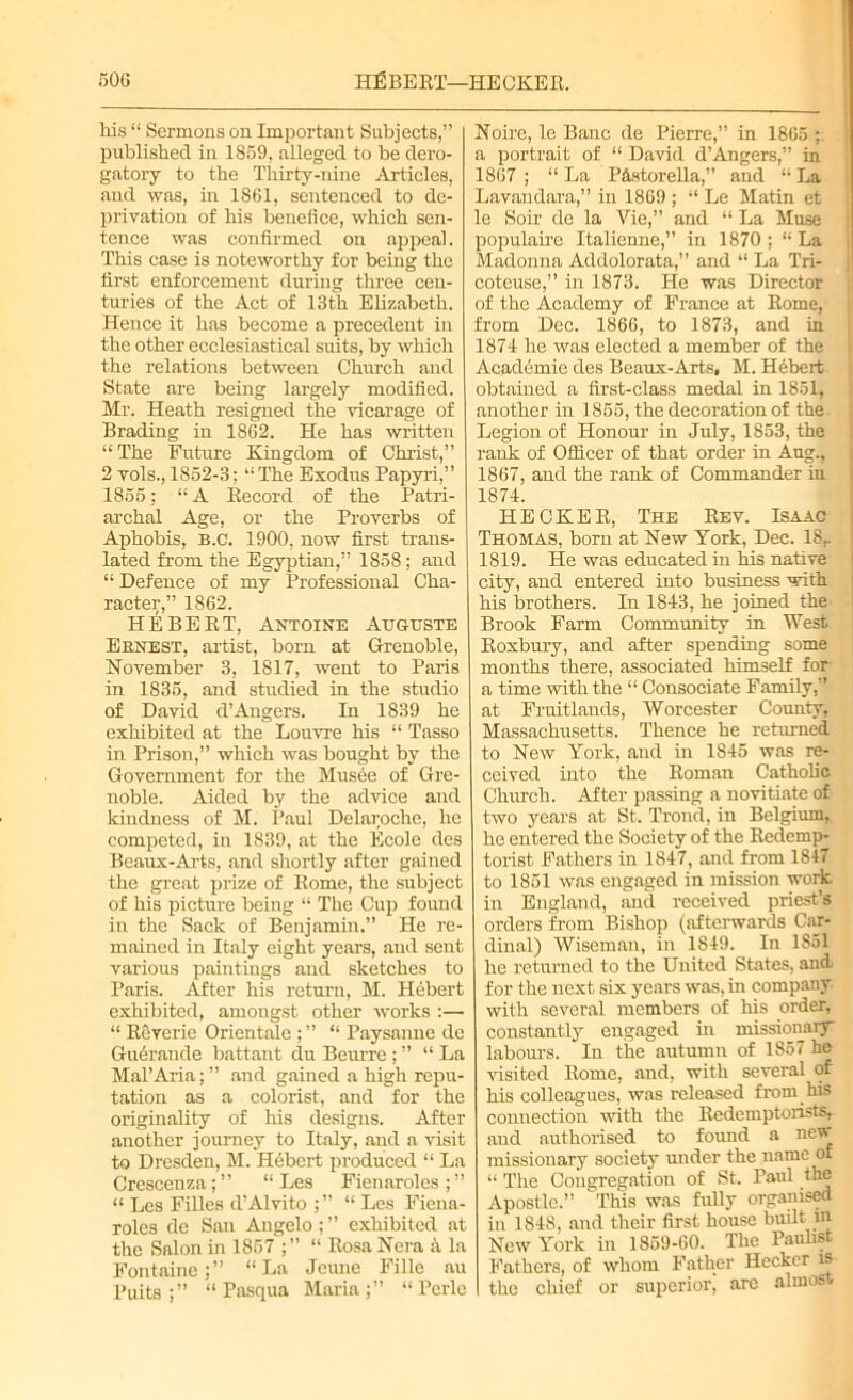 his “ Sermons on Important Subjects,” published in 1859, alleged to be dero- gatory to the Thirty-nine Articles, and was, in 1861, sentenced to de- privation of his benefice, which sen- tence was confirmed on appeal. This case is noteworthy for being the first enforcement during three cen- turies of the Act of 13th Elizabeth. Hence it has become a precedent in the other ecclesiastical suits, by which the relations between Church and State are being largely modified. Mr. Heath resigned the vicarage of Brading in 1862. He has written “The Future Kingdom of Christ,” 2 vols., 1852-3; “The Exodus Papyri,” 1855; “ A Record of the Patri- archal Age, or the Proverbs of Aphobis, B.C. 1900, now first trans- lated from the Egyptian,” 1858; and “ Defence of my Professional Cha- racter,” 1862. HEBERT, Antoine Auguste Ernest, artist, born at Grenoble, November 3, 1817, went to Paris in 1835, and studied in the studio of David d’Angers. In 1839 he exhibited at the Louvre his “ Tasso in Prison,” which was bought by the Government for the Musee of Gre- noble. Aided by the advice and kindness of M. Paul Delaroche, he competed, in 1839, at the Ecole des Beaux-Arts, and shortly after gained the great prize of Rome, the subject of his picture being “ The Cup found in the Sack of Benjamin.” He re- mained in Italy eight years, and sent various paintings and sketches to Paris. After his return, M. Hebert exhibited, amongst other works :— “ Reverie Orientale ; ” “ Paysanne de Gudrande battant du Beurre ; ” “ La Mal’Aria; ” and gained a high repu- tation as a colorist, and for the originality of his designs. After another journey to Italy, and a visit to Dresden, M. Hubert produced “ La Crescenza;” “ Les Fienarolcs;” “ Les Filles d’Alvito ;” “ Les Fiena- roles de San Angelo; ” exhibited at the Salon in 1857 ;” “ Rosa Nora ii la Fontaine:” “La Jeune Fille au Puits “ Pasqua Maria;” “Pcrle Noire, le Banc de Pierre,” in 1865 ; a portrait of “ David d’Angers,” in 1867 ; “ La PAstorella,” and “ La Lavandara,” in 1869 ; “ Le Matin et le Soir de la Vie,” and “ La Muse populaire Italienne,” in 1870 ; “ La Madonna Addolorata,” and “ La Tri- coteuse,” in 1873. He was Director of the Academy of France at Rome, from Dec. 1866, to 1873, and in 1874 he was elected a member of the Academie des Beaux-Arts, M. Hebert obtained a first-class medal in 1851, another in 1855, the decoration of the ; Legion of Honour in July, 1853, the rank of Officer of that order in Aug., 1867, and the rank of Commander in 1874. HECKER, The Rev. Isaac Thomas, born at New York, Dec. 18,. 1819. He was educated in his native city, and entered into business with his brothers. In 1843, he joined the Brook Farm Community in West Roxbury, and after spending some months there, associated himself for a time with the “ Consociate Family,” at Fruitlands, Worcester County, Massachusetts. Thence he returned to New York, and in 1S45 was re- ceived into the Roman Catholic Church. After passing a novitiate of two years at St. Trond, in Belgium, he entered the Society of the Redemp- torist Fathers in 1847, and from 1847 to 1851 was engaged in mission work in England, and received priest’s orders from Bishop (afterwards Car- dinal) Wiseman, in 1849. In 1S51 he returned to the United States, and for the next six years was, in company with several members of his order, constantly engaged in missionary labours. In the autumn of 1857 he visited Rome, and. with several of his colleagues, was released from his connection with the lledemptorists, and authorised to found a new missionary society under the name of “ The Congregation of St. Paul the Apostle.” This was fully organised in 1848, and their first house built in New York in 1859-60. The Paulist Fathers, of whom Father Heckcr is the chief or superior^ are almost