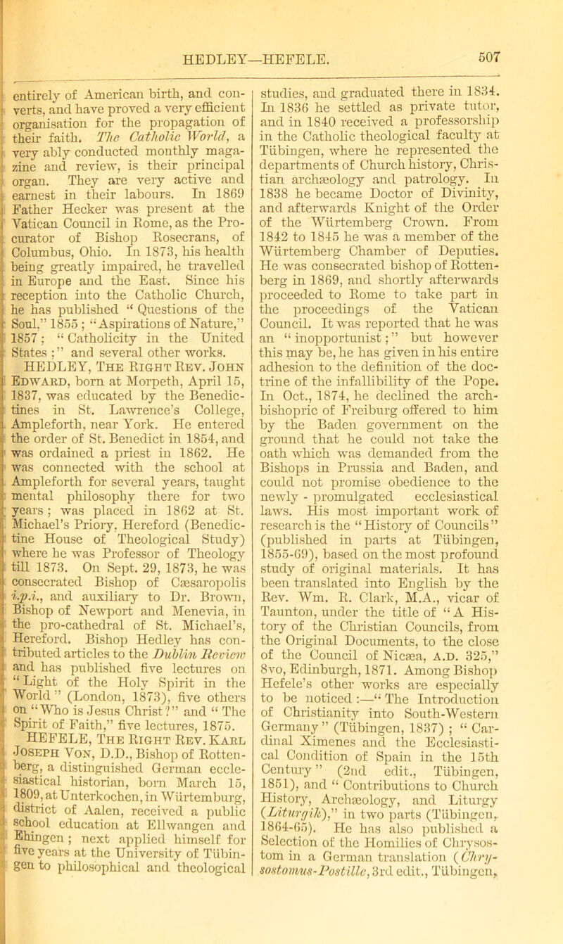 entirely of American birth, and con- verts, and have proved a very efficient organisation for the propagation of their faith. The Catholic World, a very ably conducted monthly maga- zine and review, is their principal organ. They are very active and earnest in their labours. In 1869 Father Hecker was present at the Vatican Council in Eome, as the Pro- curator of Bishop Rosecrans, of Columbus, Ohio. In 1873, his health being greatly impaired, he travelled in Europe and the East. Since his reception into the Catholic Church, he has published “ Questions of the Soul,” 1855; “Aspirations of Nature,” 1857; “ Catholicity in the United States ; ” and several other works. HEDLEY, The Right Rev. John Edward, born at Morpeth, April 15, 1837, was educated by the Benedic- tines in St. Lawrence’s College, Ampleforth, near York. He entered the order of St. Benedict in 1854, and was ordained a priest in 1862. He was connected with the school at Ampleforth for several years, taught mental philosophy there for two years; was placed in 1862 at St. Michael’s Priory, Hereford (Benedic- tine House of Theological Study) where he was Professor of Theology till 1873. On Sept. 29, 1873, he was consecrated Bishop of Ctesaropolis i.p.i., and auxiliary to Dr. Brown, Bishop of Newport and Menevia, in the pro-cathedral of St. Michael’s, Hereford. Bishop Hedley has con- tributed articles to the Dublin Review and has published five lectures on “ Light of the Holy Spirit in the World ’’ (London, 1873), five others on “Who is Jesus Christ?” and “ The Spirit of Faith,” five lectures, 1875. HEFELE, The Right Rev. Kakl Joseph Von, D.D., Bishop of Rotten- herg, a distinguished German eccle- siastical historian, bom March 15, 1809, at Unterkochen, in Wiirtemburg, district of Aalen, received a public school education at Ellwangen and Ehingen; next applied himself for five years at the University of Tubin- gen to philosophical and theological studies, and graduated there in 1834. In 1836 he settled as private tutor, and in 1840 received a professorship in the Catholic theological faculty at Tubingen, where he represented the departments of Church history, Chris- tian archaeology and patrology. In 1838 he became Doctor of Divinity, and afterwards Knight of the Order of the Wiirtemberg Crown. From 1842 to 1845 he was a member of the Wiirtemberg Chamber of Deputies. He was consecrated bishop of Rotten- berg in 1869, and shortly afterwards proceeded to Rome to take part in the proceedings of the Vatican Council. It was reported that he was an “ inopportunist; ” but however this may be, he has given in his entire adhesion to the definition of the doc- trine of the infallibility of the Pope. Tn Oct., 1874, he declined the arch- bishopric of Freiburg offered to him by the Baden government on the ground that he could not take the oath which was demanded from the Bishops in Prussia and Baden, and could not promise obedience to the newly - promulgated ecclesiastical laws. His most important work of research is the “History of Councils” (published in parts at Tubingen, 1855-69), based on the most profound study of original materials. It has been translated into English by the Rev. Wm. R. Clark, M.A., vicar of Taunton, under the title of “A His- tory of the Christian Councils, from the Original Documents, to the close of the Council of Nicsea, A.D. 325,” 8vo, Edinburgh, 1871. Among Bishop Hefele’s other works are especially to be noticed :—“ The Introduction of Christianity into South-Western Germany” (Tubingen, 1837) ; “ Car- dinal Ximenes and the Ecclesiasti- cal Condition of Spain in the 15th Century ” (2nd edit., Tubingen, 1851), and “ Contributions to Church History, Archaeology, and Liturgy (Liturr/ih),” in two parts (Tubingen,. 1864-65). He has also published a Selection of the Homilies of Chrysos- tom in a German translation (Cliry- sontorrms-Dostillc, 3rd edit., Tubingen,