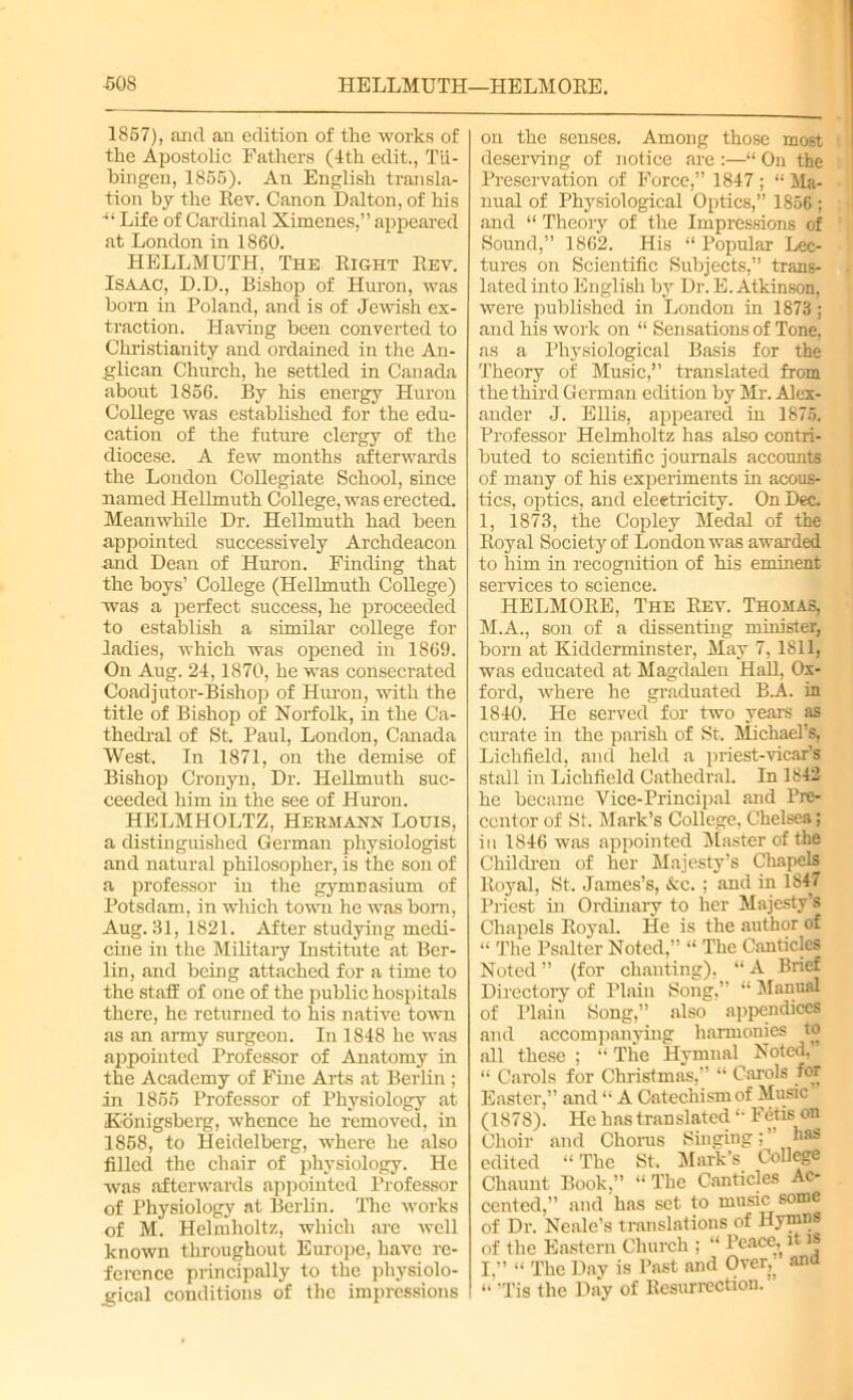 1857), and an edition of the works of the Apostolic Fathers (4th edit., Tii- bingen, 1855). An English transla- tion by the Rev. Canon Dalton, of his ■“ Life of Cardinal Ximenes,” appeared at London in 1860. HELLMUTH, The Right Rev. Isaac, D.D., Bishop of Huron, was bom in Poland, and is of Jewish ex- traction. Having been converted to Christianity and ordained in the An- glican Church, he settled in Canada about 1856. By his energy Huron College was established for the edu- cation of the future clergy of the diocese. A few months afterwards the London Collegiate School, since named Hellmuth College, was erected. Meanwhile Dr. Hellmuth had been appointed successively Archdeacon and Dean of Huron. Finding that the boys’ College (Hellmuth College) was a perfect success, he proceeded to establish a similar college for ladies, which was opened in 1869. On Aug. 24,1870, he was consecrated Coadjutor-Bishop of Huron, with the title of Bishop of Norfolk, in the Ca- thedral of St. Paul, London, Canada West. In 1871, on the demise of Bishop Cronyn, Dr. Hellmuth suc- ceeded him in the see of Huron. HELMHOLTZ, Hermann Louis, a distinguished German physiologist and natural philosopher, is the sou of a professor in the gymnasium of Potsdam, in which town he was bom, Aug. 31, 1821. After studying medi- cine in the Military Institute at Ber- lin, and being attached for a time to the staff of one of the public hospitals there, he returned to his native town as an army surgeon. In 1848 he was appointed Professor of Anatomy in the Academy of Fine Arts at Berlin ; in 1855 Professor of Physiology at Eonigsberg, whence he removed, in 1858, to Heidelberg, where he also filled the chair of physiology. He was afterwards appointed Professor of Physiology at Berlin. The works of M. Helmholtz, which are well known throughout Europe, have re- ference principally to the physiolo- gical conditions of the impressions on the senses. Among those most deserving of notice are :—“ On the Preservation of Force,” 1847 ; “ Ma- nual of Physiological Optics,” 1856 ; and “ Theoiy of the Impressions of Sound,” 1862. His “ Popular Lec- tures on Scientific Subjects,” trans- lated into English by Dr. E. Atkinson, were published in London in 1873: and his work on “ Sensations of Tone, as a Physiological Basis for the Theory of Music,” translated from the third German edition by Mr. Alex- ander J. Ellis, appeared in 1875. Professor Helmholtz has also contri- buted to scientific journals accounts of many of his experiments in acous- tics, optics, and electricity. On Dec. 1, 1873, the Copley Medal of the Royal Society of London was awarded to him in recognition of his eminent services to science. HELMORE, The Rev. Thomas, M.A., son of a dissenting minister, born at Kidderminster, May 7, 1811, was educated at Magdalen Hall, Ox- ford, where he graduated B.A. in 1840. He served for two years as curate in the parish of St. Michael’s, Lichfield, and held a priest-vicar’s stall in Lichfield Cathedral. In 1842 he became Vice-Principal and Pre- centor of St. Mark’s College, Chelsea; in 1846 was appointed Master of the Children of her Majesty’s Chapels Royal, St. James’s, &c. : and in 1847 Priest in Ordinary to her Majesty’s Chapels Royal. He is the author of “ The Psalter Noted,” “ The Canticles Noted ” (for chanting), “ A Brief Directory of Plain Song,” “ Manual of Plain Song,” also appendices and accompanying harmonies to all these ; “ The Hymnal Noted, “ Carols for Christmas,” “ Carols for Easter,” and “ A Catechism of Music (1878). He has translated “• Fetis on Choir and Chorus Singing;” l)as edited “ The St. Mark’s College Chmmt Book,” “ The Canticles Ac- cented,” and has set to music some of Dr. Neale’s translations of Hymns of the Eastern Church ; “ Peace, it is I.” “ The Day is Past and Over,, ana “ ’Tis the Day of Resurrection.