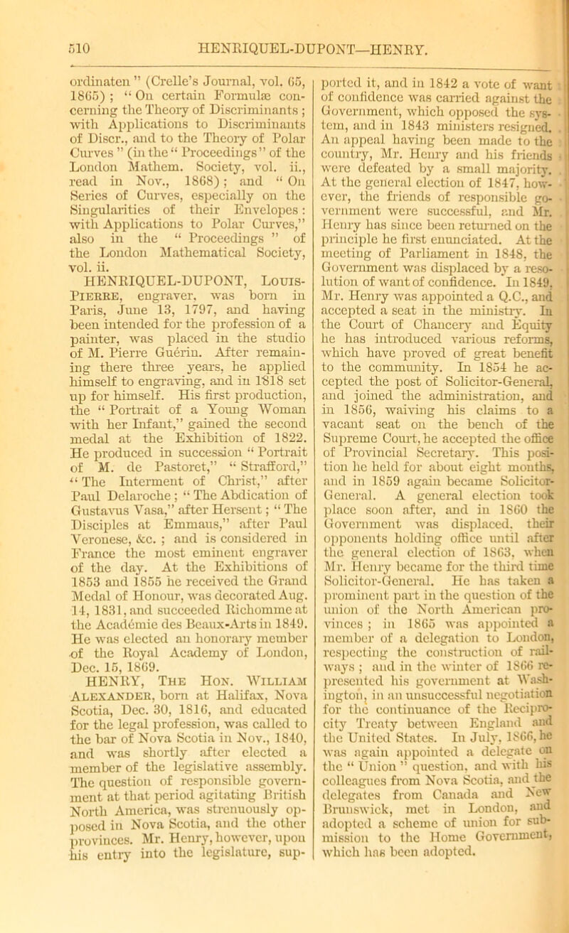 ordinaten ” (Crelle’s Journal, vol. 65, 1865) ; “ On certain Formulas con- cerning the Theory of Discriminants ; with Applications to Discriminants of Discr., and to the Theory of Polar Curves ” (inthe “ Proceedings” of the London Mathem. Society, vol. ii., read in Nov., 186S); and “ On Series of Curves, especially on the Singularities of their Envelopes: with Applications to Polar Curves,” also in the “ Proceedings ” of the London Mathematical Society, vol. ii. HENRIQUEL-DUPONT, Louis- Pieeee, engraver, was bom in Paris, June 13, 1797, and having been intended for the profession of a painter, was placed in the studio of M. Pierre Guerin. After remain- ing there three years, he applied himself to engraving, and in 1818 set up for himself. His first production, the “ Portrait of a Young Woman with her Infant,” gained the second medal at the Exhibition of 1822. He produced in succession “ Portrait of M. de Pastoret,” “ Strafford,” u The Interment of Christ,” after Paul Delaroche ; “ The Abdication of Gustavus Vasa,” after Hersent; “ The Disciples at Emmaus,” after Paul Veronese, &c. ; and is considered in France the most eminent engraver of the day. At the Exhibitions of 1853 and 1855 he received the Grand Medal of Honour, was decorated Aug. 14, 1831, and succeeded Richommeat the Academic des Beaux-Arts in 1849. He was elected an honorary member of the Royal Academy of London, Dec. 15, 1869. HENRY, The Hon. William Alexandee, born at Halifax, Nova Scotia, Dec. 30, 1816, and educated for the legal profession, was called to the bar of Nova Scotia in Nov., 1840, and was shortly after elected a member of the legislative assembly. The question of responsible govern- ment at that period agitating British North America, was strenuously op- posed in Nova Scotia, and the other provinces. Mr. Henry, however, upou his entry into the legislature, sup- ported it, and in 1842 a vote of want of confidence was carried against the Government, which opposed the sys- tem, and in 1843 ministers resigned. An appeal having been made to the country, Mr. Henry and his friends were defeated by a small majority. . At the general election of 1847. how- ■' ever, the friends of responsible go- vernment were successful, and Mr. Henry has since been returned on the principle he first enunciated. At the meeting of Parliament in 1848, the Government was displaced by a reso- lution of want of confidence. In 1849, Mr. Henry was appointed a Q.C., and accepted a seat in the ministry. In the Court of Chancery and Equity he has introduced various reforms, which have proved of great benefit to the community. In 1854 he ac- cepted the post of Solicitor-General, and joined the administration, and in 1S56, waiving his claims to a vacant seat on the bench of the Supreme Court, he accepted the office of Provincial Secretary. This posi- tion he held for about eight mouths, and in 1859 again became Solicitor- General. A general election took place soon after, and in 1860 the Government was displaced, their opponents holding office until after the general election of 1863, when Mr. Henry became for the third time Solicitor-General. He has taken a prominent part in the question of the union of the North American pro- vinces ; in 1865 was appointed a member of a delegation to London, respecting the construction of rail- ways ; and in the winter of 1866 re- presented his government at Wash- ington j in an unsuccessful negotiation for the continuance of the Recipro- city Treaty between England and the United States. In July, 1866, he was again appointed a delegate on the “ Union ” question, and with his colleagues from Nova Scotia, and the delegates from Canada and New Brunswick, met in London, and adopted a scheme of union for sub- mission to the Home Government, which has been adopted.