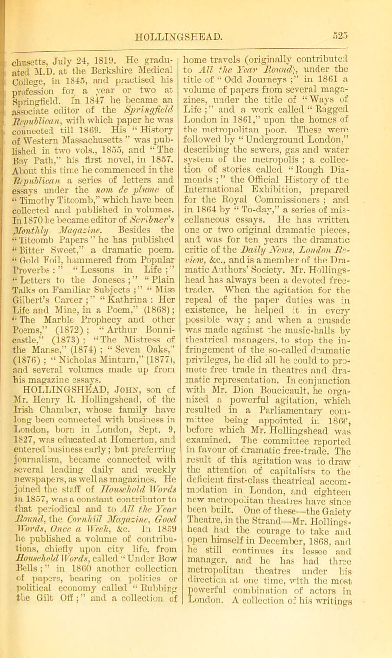 cliusetts, July 24, 1819. He gradu- ated M.D. at the Berkshire Medical College, in 1845, and practised his profession for a year or two at Springfield. In 1S47 he became an associate editor of the Springfield Republican, with which paper he was connected till 1869. His “ History of Western Massachusetts ” was pub- lished in two vols., 1855, and “The Bay Path,” his first novel, in 1857. About this time he commenced in the Rtpublican a series of letters and essays under the nom dc plume of “ Timothy Titcomb,” which have been collected and published in volumes. In 1870 he became editor of Scribner's Rent hhj Magazine. Besides the “ Titcomb Papers ” he has published “ Bitter Sweet,” a dramatic poem. “ Gold Foil, hammered from Popular Proverbs : ” “ Lessons in Life ; ” “ Letters to the Joneses ; ” “ Plain Talks on Familiar Subjects “ Miss Gilbert’s Career ; ” “ Kathrina : Her Life and Mine, in a Poem,” (1808); “ The Marble Prophecy and other Poems,” (1872) ; “ Arthur Bonni- castle,” (1873) ; “ The Mistress of the Manse,” (1874) ; “ Seven Oaks,” (1870) ; “ Nicholas Minturn,” (1877), and several volumes made up from his magazine essays. HOLLINGSHEAD, Johx, son of Mr. Henry R. Hollingshead, of the Irish Chamber, whose family have long been connected with business in London, born in London, Sept. 9, 1827, was educated at Homerton, and entered business early; but preferring journalism, became connected with .several leading daily and weekly n ewspapers, as well as magazines. He joined the staff of Household Words in 1857, was a constant contributor to that periodical and to All tlic Year Round, the Cornhill Magazine, Good Words, Once a Week, &c. In 1859 he published a volume of contribu- tions, chiefly upon city life, from Household Words, called “Under Bow Bells ; ” in 1860 another collection of papers, bearing on politics or political economy called “ Rubbing the Gilt Off ; ” and a collection of home travels (originally contributed to All the Year Round), under the title of “ Odd Journeys ;” in 1861 a volume of papers from several maga- zines, under the title of “Ways of Life;” and a work called “ Ragged London in 1861,” upon the homes of the metropolitan poor. These were followed by “ Underground London,” describing the sewers, gas and water system of the metropolis ; a collec- tion of stories called “ Rough Dia- monds ; ” the Official History of the International Exhibition, prepared for the Royal Commissioners ; and in 1864 by “ To-day,” a series of mis- cellaneous essays. He has written one or two original dramatic pieces, and was for ten years the dramatic critic of the Daily News, London Re- view, &c., and is a member of the Dra- matic Authors’ Society. Mr. Hollings- head has always been a devoted free- trader. When the agitation for the repeal of the paper duties was in existence, he helped it in every possible way ; and when a crusade was made against the music-halls by theatrical managers, to stop the in- fringement of the so-called dramatic privileges, he did all he could to pro- mote fiee trade in theatres and dra- matic representation. In conjunction with Mr. Dion Boucicault, he orga- nized a powerful agitation, which resulted in a Parliamentary com- mittee being appointed in 1866, before which Mr. Hollingshead was examined. The committee reported in favour of dramatic free-trade. The result of this agitation was to draw the attention of capitalists to the deficient first-class theatrical accom- modation in London, and eighteen new metropolitan theatres have since been built. One of these—the Gaiety Theatre, in the Strand—Mr. Hollings- head had the courage to take and open himself in December, 1868, and he still continues its lessee and manager, and he has had three metropolitan theatres under his direction at one time, with the most powerful combination of actors in London. A collection of his writings