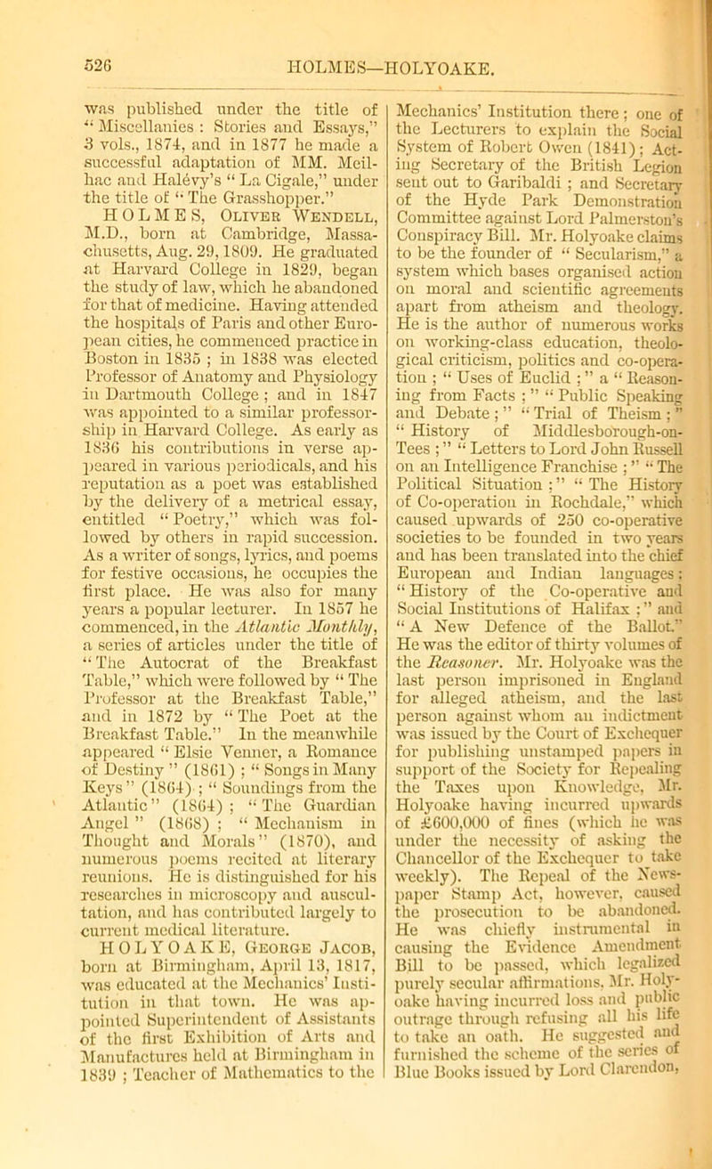 52G HOLMES—HOLYOAKE. was published under the title of u Miscellanies : Stories aud Essays.” 3 vols., 1874, and in 1877 he made a successful adaptation of MM. Meil- hac and Halevy’s “ La Cigale,” under the title of “ The Grasshopper.” HOLMES, Oliver Wendell, M.D., bom at Cambridge, Massa- chusetts, Aug. 29,1809. He graduated at Harvard College in 1829, began the study of law, which he abandoned for that of medicine. Having attended the hospitals of Paris and other Euro- pean cities, he commenced practice in Boston in 1835 ; in 1838 was elected Professor of Anatomy and Physiology in Dartmouth College ; and in 1847 was appointed to a similar professor- ship in Harvard College. As early as 183(5 his contributions in verse ap- peared in various periodicals, and his reputation as a poet was established by the delivery of a metrical essay, entitled “ Poetry,” which was fol- lowed by others in rapid succession. As a writer of songs, lyrics, and poems for festive occasions, he occupies the first place. He was also for many years a popular lecturer. In 1857 he commenced, in the Atlantic Monthly, a series of articles under the title of “ The Autocrat of the Breakfast Table,” which were followed by “ The Professor at the Breakfast Table,” and in 1872 by “ The Poet at the Breakfast Table.” In the meanwhile appeared “ Elsie Yenner, a Romance of Destiny ” (1801) ; “ Songs in Many Keys ” (1804) ; “ Soundings from the Atlantic” (1804); “The Guardian Angel ” (1808) ; “ Mechanism in Thought and Morals” (1870), and numerous poems recited at literary reunions. He is distinguished for his researches in microscopy and auscul- tation, and lias contributed largely to current medical literature. HOLYOAKE, George Jacob, born at Birmingham, April 13, 1817, was educated at the Mechanics’ Insti- tution in that town. He was ap- pointed Superintendent of Assistants of the first Exhibition of Arts and Manufactures held at Birmingham in 1839 ; Teacher of Mathematics to the Mechanics’ Institution there; one of the Lecturers to explain the Social System of Robert Owen (1841); Act- ing Secretary of the British Legion sent out to Garibaldi ; and Secretary of the Hyde Park Demonstration Committee against Lord Palmerston’s Conspiracy Bill. Mr. Holyoake claims to be the founder of “ Secularism,” a system which bases organised action on moral and scientific agreements apart Horn atheism and theology. He is the author of numerous works on working-class education, theolo- gical criticism, politics and co-opera- tion ; “ Uses of Euclid ; ” a “ Reason- ing from Facts ; ” “ Public Speaking and Debate ; ” “ Trial of Theism ; ” “ History of Middlesborough-on- Tees ; ” “ Letters to Lord John Russell on an Intelligence Franchise ; ” “ The Political Situation ; ” “ The History of Co-operation in Rochdale,” which caused upwards of 250 co-operative societies to be founded in two years aud has been translated into the chief European and Indian languages: “ History of the Co-operative and Social Institutions of Halifax ; ” and “ A New Defence of the Ballot” He was the editor of thirty volumes of the Rcasoner. Mr. Holyoake was the last person imprisoned in England for alleged atheism, and the last person against whom an indictment was issued by the Court of Exchequer for publishing unstamped papers in support of the Society for Repealing the Taxes upon Knowledge, Mr. Holyoake having incurred upwards of £.000,000 of lines (which he was under the necessity of asking the Chancellor of the Exchequer to take weekly). The Repeal of the News- paper Stamp Act, however, caused the prosecution to be abandoned. He was chiefly instrumental in causing the Evidence Amendment. Bill to be passed, which legalized purely secular affirmations. Mr. Holy- oakc having incurred loss and public outrage through refusing all his life to take an oath. He suggested and furnished the scheme of the scries of Blue Books issued by Lord Clarendon,