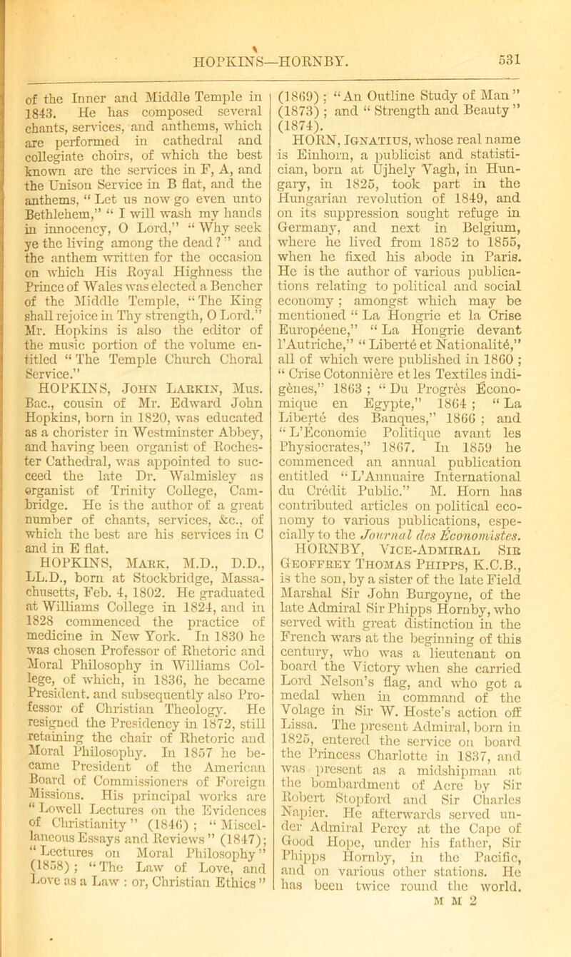 of the Inner and Middle Temple in 1843. He has composed several chants, sendees, and anthems, which are performed in cathedral and collegiate choirs, of which the best known are the sendees in F, A, and the Unison Service in B flat, ancl the anthems, “ Let us now go even unto Bethlehem,” “ I will wash my hands in innocency, O Lord,” “ Why seek ye the living among the dead ? ” and the anthem written for the occasion on which His Eoyal Highness the Prince of Wales was elected a Bencher of the Middle Temple, “ The King shall rejoice hi Thy strength, 0 Lord.” Mr. Hopkins is also the editor of the music portion of the volume en- titled “ The Temple Church Choral Service.” HOPKINS, John Labkin, Mus. Bac., cousin of Mr. Edward John Hopkins, born in 1820, was educated as a chorister in Westminster Abbey, and having been organist of Roches- ter Cathedral, was appointed to suc- ceed the late Dr. Walmisley as organist of Trinity College, Cam- bridge. He is the author of a great number of chants, services, &c., of which the best are his services in C and in E flat. HOPKINS, Maek, M.D., D.D., LL.D., bom at Stockbridge, Massa- chusetts, Feb. 4, 1802. He graduated at Williams College in 1824, and in 1828 commenced the practice of medicine in New York. In 1830 he was chosen Professor of Khetoric and Moral Philosophy in Williams Col- lege, of which, in 1836, he became President, and subsequently also Pro- fessor of Christian Theology. He resigned the Presidency in 1872, still retaining the chair of Khetoric and Moral Philosophy. In 1857 he be- came President of the American Board of Commissioners of Foreign Missions. His principal works are “ Lowell Lectures on the Evidences of Cluistianity ” (1846); “ Miscel- laneous Essays and Reviews” (1847); “ Lectures on Moral Philosophy ” (1858) ; “ The Law of Love, and Love as a Law : or, Christian Ethics ” (1869) ; “An Outline Study of Man ” (1873) ; and “ Strength and Beauty ” (1874). HORN, Ignatius, whose real name is Einhorn, a publicist and statisti- cian, born at Ujhely Yagh, in Hun- gary, in 1825, took part in the Hungarian revolution of 1849, and on its suppression sought refuge in Germany, and next in Belgium, where he lived from 1852 to 1855, when he fixed his abode in Paris. He is the author of various publica- tions relating to political and social economy; amongst which may be mentioned “ La Hongrie et la Crise Europeenc,” “ La Hongrie devant l’Autriche,” “ Liberty et Nationality,” all of which were published in 1860 ; “ Crise Cotonniere et les Textiles indi- genes,” 1863 ; “ Du Progros Econo- mique en Egypte,” 1864 ; “ La Liberte des Banques,” 1866 ; and “ L’Economie Politique avant les Physiocrates,” 1867. In 1859 he commenced an annual publication entitled “ L’Annuaire International du Credit Public.” M. Horn has contributed articles on political eco- nomy to various publications, espe- cially to the Journal des Economistes. HORNBY, Vice-Admiral Sib Geoffrey Thomas Phipps, K.C.B., is the son, by a sister of the late Field Marshal Sir John Burgoyne, of the late Admiral Sir Phipps Hornby, who solved with great distinction in the French wars at the beginning of this century, who was a lieutenant on board the Victory when she carried Lord Nelson’s flag, and who got a medal when in command of the Volage in Sir W. Iloste’s action off Lissa. The present Admiral, born in 1825, entered the service on board the Princess Charlotte in 1837, and was present as a midshipman at the bombardment of Acre by Sir Robert Stopford and Sir Charles Napier. He afterwards served un- der Admiral Percy at the Cape of Good Hope, under his father, Sir Phipps Hornby, in the Pacific, and on various other stations. He has been twice round the world. M M 2