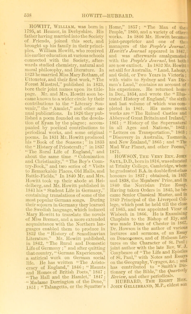 HOWITT, William, was born in 1795, at Heanor, in Derbyshire. His father having married hi to the Society of Friends, joined this sect, and brought up his family in their princi- ples. William Howitt, who received his earlier education at various schools connected with the Society, after- wards studied chemistry, natural and moral iiliilosophy, and literature. In 1823 he married Miss Mary Botham, of Uttoxeter, and their first work, “ The Forest Minstrel,” published in 1823, bore their joint names upon its title- page. Mr. and Mrs. Howitt soon be- came known to a wider circle by their contributions to the “ Literary Sou- venir,” the “Amulet,” and other an- nual publications. In 1826 they pub- lished a poem founded on the desola- tion of Eyam by the plague; accom- panied by poetical contributions to periodical works, and some original poems. In 1831 Mr. Howitt produced his “Book of the Seasons ; ” in 1833 the “ History of Priestcraft: ” in 1837 “The Rural Life of England,” and about the same time “ Colonisation and Christianity,” “ The Boy’s Coun- try-Book,” and two series of “ Visits to Remarkable Places, Old Halls, and Battle-Fields.” In 1840 Mr. and Mrs. Howitt took np their abode at Hei- delberg, and Mr. Howitt published in 1841 his “ Student Life in Germany,” containing translations of some of the most popular German songs. During their sojourn in Germany they learned the Swedish language, which induced ■ Mary Howitt to translate the novels of Miss Bremer, and a more extended acquaintance with the Northern lan- guages enabled them to produce in 1852 the “ History of Scandinavian Literature.” Mr. Howitt published, in 1842, “ The Rural and Domestic Life of Germany and after quitting that country, “ German Experiences,” a satirical work on German social life. He has written “The Aristo- cracy of England,” 1846 ; “ Haunts and Homes of British Poets,” 1847 ; “ The Hall and the Hamlet,” 1847; “ Madame Dorringtou of the Dene,” 1851 ; “ Talangetta, or the Squatter’s Home,” 1857; “The Man of the 1 People,” 1860, and a variety of other I works. In 1846 Mr. Howitt became- I joint-proprietor and one of the managers of the People's Journal. Howitt’s Journal appeared in 1847.' and 'was afterwards amalgamated with the People's Journal, but both are now extinct. In 1852 Mr. Howitt set sail for Australia. “ Land. Labour, t and Gold, or Two Years in Victoria ; with visits to Sydney and Van Die- men’s Land,” contains an account of his experience. He returned home in Dec., 1854, and wrote the “ Rlus- trated History of England,” the sixth and last volume of which was com- pleted in 1861. His more recent t works are “ The Ruined Castles and Abbeys of Great Britain and Ireland,” 1861: “ History of the Snpematural 1 in all Ages and Nations,” 1863: “ Letters on Transportation,” 1863 ; :j “ Discovery in Australia. Tasmania, . and New Zealand,” 1865 ; and “ The Mad War Planet, and other Poems,” 1871. IIOWSON, The Very Rev. Johx Saul, D.D., born in 1816, was educated at Trinity College, Cambridge, where he graduated B.A. in double first-class honours in 1837; obtained, in 1837 and 1838, the Members’ Prize, and in 1840 the Norrisian Prize Essay. Having taken Orders in 1845, he be- came Senior Classical Master, and in 1849 Principal of the Liverpool Col- lege, which post he held till the close of 1865, and was appointed Vicar of Wisbech in 1866. He is Examining Chaplain to the Bishop of Ely. and was made Dean of Chester in 186v. Dr. Howson is the author of various lectures and sermons, of an Essay on Deaconesses, and of Hulscan Lec- tures on the Character of St. Paul; joint author with the late Rev. W. J. Couybcare of “The Life and Epistles of St. Paul,” with Notes and Essays on the Geography, Voyages, Sec.: and has contributed to “ Smith’s Dic- tionary of the Bible,” the Quarterly lie view, and other periodicals. HUBBARD, The Right Hox. John Gellibraxd, M.P.» eldest son