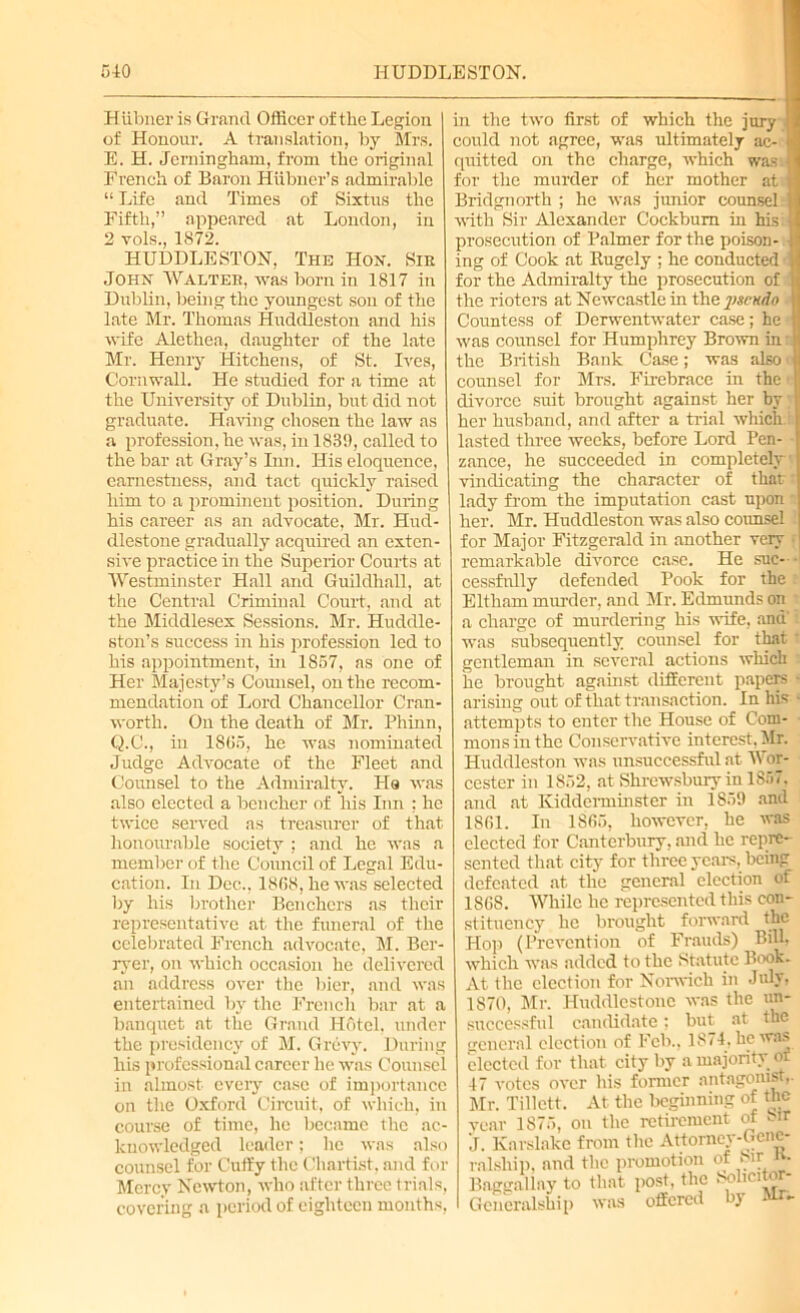 Hiibner is Grand Officer of the Legion of Honour. A translation, by Mrs. E. H. Jemingham, from the original French of Baron Hiibner’s admirable “ Life and Times of Sixtus the Fifth,” appeared at London, in 2 vols., 1872. HUDDLESTON, The Hon. Sir John Walter, was born in 1817 in Dublin, being the youngest son of the late Mr. Thomas Huddleston and his wife Alethea, daughter of the late Mr. Henry Hitchens, of St. Ives, Cornwall. He studied for a time at the University of Dublin, but did not graduate. Having chosen the law as a profession, he was, in 1839, called to the bar at Gray’s Inn. His eloquence, earnestness, and tact quickly raised him to a prominent position. During his career as an advocate, Mr. Hud- dlestone gradually acquired an exten- sive practice in the Superior Courts at Westminster Hall and Guildhall, at the Central Criminal Court, and at the Middlesex Sessions. Mr. Huddle- ston’s success in his profession led to his appointment, in 1857, as one of Her Majesty’s Counsel, on the recom- mendation of Lord Chancellor Cran- worth. On the death of Mr. Phinn, Q.C., in 1865, he was nominated Judge Advocate of the Fleet and Cormsel to the Admiralty. Ha was also elected a bencher of his Inn : he twice served as treasurer of that honourable society ; and he was a member of the Council of Legal Edu- cation. In Dec.. 1868, he was selected by his brother Benchers as their representative at the funeral of the celebrated French advocate, M. Ber- ryer, on which occasion he delivered an address over the bier, and was entertained by the French bar at a banquet at the Grand Hotel, under the presidency of M. Grcvy. During his professional career he was Counsel in almost every case of importance on the Oxford Circuit, of which, in course of time, he became the ac- knowledged leader; he was also counsel for Cuffy the Chartist, and for Mercy Newton, who after three trials, covering a period of eighteen months, in the two first of which the jury I could not agree, was ultimately ac- 9 quitted on the charge, which was I for the murder of her mother at Bridgnorth ; he was junior counsel with Sir Alexander Cockbum in his prosecution of Palmer for the poison- ■ ing of Cook at Rugely ; he conducted for the Admiralty the prosecution of the rioters at Newcastle in the pgendn Countess of Derwentwater case; he was counsel for Humphrey Brown in: the British Bank Case; was also ■ counsel for Mrs. Firebrace in the divorce suit brought against her by her husband, and after a trial which lasted three weeks, before Lord Pen- zance, he succeeded in completely vindicating the character of that lady from the imputation cast upon | her. Mr. Huddleston was also counsel for Major Fitzgerald in another very remarkable divorce case. He suc- cessfully defended Pook for the Eltham murder, and Mr. Edmunds on a charge of murdering his wife, and' was subsequently cormsel for that * gentleman in several actions which he brought against different papers • arising out of that transaction. In his ■ attempts to enter the House of Com- mons in the Conservative interest, Mr. Huddleston was unsuccessful at Wor- cester in 1852, at Shrewsbury in 1867, and at Kidderminster in 1859 and 1861. In 1865, however, he was elected for Canterbury, and he repre- sented that city for three years, being defeated at the general election of 1868. While he represented this con- stituency he brought forward the Hop (Prevention of Frauds) Bill, which was added to the Statute Book. At the election for Norwich in July, 1870, Mr. Huddlcstonc was the un- successful candidate; but at tnc general election of Feb., 1874, he was elected for that city by a majority of 47 votes over his former antagonist,. Mr. Tillett. At the beginning of the vear 1875, on the retirement of *-ir J. Karslake from the Attorney-Gene- ralship. and the promotion of Sir K. Baggallay to that post, the 8ohcitor- Gcneralship was offered by *