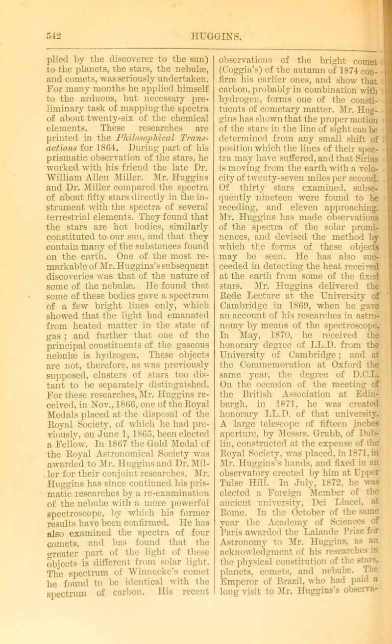 plied by the discoverer to the sun) to the planets, the stars, the nebula?, and comets, was seriously undertaken. For many months he applied himself to the arduous, but necessary pre- liminary task of mapping the spectra of about twenty-six of the chemical elements. These researches are printed in the Philosophical Trans- actions for 1864. During part of his prismatic observation of the stars, he worked with his friend the late Dr. William Allen Miller. Mr. Huggins and Dr. Miller compared the spectra of about fifty stars directly in the in- strument with the spectra of several terrestrial elements. They found that the stars are hot bodies, similarly constituted to our sun, and that they contain many of the substances found on the earth. One of the most re- markable of Mr. Huggins’s subsequent discoveries was that of the nature of some of the nebulae. He found that some of these bodies gave a spectrum of a few bright lines only, which showed that the light had emanated from heated matter in the state of gas ; and further that one of the principal constituents of the gaseous nebulte is hydrogen. These objects are not, therefore, as was previously supposed, clusters of stars too dis- tant to be separately distinguished. For these researches, Mr. Huggins re- ceived, in Nov., 1866, one of the Royal Medals placed at the disposal of the Royal Society, of which he had pre- viously, on June 1,1865, been elected a Fellow. In 1867 the Gold Medal of the Royal Astronomical Society was awarded to Mr. Huggins and Dr. Mil- . ler for their conj oint researches. Mr. Huggins has since continued his pris- matic researches by a re-examination of the nebula3 with a more powerful spectroscope, by which his former results have been confirmed. He has also examined the spectra of four comets, and has found that the greater part of tbe light of these objects is different from solar light. The spectrum of Winnecke’s comet he found to be identical with the spectrum of carbon. His recent observations of the bright comet (Coggia’s) of the autumn of 1874 con- firm his earlier ones, and show that carbon, probably in combination with hydrogen, forms one of the consti- tuents of cometary matter. Mr. Hug- gins has shown that the proper motion of the stars in the line of sight can be determined from any small shift of position which the lines of their spec- tra may have suffered, and that Sirius is moving from the earth with a velo- city of twenty-seven miles per second. Of thirty stars examined, subse- quently nineteen were found to be receding, and eleven approaching. Mr. Huggins has made observations of the spectra of the solar promi- nences, and devised the method by which the forms of these objects may be seen. He has also suc- ceeded hi detecting the heat received at the earth from some of the fixed stars. Mr. Huggins delivered the Rede Lecture at the University of Cambridge in 1869, when he gave an account of his researches in astro- nomy by means of the spectroscope. In May, 1870, he received the honorary degree of LL.D. from the University of Cambridge; and at the Commemoration at Oxford the same year, the degree of D.C.L. On the occasion of the meeting of the British Association at Edin- burgh, in 1871, he was created honoraiy LL.D. of that university. A large telescope of fifteen inches aperture, by Messrs. Grubb, of Dub- lin, constructed at the expense of the Royal Society, was placed, in 1871. hi Mr. Huggins's hands, and fixed in an observatory erected by him at Upper Tulsc Hill. In July, 1872, he was elected a Foreign Member of the ancient university, Dei Lincci, at Rome. In the October of the same year the Academy of Sciences of Paris awarded the Lalandc Prize for Astronomy to Mr. Huggins, as an acknowledgment of his researches in the physical constitution of the stars, planets, comets, and nebula?. The Emperor of Brazil, who had paid a long visit to Mr. Huggins’s observa-