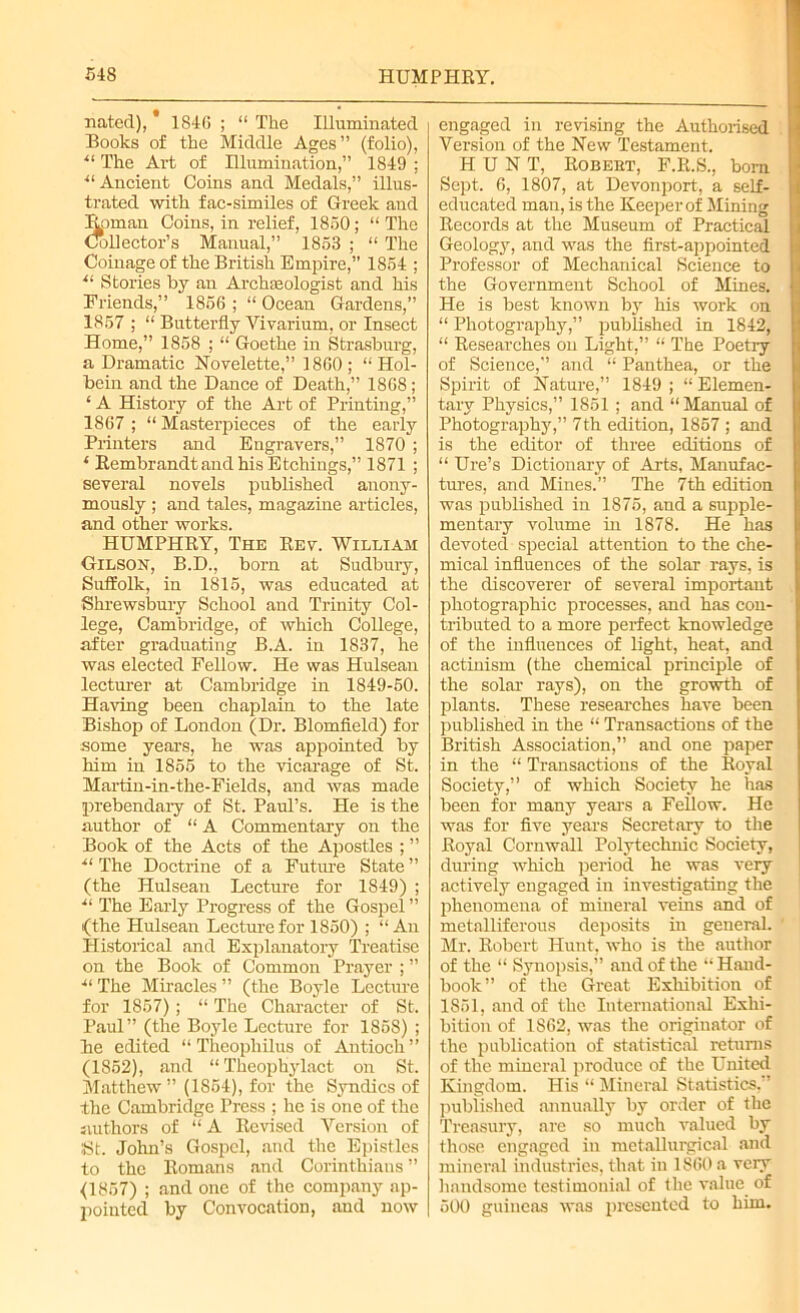 nated), 1846 ; “ The Illuminated Books of the Middle Ages” (folio), ■“ The Art of Illumiuation,” 1849 ; “ Ancient Coins and Medals,” illus- trated with fac-similes of Greek and Homan Coins, in relief, 1850; “ The Collector’s Manual,” 1853 ; “ The Coinage of the British Empire,” 1854 ; *l Stories by an Archaeologist and his Friends,” 1856 ; “ Ocean Gardens,” 1857 ; “ Butterfly Vivarium, or Insect Home,” 1858 ; “ Goethe in Strasburg, a Dramatic Novelette,” 1860; “Hol- bein and the Dance of Death,” 1868 ; ‘ A History of the Art of Printing,” 1867 ; “ Masterpieces of the early Printers and Engravers,” 1870 ; ‘ Rembrandt and his Etchings,” 1871 ; several novels published anony- mously ; and tales, magazine articles, and other works. HUMPHRY, The Rev. William Gilson, B.D., born at Sudbury, Suffolk, in 1815, was educated at Shrewsbury School and Trinity Col- lege, Cambridge, of which College, after graduating B.A. in 1837, he was elected Fellow. He was Hulsean lecturer at Cambridge in 1849-50. Having been chaplain to the late Bishop of London (Dr. Blomfield) for some years, he was appointed by him in 1855 to the vicarage of St. Martin-in-the-Fields, and was made prebendaiy of St. Paul’s. He is the author of “ A Commentary on the Book of the Acts of the Apostles ; ” ■“ The Doctrine of a Future State ” (the Hulsean Lecture for 1849) ; ■“ The Early Progress of the Gospel” (the Hulsean Lecture for 1850) ; “An Historical and Explanatory Treatise on the Book of Common Prayer ; ” The Miracles ” (the Boyle Lecture for 1857) ; “ The Character of St. Paul” (the Boyle Lecture for 1858) ; lie edited “ Thcopliilus of Antioch” (1852), and “Theophylact on St. Matthew ” (1854), for the Syndics of the Cambridge Press ; he is one of the authors of “A Revised Version of St. John’s Gospel, and the Epistles to the Romans and Corinthians ” <1857) ; and one of the company ap- pointed by Convocation, and now engaged in revising the Authorised Version of the New Testament. HUNT, Robebt, F.R.S., bom Sept. 6, 1807, at Devonport, a self- educated man, is the Keeper of Mining Records at the Museum of Practical Geology, and was the first-appointed Professor of Mechanical Science to the Government School of Mines. He is best known by his work on “ Photography,” published in 1842, “ Researches on Light,” “ The Poetry of Science,” and “ Panthea, or the Spirit of Nature,” 1849 ; “ Elemen- tary Physics,” 1851; and “Manual of Photography,” 7th edition, 1857 ; and is the editor of three editions of “ Ure’s Dictionary of Arts, Manufac- tures, and Mines.” The 7th edition was published in 1875, and a supple- mentary volume in 1878. He has devoted special attention to the che- mical influences of the solar rays, is the discoverer of several important photographic processes, and has con- tributed to a more perfect knowledge of the influences of light, heat, and actinism (the chemical principle of the solar rays), on the growth of plants. These researches have been published in the “ Transactions of the British Association,” aud one paper in the “ Transactions of the Royal Society,” of which Society he has been for many years a Fellow. He was for five years Secretary to the Royal Cornwall Polytechnic Society, during which period he was very actively engaged in investigating the phenomena of mineral veins and of metalliferous deposits in general. Mr. Robert Hunt, who is the author of the “ Synopsis,” and of the “ Hand- book” of the Great Exhibition of 1851, and of the International Exhi- bition of 1S62, was the originator of the publication of statistical returns of the mineral produce of the United Kingdom. His “ Mineral Statistics.” published annually by order of the Treasury, are so much valued by those engaged in metallurgical and mineral industries, that in 1860 a very handsome testimonial of the value of 500 guineas was presented to him.