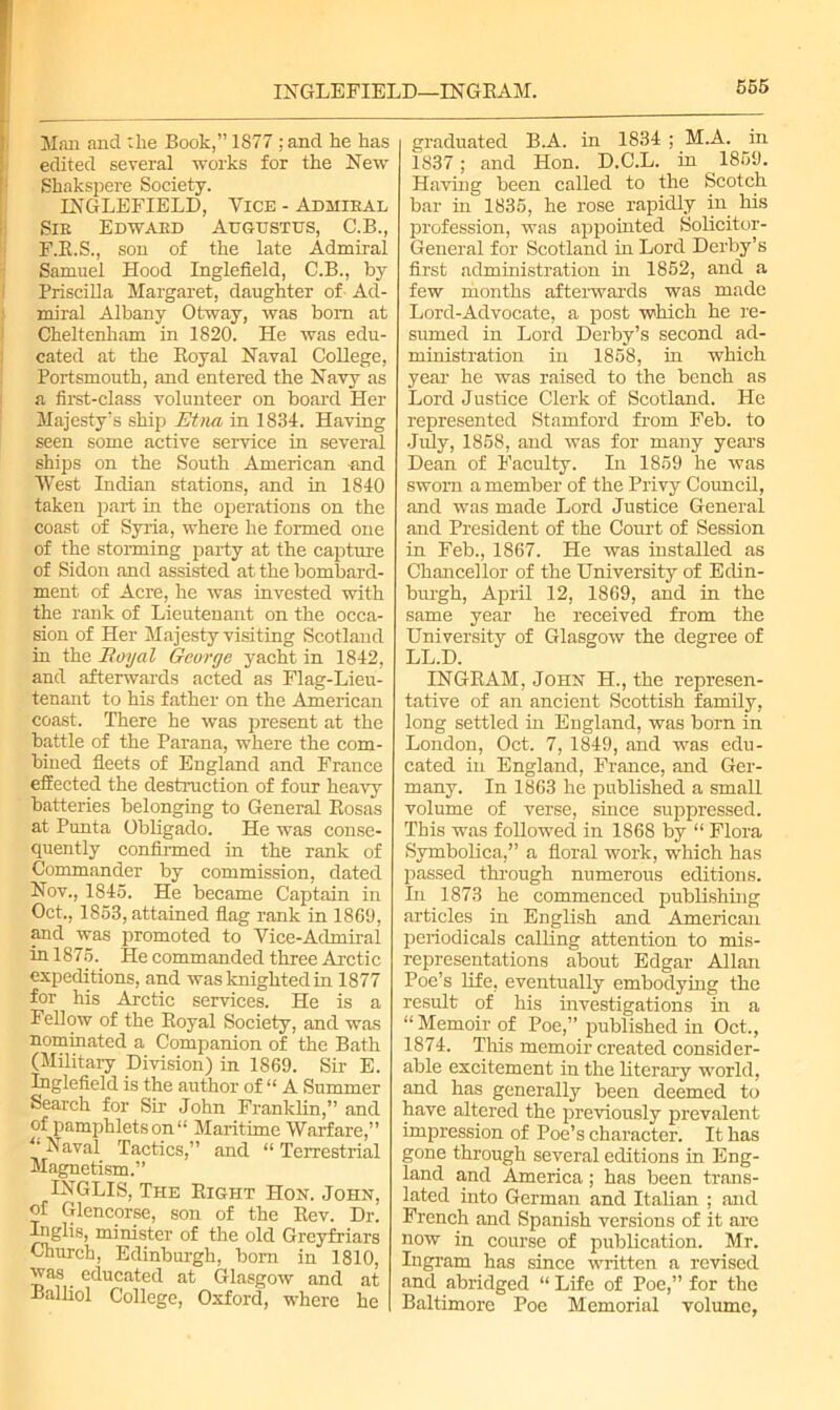 INGLE FIELD—INGE AM. Man and :lie Book,” 1877 : and he has edited several works for the New Shakspere Society. INGLEFIELD, Vice - Admiral Sir Edward Augustus, C.B., F.R.S., son of the late Admiral Samuel Hood Inglefield, C.B., by Priscilla Margaret, daughter of Ad- miral Albany Otway, was bom at Cheltenham in 1820. He was edu- cated at the Royal Naval College, Portsmouth, and entered the Navy as a first-class volunteer on board Her Majesty's ship Etna in 1834. Having seen some active service in several ships on the South American -and West Indian stations, and in 1840 taken part in the operations on the coast of Syria, where he formed one of the storming party at the capture of Sidon and assisted at the bombard- ment of Acre, he was invested with the rank of Lieutenant on the occa- sion of Her Majesty visiting Scotland in the Royal George yacht in 1842, and afterwards acted as Flag-Lieu- tenant to his father on the American coast. There he was present at the battle of the Parana, where the com- bined fleets of England and France effected the destruction of four heavy batteries belonging to General Rosas at Punta Obligado. He was conse- quently confirmed in the rank of Commander by commission, dated Nov., 1845. He became Captain in Oct., 1853, attained flag rank in 1869, and was promoted to Vice-Admiral in 1875. He commanded three Arctic expeditions, and was knighted in 1877 for his Arctic services. He is a Fellow of the Royal Society, and was nominated a Companion of the Bath (Military Division) in 1869. Sir E. Inglefield is the author of “ A Summer Search for Sir John Franklin,” and of pamphlets on “ Maritime Warfare,” ^ aval Tactics,” and “ Terrestrial Magnetism.” INGLIS, The Right Hon. John, of Glencorse, son of the Rev. Dr. Inglis, minister of the old Greyfriars Church, Edinburgh, born in 1810, was educated at Glasgow and at Balliol College, Oxford, where he graduated B.A. in 1834 ; M.A. in 1837; and Hon. D.C.L. in 1859. Having been called to the Scotch bar in 1835, he rose rapidly in his profession, was appointed Solicitor- General for Scotland in Lord Derby’s first administration in 1852, and a few months afterwards was made Lord-Advocate, a post which he re- sumed in Lord Derby’s second ad- ministration in 1858, in which year he was raised to the bench as Lord Justice Clerk of Scotland. He represented Stamford from Feb. to July, 1858, and was for many years Dean of Faculty. In 1859 he was sworn a member of the Privy Council, and was made Lord Justice General and President of the Court of Session in Feb., 1867. He was installed as Chancellor of the University of Edin- burgh, April 12, 1869, and in the same year he received from the University of Glasgow the degree of LL.D. INGRAM, John H., the represen- tative of an ancient Scottish family, long settled in England, was born in London, Oct. 7, 1849, and was edu- cated in England, France, and Ger- many. In 1863 he published a small volume of verse, since suppressed. This was followed in 1868 by “ Flora Symbolica,” a floral work, which has passed through numerous editions. In 1873 he commenced publishing articles in English and American periodicals calling attention to mis- representations about Edgar Allan Poe’s life, eventually embodying the result of his investigations in a “ Memoir of Poe,” published in Oct,, 1874. This memoir created consider- able excitement in the literary world, and has generally been deemed to have altered the previously prevalent impression of Poe’s character. It has gone through several editions in Eng- land and America; has been trans- lated into German and Italian ; and French and Spanish versions of it are now in course of publication. Mr. Ingram has since written a revised and abridged “ Life of Poe,” for the Baltimore Poe Memorial volume,