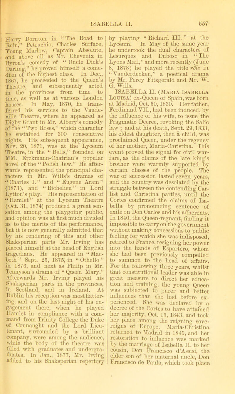 Harry Dorn ton in “ The Road to Ruin,” Petruchio, Charles Surface, Young Mai-low, Captain Absolute, and above all as Mr. Chevenix in Byron's comedy of “ Uncle Dick’s Darling,” he proved himself a come- dian of the highest class. In Dec., 1867, he proceeded to the Queen’s Theatre, and subsequently acted in the provinces from time to time, as well as at various London houses. In May, 1870, he trans- ferred his services to the Vaude- ville Theatre, where he appeared as Digby Grant in Mr. Albery’s comedy of the “ Two Roses,” which character he sustained for 300 consecutive nights. His subsequent appearance, Hov. 20, 1871, was at the Lyceum Theatre, in the “ Bells,” founded on MM. Erckmann-Chatrian’s popular novel of the “ Polish Jew.” He after- wards represented the principal cha- racters in Mr. Wills’s dramas of “ Charles I. ” and “ Eugene Aram ” (1873), and “ Richelieu ” in Lord Lytton’s play. His representation of “Hamlet” at the Lyceum Theatre (Oct. 31, 1874) produced a great sen- sation among the playgoing public, and opinion was at first much divided as to the merits of the performance, but it is now generally admitted that by his rendering of this and other Shaksperian parts Mr. Irving has placed himself at the head of English tragedians. He appeared in “ Slac- beth” Sept. 25, 1875, in “Othello” in 1876, and next as Philip in Mr. Tennyson’s drama of “ Queen Mary.” Afterwards Mr. Irving played his Shaksperian parts in the provinces, in Scotland, and in Ireland. At Dublin his reception was mostflatter- ing, and on the last night of his en- gagement there, when he played Hamlet in compliance with a com- mand from Trinity College the Duke of Connaught and the Lord Lieu- tenant, surrounded by a brilliant company, were among the audience, while the body of the theatre was filled with graduates and undergra- duates. In Jan., 1877, Mr. Irving added to his Shaksperian repertory by playing “ Richard III. ” at the Lyceum. In May of the same year he undertook the dual characters of Lesurques and Dubose in “ The Lyons Mail,” and more recently (June 8, 1878) he played the title rSle in “ Vanderdecken,” a poetical drama by Mr. Percy Fitzgerald and Mr. W. G. Wills. ISABELLA II. (Mabia Isabella Louisa) ex-Queen of Spain, was bom at Madrid, Oct. 30,1830. Her father, Ferdinand VII., had been induced, byr the influence of his wife, to issue the Pragmatic Decree, revoking the Salic law ; and at his death, Sept. 29,1833, his eldest daughter, then a child, was proclaimed Queen, under the regency of her mother, Maria-Christina. This event proved the signal for civil war- fare, as the claims of the late king’s brother were warmly supported by certain classes of the people. The war of succession lasted seven years, and the country was desolated by the struggle between the contending Car- list and Christina parties, until the Cortes confirmed the claims of Isa- bella by pronouncing sentence of exile on Don Carlos and his adherents. In 1840, the Queen-regnant, finding it impossible to carry on the government without making concessions to public feeling for which she was indisposed, retired to France, resigning her power into the hands of Espartero, whom she had been previously compelled to summon to the head of affairs. For the following three years, whilst that constitutional leader was able in great measure to direct her educa- tion and training, the young Queen was subjected to purer and better influences than she had before ex- perienced. She was declared by a decree of the Cortes to have attained her majority, Oct. 15, 1843, and took her place among the reigning sove- reigns of Europe. Maria-Christinn returned to Madrid in 1845, and her restoration to influence was marked by the marriage of Isabella II. to her cousin, Don Francisco d’Assisi, the cider son of her maternal uncle, Don Francisco de Paula, which took place