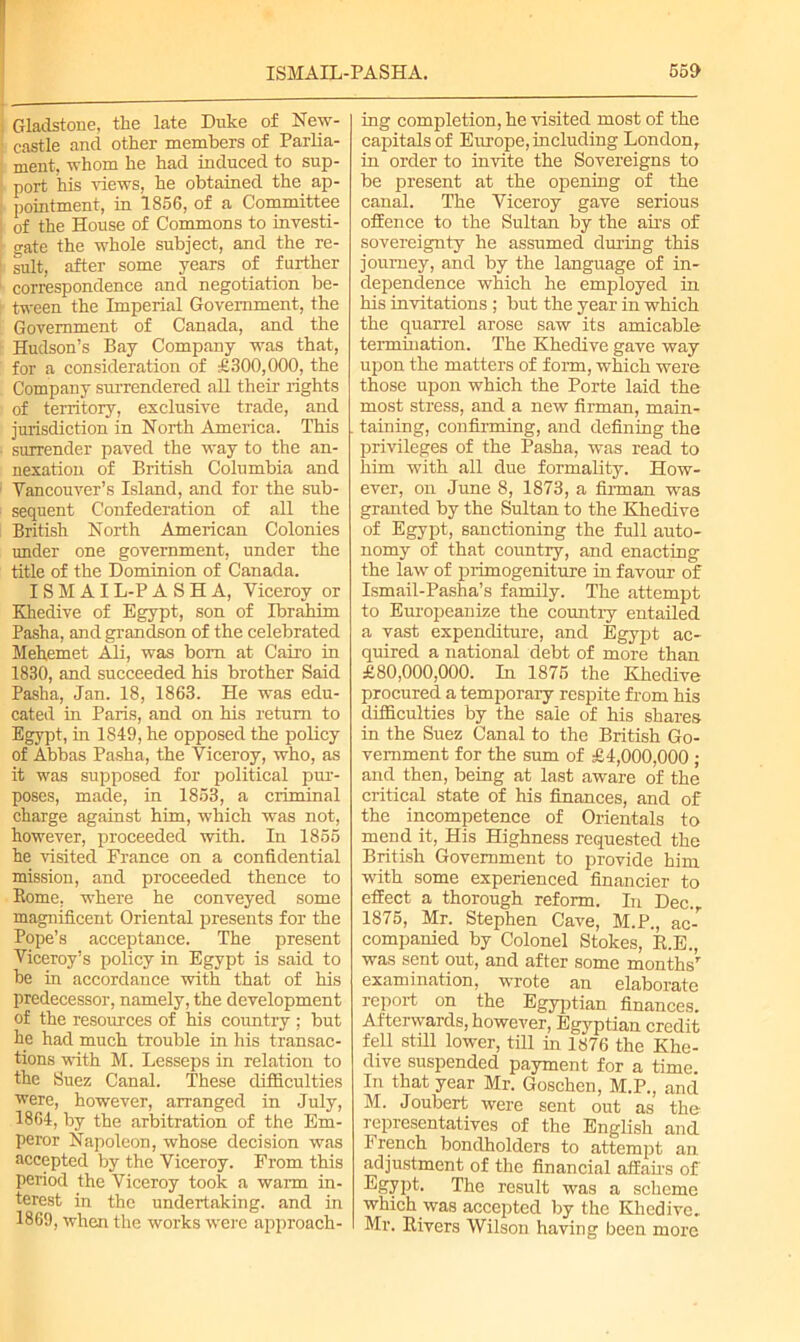 Gladstone, the late Duke of New- castle and other members of Parlia- ment. whom he had induced to sup- port his views, he obtained the ap- pointment, in 1856, of a Committee of the House of Commons to investi- gate the whole subject, and the re- sult, after some years of further correspondence and negotiation be- tween the Imperial Government, the Government of Canada, and the Hudson’s Bay Company was that, for a consideration of £300,000, the Company surrendered all their rights of territory, exclusive trade, and jurisdiction in North America. This surrender paved the way to the an- nexation of British Columbia and Vancouver’s Island, and for the sub- sequent Confederation of all the British North American Colonies under one government, under the title of the Dominion of Canada. ISM AI L-P ASHA, Viceroy or Khedive of Egypt, son of Ibrahim Pasha, and grandson of the celebrated Mehemet Ali, was bom at Cairo in 1830, and succeeded his brother Said Pasha, Jan. 18, 1863. He was edu- cated in Paris, and on his return to Egypt, in 1849, he opposed the policy of Abbas Pasha, the Viceroy, who, as it was supposed for political pur- poses, made, in 1853, a criminal charge against him, which was not, however, proceeded with. In 1855 he visited France on a confidential mission, and proceeded thence to Borne, where he conveyed some magnificent Oriental presents for the Pope’s acceptance. The present Viceroy’s policy in Egypt is said to be in accordance with that of his predecessor, namely, the development of the resources of his country ; but he had much trouble in his transac- tions with M. Lesseps in relation to the Suez Canal. These difficulties ■were, however, arranged in July, 1864, by the arbitration of the Em- peror Napoleon, whose decision was accepted by the Viceroy. From this period the Viceroy took a warn in- terest in the undertaking, and in 1869, when the works were approach- ing completion, he visited most of the capitals of Europe, including London, in order to invite the Sovereigns to be present at the opening of the canal. The Viceroy gave serious offence to the Sultan by the airs of sovereignty he assumed during this journey, and by the language of in- dependence which he employed in his invitations ; but the year in which the quarrel arose saw its amicable termination. The Khedive gave way upon the matters of form, which were those upon which the Porte laid the most stress, and a new firman, main- taining, confirming, and defining the privileges of the Pasha, was read to him with all due formality. How- ever, on June 8, 1873, a firman was granted by the Sultan to the Khedive of Egypt, sanctioning the full auto- nomy of that country, and enacting the law of primogeniture in favour of Ismail-Pasha’s family. The attempt to Europeanize the country entailed a vast expenditure, and Egypt ac- quired a national debt of more than £80,000,000. In 1875 the Khedive procured, a temporary respite from his difficulties by the sale of his shares in the Suez Canal to the British Go- vernment for the sum of £4,000,000 ; and then, being at last aware of the critical state of his finances, and of the incompetence of Orientals to mend it, His Highness requested the British Government to provide him with some experienced financier to effect a thorough reform. In Dec. 1875, Mr. Stephen Cave, M.P., am companied by Colonel Stokes, E.E., was sent out, and after some monthsr examination, wrote an elaborate report on the Egyptian finances. Afterwards, however, Egyptian credit fell still lower, till in 1876 the Khe- dive suspended payment for a time. In that year Mr. Goschen, M.P., and M. Joubert were sent out as the representatives of the English and French bondholders to attempt an. adjustment of the financial affairs of Egypt. The result was a scheme which was accepted by the Khedive. Mr. Rivers Wilson having been more