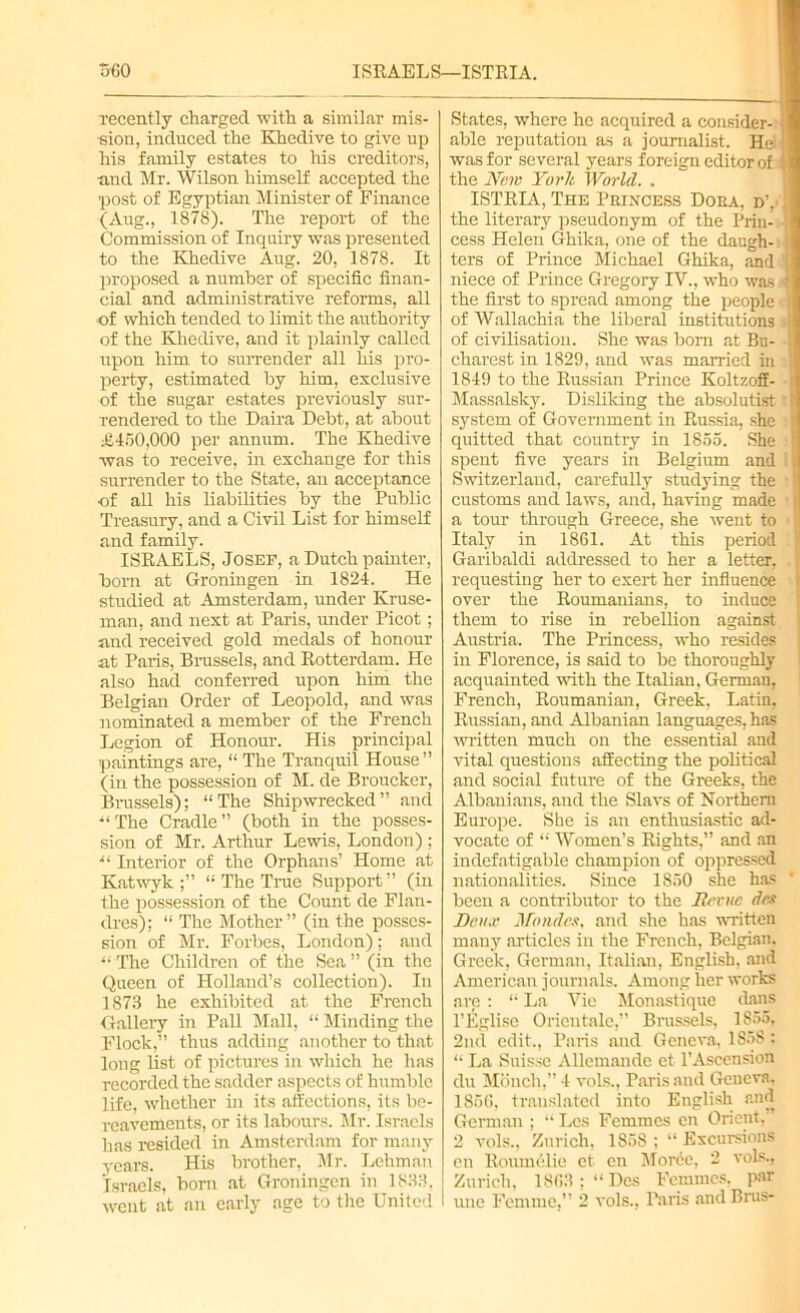 360 ISRAELS—ISTRIA. recently charged with a similar mis- sion, induced the Khedive to give up his family estates to his creditors, and Mr. Wilson himself accepted the post of Egyptian Minister of Finance (Aug., 1878). The report of the Commission of Inquiry was presented to the Khedive Aug. 20, 1878. It proposed a number of specific finan- cial and administrative reforms, all ■of which tended to limit the authority of the Khedive, and it plainly called upon him to surrender all his pro- perty, estimated by him, exclusive of the sugar estates previously sur- rendered to the Daira Debt, at about £450,000 per annum. The Khedive was to receive, in exchange for this surrender to the State, an acceptance of all his liabilities by the Public Treasury, and a Civil List for himself and family. ISRAELS, Josef, a Dutch painter, born at Groningen in 1824. He studied at Amsterdam, under Kruse- man, and next at Paris, under Picot; and received gold medals of honour at Paris, Brussels, and Rotterdam. He also had conferred upon him the Belgian Order of Leopold, and was nominated a member of the French Legion of Honour. His principal paintings are, “ The Tranquil House” (in the possession of M. de Broucker, Brussels); “The Shipwrecked” and “The Cradle” (both in the posses- sion of Mr. Arthur Lewis, London) ; “ Interior of the Orphans’ Home at Katwyk ;” “ The True Support” (in the possession of the Count de Flan- dres); “ The Mother” (in the posses- sion of Mr. Forbes, London); and “ The Children of the Sea ” (in the Queen of Holland’s collection). In 1873 he exhibited at the French Gallery in Pall Mall, “ Minding the Flock,” thus adding another to that long list of pictures in which he has recorded the sadder aspects of humble life, whether in its affections, its be- reavements, or its labours. Mr. Israels has resided in Amsterdam for many years. His brother, Mr. Lehman Israels, bom at Groningen in 1833, went at an early age to the United States, where he acquired a consider- ■ ■ able reputation as a journalist. He !■ was for several years foreign editor of I the New York World. . ISTRIA, The Princess Dora, d’, I the literary pseudonym of the Prin- I cess Helen Ghika, one of the daugh- 1 ters of Prince Michael Ghika, and || niece of Prince Gregory IV., who was 'I the first to spread among the people || of Wallachia the liberal institutions -II of civilisation. She was born at Bu- 1 charest in 1829, and was married in | 1849 to the Russian Prince Koltzoff- Massalsky. Disliking the absolutist system of Government in Russia, she quitted that country in 1855. She < spent five years in Belgium and Switzerland, carefully studying the f customs and laws, and, having made H a tour through Greece, she went to || Italy in 1861. At this period Garibaldi addressed to her a letter, , ( requesting her to exert her influence i over the Roumanians, to induce I them to rise in rebellion against Austria. The Princess, who resides in Florence, is said to be thoroughly acquainted with the Italian, Gerrnau, French, Roumanian, Greek. Latin, Russian, and Albanian languages, has written much on the essential and vital questions affecting the political and social future of the Greeks, the Albanians, and the Slavs of Northern Europe. She is an enthusiastic ad- vocate of “ Women’s Rights,” and an indefatigable champion of oppressed nationalities. Since 1850 she has been a contributor to the Hrvuc det Deux Mo tides, and she has written many articles in the French, Belgian. Greek, German, Italian, English, and American journals. Among her works are: “La Vie Monastique dans l’Eglise Oricntale,” Brussels, 1855, 2nd edit., Paris and Geneva, 1S5S: “ La Suisse Allcmandc et l’Ascension du Monch,” 4 vols., Paris and Geneva. 186G, translated into English and German ; “ Les Femmes cn Orient. 2 vols., Zurich, 1858 ; “ Excursions on Roumelic et en Morde, 2 vols., Zurich, 1863: “ Des Femmes, par I une Femme,” 2 vols., Paris and Bins-