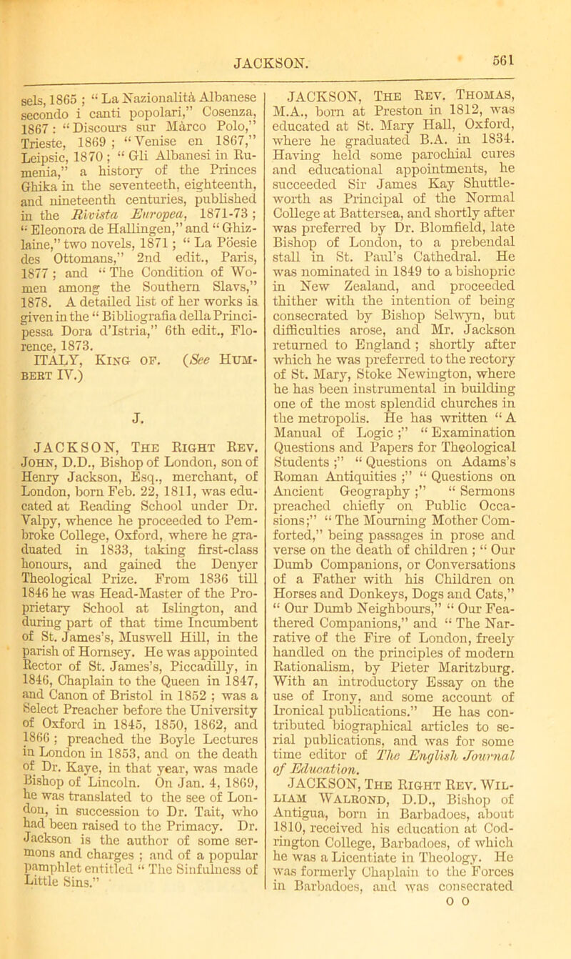 JACKSON. sels, 1865 ; “ La Nazionalita Albanese secondo i canti popolari,” Cosenza, 1S67: “ Discours sur Blarco Polo,” Trieste, 1869; “Yenise en 1867,” Leipsic, 1870 ; “ Gli Albanesi in Bu- menia,” a history of the Princes Ghika in the seventeeth, eighteenth, and nineteenth centuries, published in the Rivista Europea, 1871-73; Eleonora de Hallingen,” and “ Ghiz- laine,” two novels, 1871; La Poesie des Ottomans,” 2nd edit., Paris, 1877 ; and “ The Condition of Wo- men among the Southern Slavs,” 1878. A detailed list of her works is. given in the “ Bibliografia della Princi- pessa Dora d’Istria,” 6th edit., Flo- rence, 1873. ITALY, King of. (See Hum- bert IV.) J. JACKSON, The Eight Eev. John, D.D., Bishop of London, son of Henry Jackson, Esq., merchant, of London, born Feb. 22, 1811, was edu- cated at Beading School under Dr. Valpy, whence he proceeded to Pem- broke College, Oxford, where he gra- duated in 1833, taking first-class honours, and gained the Denyer Theological Prize. From 1836 till 1846 he was Head-Master of the Pro- prietary School at Islington, and during part of that time Incumbent of St. James’s, Muswell Hill, in the parish of Hornsey. He was appointed Hector of St. James’s, Piccadilly, in 1846, Chaplain to the Queen in 1847, and Canon of Bristol in 1852 ; was a Select Preacher before the University of Oxford in 1845, 1850, 1862, and 1866 ; preached the Boyle Lectures in London in 1853, and on the death of Dr. Kaye, in that year, was made Bishop of Lincoln. On Jan. 4, 1869, he was translated to the see of Lon- don, in succession to Dr. Tait, who had been raised to the Primacy. Dr. Jackson is the author of some ser- mons and charges ; and of a popular pamphlet entitled “ The Sinfulness of Little Sins.” JACKSON, The Eev. Thomas, M.A., born at Preston in 1812, was educated at St. Mary Hall, Oxford, where he graduated B.A. in 1834. Having held some parochial cures and educational appointments, he succeeded Sir James Kay Shuttle- worth as Principal of the Normal College at Battersea, and shortly after was preferred by Dr. Blomfield, late Bishop of London, to a prebendal stall in St. Paul’s Cathedral. He was nominated in 1849 to a bishopric in New Zealand, and proceeded thither with the intention of being consecrated by Bishop Selwyn, but difficulties arose, and Mr. Jackson returned to England ; shortly after which he was preferred to the rectory of St. Mary, Stoke Newington, where he has been instrumental in building one of the most splendid churches in the metropolis. He has written “ A Manual of Logic “ Examination Questions and Papers for Theological Students “ Questions on Adams’s Eoman Antiquities “ Questions on Ancient Geography “ Sermons preached chiefly on Public Occa- sions;” “ The Mourning Mother Com- forted,” being passages in prose and verse on the death of children ; “ Our Dumb Companions, or Conversations of a Father with his Children on Horses and Donkeys, Dogs and Cats,” “ Our Dumb Neighbours,” “ Our Fea- thered Companions,” and “ The Nar- rative of the Fire of London, freely handled on the principles of modern nationalism, by Pieter Maritzburg. With an introductory Essay on the use of Irony, and some account of Ironical publications.” He has con- tributed biographical articles to se- rial publications, and was for some time editor of The English Journal of Education. JACKSON, The Eight Eev. Wil- liam Walrond, D.D., Bishop of Antigua, born in Barbadoes, about 1810, received his education at Cod- rington College, Barbadoes, of which he was a Licentiate in Theology. He was formerly Chaplain to the Forces in Barbadoes, and was consecrated o 0