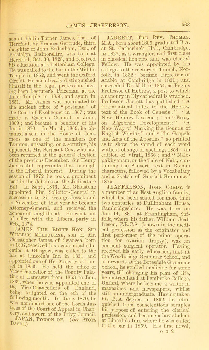 son of Philip Turner Janies, Esq., of Hereford, by Frances Gertrude, third daughter of John Bodenham, Esq., of Presteign, Radnorshire, was born at Hereford, Oct. 30, 1828, and received his education at Cheltenham College. He was called to the bar in the Middle Temple in 1852, and went the Oxford Circuit. He had already distinguished himself in the legal profession, hav- ing been Lecturer’s Prizeman at the Inner Temple in 1850, and again in 1851. Mr. James was nominated to the ancient office of “postman” of. the Court of Exchequer in 1867 ; was made a Queen’s Counsel in June, 1869 ; and became a bencher of his Inn in 1870. In March, 1869, he ob- tained a seat in the House of Com- mons as one of the members for Taunton, unseating, on a scrutiny, his opponent, Mr. Serjeant Cox, who had been returned at the general election of the previous December. Sir Henry James still represents that borough in the Liberal interest. During the session of 1872 he took a prominent part in the debates on the Judicature Bill. In Sept., 1873, Mr. Gladstone appointed him Solicitor-General in succession to Sir George Jessel, and in November of that year he became Attorney-General, and received the honour of knighthood. He went out of office with the Liberal party in Feb., 1871. JAMES, The Right Hon. Sir William Milbourne, son of Mr. Christopher James, of Swansea, born m 1807, received his academical edu- cation at Glasgow, was called to the bar at Lincoln’s Inn in 1831, and appointed one of Her Majesty’s Coun- sel in 1853. He held the office of Vice-Chancellor of the County Pala- tine of Lancaster from 1853 to Jan., 1869, when he was appointed one of the Viee-Chancellors of England, being knighted on the 4th of the following month. In June, 1870, he was nominated one of the Lords Jus- tices of the Court of Appeal in Chan- cery, and sworn of the Privy Council. JAPAN, Tycoon of. (See Stots Bashi.) JARRETT, The Rev. Thomas, M.A., born about 1805, graduated B.A. at St. Catherine’s Hall, Cambridge, in 1827, as a wrangler, and first class in classical honours, and was elected Fellow. He was appointed by his college to the rectory of Trunch, Nor- folk, in 1832 ; became Professor of Arabic at Cambridge in 1831 ; and succeeded Dr. Mill, in 1854, as Regius Professor of Hebrew, a post to which a canonry in Ely cathedral is attached. Professor Jarrett has published “A Grammatical Index to the Hebrew text of the Book of Genesis ; ” “A New Hebrew Lexicon ; ” an “ Essay on Algebraic Development;” “A New Way of Marking the Sounds of. English Words ; ” and “ The Gospels and Acts of the Apostles,” so printed as to show the sound of each word without change of spelling, 1854 ; an edition of Virgil, 1866 ; and “ Nalo- pakhyanam, or the Tale of Nala, con- taining the Sanscrit text in Roman characters, followed by a Vocabulary and a Sketch of Sanscrit Grammar,” 1875. JEAFFRESON, John Cordy, is a member of an East Anglian family, which has been seated for more than two centuries at Dullingham House, Cambridgeshire. He was bom on Jan. 14, 1831, at Framlingham, Suf- folk, where his father, William Jeaf- freson, F.R.C.S. (known in the medi- cal profession as the originator and first performer of the minor opera- tion for ovarian dropsy), was an eminent surgical operator. Having received his early education, first at the Woodbridge Grammar School, and afterwards at the Botesdale Grammar School, he studied medicine for some years, till changing his plan of life, he matriculated at Pembroke College, Oxford, where he became a writer in magazines and newspapers, whilst still an undergraduate. Having taken his B. A. degree in 1852, he relin- quished from conscientious scruples his purpose of entering the clerical profession, and became a law student at Lincoln’s Inn, where he was called to the bar in 1859. His first novel,