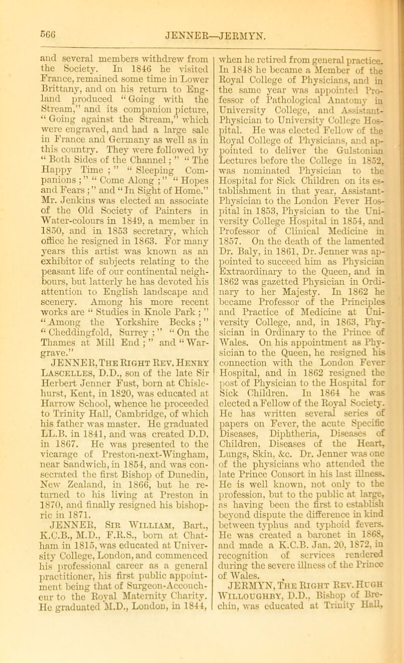 5G6 JENNE R—JE RMYN. ancl several members withdrew from the Society. In 1846 he visited France, remained some time in Lower Brittany, and on his return to Eng- land produced “ Going with the Stream,” and its companion picture, “ Going against the Stream,” which were engraved, and had a large sale in France and Germany as well as in this country. They were followed by “ Both Sides of the Channel; ” “ The Happy Time ; ” “ Sleeping Com- panions ; ” “ Come Along ; ” “ Hopes and Fears ; ” and “ In Sight of Home.” Mr. Jenkins was elected an associate of the Old Society of Painters in Water-colours in 1849, a member in 1850, and in 1853 secretary, which office he resigned in 1863. For many years this artist was known as an exhibitor of subjects relating to the peasant life of our continental neigh- bours, but latterly he has devoted his attention to English landscape and scenery. Among his more recent ■works are “ Studies in Knole Park ; ” “Among the Yorkshire Becks;” “ Cheddingfold, Surrey : ” “ On the Thames at Mill End ; ” and “ War- grave.” JENNER, The Right Rev. Henry Lascelles, D.D., son of the late Sir Herbert Jenner Fust, born at Chisle- hurst, Kent, in 1820, was educated at Harrow School, whence he proceeded to Trinity Hall, Cambridge, of which his father was master. He graduated LL.B. in 1841, and was created D.D. in 1867. He was presented to the vicarage of Preston-next-Wingham, near Sandwich, in 1854, and Avas con- secrated the first Bishop of Dunedin, New Zealand, in 1866, but he re- turned to his living at Preston in 1870, and finally resigned his bishop- ric in 1871. JENNER, Sir William, Bart., K.C.B., M.D., F.R.S., bom at Chat- ham in 1815, Avas educated at Univer- sity College, London, and commenced his professional career as a general practitioner, his first public appoint- ment being that of Surgeon-Accouch- eur to the Royal Maternity Charity. Pic graduated M.D., London, in 1844, Avhen he retired from general practice. In 1848 he became a Member of the Royal College of Physicians, and in the same year Avas appointed Pro- fessor of Pathological Anatomy in University College, and Assistant- Physician to University College Hos- pital. He was elected Fellow of the Royal College of Physicians, and ap- pointed to deliver the Gulstonian Lectures before the College in 1852, was nominated Physician to the Hospital for Sick Children on its es- tablishment in that year, Assistant- Physician to the London Fever Hos- pital in 1853, Physician to the Uni- versity College Hospital in 1854, and Professor of Clinical Medicine in 1857. On the death of the lamented Dr. Baly, in 1861, Dr. Jenner was ap- pointed to succeed him as Physician Extraordinary to the Queen, and in 1862 was gazetted Physician in Ordi- nary to her Majesty. In 1862 he became Professor of the Principles and Practice of Medicine at Uni- versity CoUege, and, in 1863, Phy- sician in Ordinary to the Prince of Wales. On his appointment as Phy- sician to the Queen, he resigned his connection Avith the London Fever Hospital, and in 1862 resigned the post of Physician to the Hospital for Sick Children. In 1864 he was elected a Fellow of the Royal Society. He has written several series of papers on Fever, the acute Specific Diseases, Diphtheria, Diseases of Children, Diseases of the Heart, Lungs, Skin, &c. Dr. Jenner was one of the physicians who attended the late Prince Consort in his last illness. He is well known, not only to the profession, but to the public at large, as having been the first to establish beyond dispute the difference hi kind bctAveen typhus and typhoid feA*ers. He was created a baronet in 1868, and made a K.C.B. Jan. 20, 1872, in recognition of services rendered during the severe illness of the Prince of Wales. JERMYN, The Right Rev. Hugh Willoughby, D.D., Bishop of Bre- chin, Avas educated at Trinity Hall,