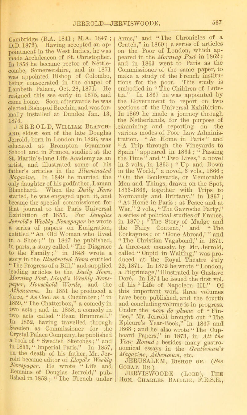 Cambridge (B.A. 1841; M.A. 1847 ; D.D. 1872). Having accepted an ap- pointment in the West Indies, he was made Archdeacon of St. Christopher, hi 1S58 he became rector of Nettle- combe, Somersetshire, and in 1871 was appointed Bishop of Colombo, being consecrated in the chapel of Lambeth Palace, Oct. 28, 1871. He resigned this see early in 1875, and came home. Soon afterwards he was elected Bishop of Brechin, and was for- mally installed at Dundee Jan. 13, 1876. J E R R 0 L D, William Blanch- ARD, eldest son of the late Douglas Jerrold, bom in London in 1826, was educated at Brompton Grammar School and in France, studied at the St. Martin’s-lane Life Academy as an artist, and illustrated some of his father’s articles in the Illuminated Magazine. In 1849 he married the only daughter of his godfather, Laman Blanchard. When the Daily News started, he was engaged upon it, and became the special commissioner for that journal to the Paris Universal Exhibition of 1855. For Douglas Jerrold's Weekly Newspaper he wrote a series of papers on Emigration, entitled “ An Old Woman who lived in a Shoe ; ” in 1847 he published, in parts, a story called “ The Disgrace to the Family ; ” in 1848 wrote a story in the Illustrated News entitled “The Progress of a Bill,” and supplied leading articles to the Daily News, Morning Post, Lloyd's Weekly News- paper, Household Words, and the Athenceum. In 1851 he produced a farce, “ As Cool as a Cucumber ; ” in 1859, “ The Chatterbox,” a comedy in two acts ; and in 1858, a comedy in two acts called “ Beau Brummell.” In 1852, having travelled through Sweden as Commissioner for the Crystal Palace Company, he published a book of “ Swedish Sketches ; ” and iu 1855, “ Imperial Paris.” In 1857, on the death of his father, Mr. Jer- rold became editor of Lloyd's Weekly Newspaper. He wrote “ Life and Remains of Douglas Jerrold,” pub- lished in 1858 ; “ The French under Arms,” and “The Chronicles of a Crutch,” in 1860 ; a series of articles on the Poor of London, which ap- peared in the Morning Post in 1862 ; and in 1863 went to Paris as the Commissioner of the same paper, to make a study of the French institu- tions for the poor. This study is embodied in “ The Children of Lute- tia.” In 1867 he was appointed by the Government to report on two sections of the Universal Exhibition. In 1869 he made a journey through the Netherlands, for the purpose of .examining and reporting on the various modes of Poor Law Adminis- tration. “ At Home in Paris ” and “A Trip through the Vineyards to Spain” appeared in 1864; “Passing the Time ” and “ Two Lives,” a novel in 2 vols., in 1865 ; “ Up and Down in the World,” a novel, 3 vols., 1866 ; “ On the Boulevards, or Memorable Men and Things, drawn on the Spot, 1853-1866, together wdth Trips to Normandy and Brittany,” in 1867 ; “ At Home in Paris : at Peace and at War,” 2 vols., “ The Gavroche Party,” a series of political studies of France, in 1870 ; “ The Story of Madge and the Fairy Content,” and “ The Cockaynes ; or ‘ Gone Abroad,’ ” and “The Christian Vagabond,” in 1871. A three-act comedy, by Mr. Jerrold, called “ Cupid in Waiting,” was pro- duced at the Royal Theatre July 22,1871. In 1872 he wrote “ London, a Pilgrimage,” illustrated by Gustave Dore. In 1874 he issued the first vol. of his “ Life of Napoleon III.” Of this important work three volumes have been published, and the fourth and concluding volume is in progress. Under the nom de plume of “ Fin- Bee,” Mr. Jerrold brought out “ The Epicure’s Year-Book,” in 1867 and 1868 ; and he also wrote “ The Cup- board Papers,” in 1873, in All the Year Pound; besides many gastro- nomical essays in the Gentleman's Magazine, Athenceum, etc. JERUSALEM, Bishop op. {See Gobat, Dr.) JERVISWOODE (Lord), The Hon. Charles Baillie, F.R.S.E.,