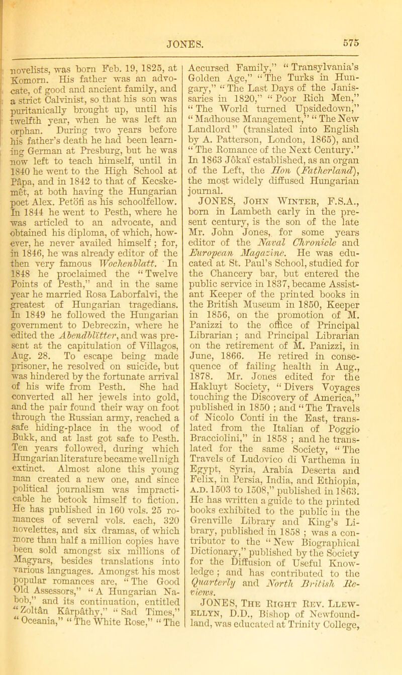 novelists, was born Feb. 19, 1825, at Komorn. His father was an advo- cate, of good and ancient family, and a strict Calvinist, so that his son was puritanically brought up, until his twelfth year, when he was left an orphan. During two years before his father’s death he had been learn- ing German at Presburg, but he was now left to teach himself, until in 1840 he went to the High School at Papa, and in 1842 to that of Kecske- met, at both having the Hungarian poet Alex. Petofi as his schoolfellow. In 1844 he went to Pesth, where he was articled to an advocate, and obtained his diploma, of which, how- ever, he never availed himself; for, in 1846, he was already editor of the then very famous Wochenblatt. In 1848 he proclaimed the “ Twelve Points of Pesth,” and in the same year he married Eosa Laborfalvi, the greatest of Hungarian tragedians. In 1849 he followed the Hungarian government to Debreczin, where he edited the Abendblitter, and was pre- sent at the capitulation of Villagos, Aug. 28. To escape being made prisoner, he resolved on suicide, but was hindered by the fortunate arrival of his wife from Pesth. She had converted all her jewels into gold, and the pair found their way on foot through the Bussian army, reached a safe hiding-place in the wood of Bukk, and at last got safe to Pesth. Ten years followed, during which Hungarian literature became well nigh extinct. Almost alone this young man created a new one, and since political journalism was impracti- cable he betook himself to fiction. He has published in 160 vols. 25 ro- mances of several vols. each, 320 novelettes, and six dramas, of which more than half a million copies have been sold amongst six millions of Magyars, besides translations into various languages. Amongst his most popular romances are, “ The Good Old Assessors,” “ A Hungarian Na- bob,” and its continuation, entitled “ Zoltftn Karpathy,” “ Sad Times,” “ Oceania,” “ The White Eose,” “ The Accursed Family,” “ Transylvania’s Golden Age,” “ The Turks in Hun- gary,” “ The Last Days of the Janis- saries in 1820,” “ Poor Eich Men,” “ The World turned Upsidedown,” “ Madhouse Management,” “ The New Landlord” (translated into English by A. Patterson, London, 1865), and “ The Bomance of the Next Century.” In 1863 Jokai' established, as an organ of the Left, the Hon (Fatherland), the most widely diffused Hungarian journal. JONES, John Winter, F.S.A., bom in Lambeth early in the pre- sent century, is the son of the late Mr. John Jones, for some years editor of the Naval Chronicle and European Magazine. He was edu- cated at St. Paul’s School, studied for the Chancery bar, but entered the public service in 1837, became Assist- ant Keeper of the printed books in the British Museum in 1850, Keeper in 1856, on the promotion of M. Panizzi to the office of Principal Librarian ; and Principal Librarian on the retirement of M. Panizzi, in June, 1866. He retired in conse- quence of failing health in Aug., 1878. Mr. Jones edited for the Hakluyt Society, “ Divers Voyages touching the Discovery of America,” published in 1850 ; and “The Travels of Nicolo Conti in the East, trans- lated from the Italian of Poggio Bracciolini,” in 1858 ; and he trans- lated for the same Society, “ The Travels of Ludovico di Varthema in Egypt, Syria, Arabia Deserta and Felix, in Persia, India, and Ethiopia, A.D. 1503 to 1508,” published in 1863. He has written a guide to the printed books exhibited to the public in the Grenville Library and King’s Li- brary, published in 1858 ; was a con- tributor to the “ New Biographical Dictionary,” published by the Society for the Diffusion of Useful Know- ledge ; and has contributed to the Quarterly and North British Itc- views. JONES, The Eight Eev. Llew- ellyn, D.D., Bishop of Newfound- land, was educated nt Trinity College,