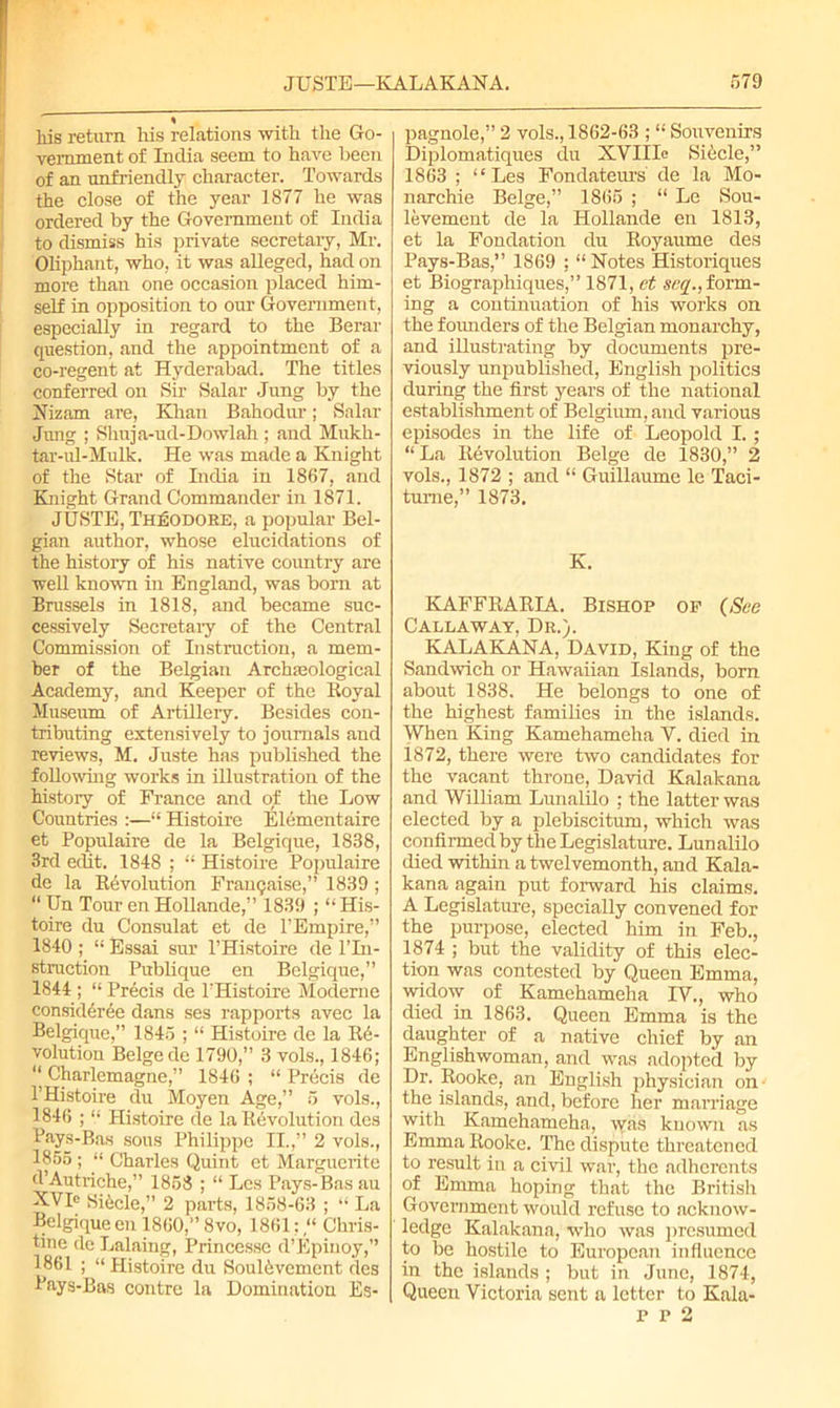 % liis return liis relations with the Go- vernment of India seem to have been of an unfriendly character. Towards the close of the year 1877 he was ordered by the Government of India to dismiss his private secretary, Mr. Oliphant, who, it was alleged, had on more than one occasion placed him- self in opposition to our Government, especially in regard to the Berar question, and the appointment of a co-regent at Hyderabad. The titles conferred on Sir Salar Jung by the Nizam are, Khan Bahodur; Salar Jung ; Shuja-ud-Dowlah ; and Mukh- tar-ul-Mulk. He was made a Knight of the Star of India in 1867, and Knight Grand Commander in 1871. JUSTE, Theodore, a popular Bel- gian author, whose elucidations of the history of his native country are well known in England, was born at Brussels in 1818, and became suc- cessively Secretary of the Central Commission of Instruction, a mem- ber of the Belgian Archaeological Academy, and Keeper of the Royal Museum of Artillery. Besides con- tributing extensively to journals and reviews, M. Juste has published the following works in illustration of the history of France and of the Low Countries :—“ Histoire Elcmentairc et Populaire de la Belgique, 1838, 3rd eclit. 1848 ; “ Histoire Populaire de la Revolution Franqaise,” 1839 ; “ Un Tour en Hollande,” 1839 ; “ His- toire du Consulat et de l’Empire,” 1840 ; “ Essai sur l’Histoire de l’ln- struction Publique en Belgique,” 1844 ; “ Precis de PHistoire Moderne consideree dans ses rapports avec la Belgique,” 1845 ; “ Histoire de la Re- volution Beige de 1790,” 3 vols., 1846; “ Charlemagne,” 1846 ; “ Precis de PHistoire du Moyen Age,” 5 vols., 1846 ; “ Histoire de la Revolution des Pays-Bas sous Philippe II.,” 2 vols., 1855 ; “ Charles Quint et Marguerite d’Autriche,” 1858 ; “ Les Pays-Bas au XVR Sifele,” 2 parts, 1858-63 ; “ La Belgique en 1860,” 8vo, 1861: “ Chris- tine de Lalaing, Princesse d’Epinoy,” 1861 ; “ Histoire du Soul6vement cles Pays-Bas contre la Domination Es- pagnole,” 2 vols., 1862-63 ; “ Souvenirs Diplomatiques du XVIIIe Siecle,” 1863 ; “Les Fondateurs de la Mo- narchic Beige,” 1865 ; “ Le Sou- levement de la Hollande en 1813, et la Fondation du Royaume des Pays-Bas,” 1869 ; “ Notes Historiques et Biographiques,” 1871, et Seq., form- ing a continuation of his works on the founders of the Belgian monarchy, and illustrating by documents pre- viously unpublished, English politics during the first years of the national establishment of Belgium, and various episodes in the life of Leopold I.; “La Revolution Beige de 1830,” 2 vols., 1872 ; and “ Guillaume le Taci- tume,” 1873. K. KAFFRARIA. Bishop op (See Callaway, Dr.). KALAKANA, David, King of the Sandwich or Hawaiian Islands, born about 1838. He belongs to one of the highest families in the islands. When King Kamehameha Y. died in 1872, there were two candidates for the vacant throne, David Kalakana and William Lunalilo ; the latter was elected by a plebiscitum, which was confirmed by the Legislature. Lunalilo died within a twelvemonth, and Kala- kana again put forward his claims. A Legislature, specially convened for the purpose, elected him in Feb., 1874 ; but the validity of this elec- tion was contested by Queen Emma, widow of Kamehameha IV., who died in 1863. Queen Emma is the daughter of a native chief by an Englishwoman, and was adopted by Dr. Rooke, an English physician on the islands, and, before her marriage with Kamehameha, was known as Emma Rooke. The dispute threatened to result in a civil war, the adherents of Emma hoping that the British Government would refuse to acknow- ledge Kalakana, who was presumed to be hostile to European influence in the islands ; but in June, 1874, Queen Victoria sent a letter to Kala- p p 2