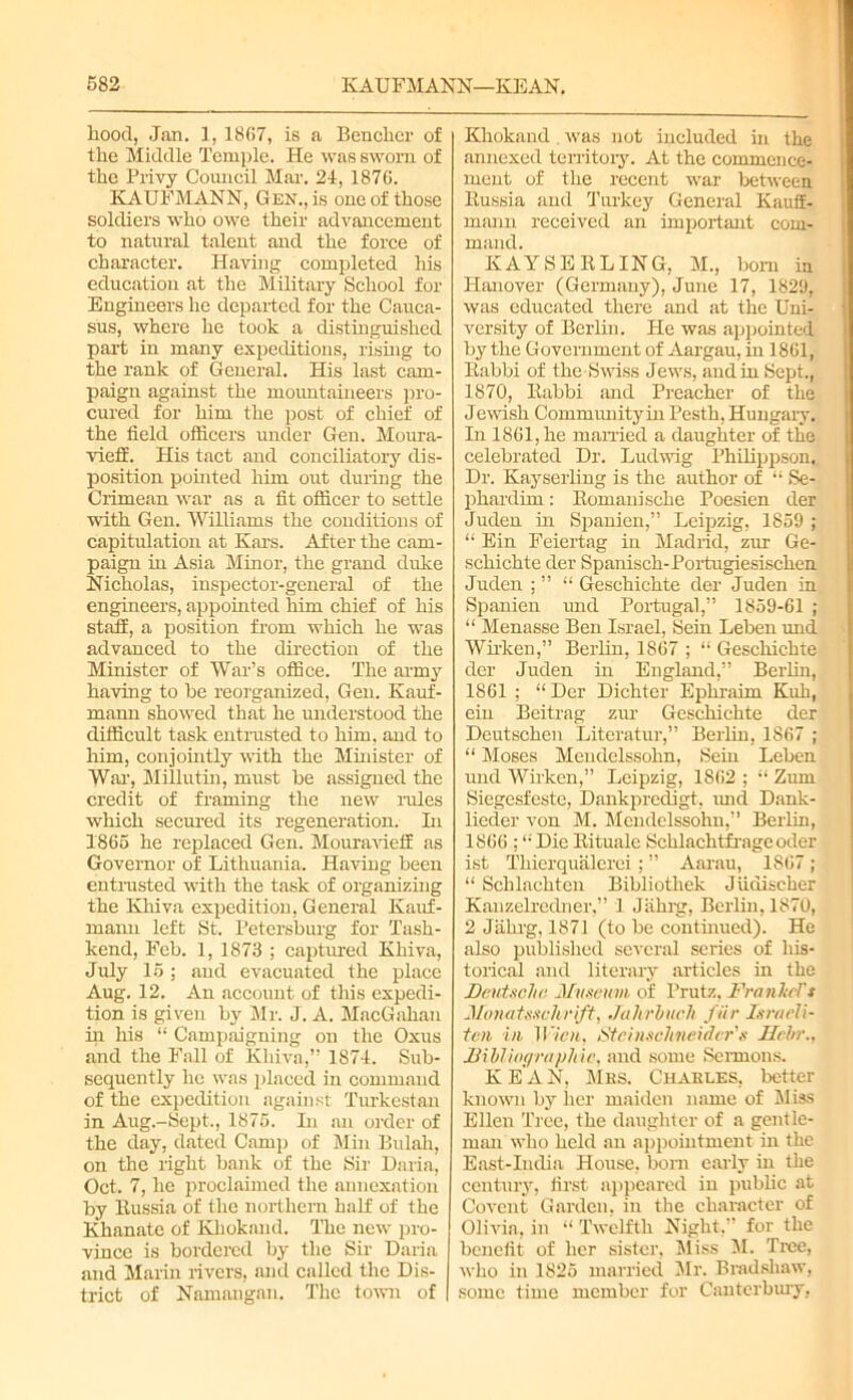 hood, Jan. 1, 1867, is a Bencher of the Middle Temple. He was sworn of the Privy Council Mar. 24, 1876. KAUFMANN, Gen., is one of those soldiers who owe their advancement to natural talent and the force of character. Having completed his education at the Military School for Engineers he departed for the Cauca- sus, where he took a distinguished part in many expeditions, rising to the rank of General. His last cam- paign against the mountaineers pro- cured for him the post of chief of the field officers under Gen. Moura- vieff. His tact and conciliatory dis- position pointed him out during the Crimean war as a fit officer to settle with Gen. Williams the conditions of capitulation at Kars. After the cam- paign in Asia Minor, the grand duke Nicholas, inspector-general of the engineers, appointed him chief of his staff, a position from which he was advanced to the direction of the Minister of War’s office. The army having to be reorganized, Gen. Kauf- mann showed that he understood the difficult task entrusted to him. and to him, conjointly with the Minister of War, Millutin, must he assigned the credit of framing the new rules which secured its regeneration. In 1865 he replaced Gen. Mouravieff as Governor of Lithuania. Having been entrusted with the task of organizing the Khiva expedition, General Kauf- mann left St. Petersburg for Tash- kend, Feb. 1, 1873 ; captured Khiva, July 15 ; and evacuated the place Aug. 12. An account of this expedi- tion is given by Mr. J. A. MacGahan in his “ Campaigning on the Oxus and the Fall of Khiva,” 1874. Sub- sequently he was placed in command of the expedition against Turkestan in Aug.-Sept,, 1875. In an order of the day, dated Camp of Min Bulah, on the right bank of the Sir Daria, Oct. 7, he proclaimed the annexation by Russia of the northern half of the Khanate of Khokand. The new pro- vince is bordered by the Sir Daria and Marin rivers, and called the Dis- trict of Namangan. The town of Khokand was not included in the annexed territory. At the commence- ment of the recent war between Russia and Turkey General Kautf- mann received an important com- mand. KAYSERLING, M., bom in Hanover (Germany), June 17, 18211, was educated there and at the Uni- versity of Berlin. He was appointed by the Government of Aargau, in 1861, Rabbi of the Swiss Jews, and in Sept., 1870, Rabbi and Preacher of the Jewish Community in Pesth, Hungary. In 1861, he married a daughter of the celebrated Dr. Ludwig Philippson. Dr. Kay selling is the author of “ Se- phardim : Romani sche Poesien der Juden in Spanien,” Leipzig, 1859 ; “ Ein Feiertag in Madrid, zur Ge- schichte der Spanisch-Portugiesischen Juden ; ” “ Geschichte der Juden in Spanien und Portugal,” 1859-61 ; “ Menasse Ben Israel, Sein Leben und Wirken,” Berlin, 1867 ; “ Geschichte der Juden in England,” Berlin, 1861 ; “ Der Dichter Ephraim Kuli, ein Beitrag zur Geschichte der Deutschen Literatur,” Berlin, 1867 ; “ Moses Mendelssohn, Sein Leben und Wirken,” Leipzig, 1862 ; “ Zum Siegesfeste, Dankpredigt, und Dank- lieder von M. Mendelssohn,” Berlin, 1866 :i; Die Rituale Schlachtfrage oder ist Thierqualerei; ” Aarau, 1867; “ Sclilachten Bibliotliek Jiidischer Kauzelredner,” 1 Jiihrg, Berlin, 1870, 2 Jiikrg, 1871 (to be continued). He also published several scries of his- torical and literary articles in the Deutsche, Museum of l’rutz. FrnnhTs Jlouatsschrift, Jahrhuch fiir Israeli- ten in Wien, Stcinsclineidcr's Hrbr., Dilliographie, and some Sermons. K E A N, Mbs. Charles, better known by her maiden name of Miss Ellen Tree, the daughter of a gentle- man who held an appointment in the East-India House, born early in the century, first appeared in public at Covent Garden, in the character of Olivia, in “ Twelfth Night,” for the benefit of her sister, Miss M. Tree, who in 1825 married Mr. Bradshaw, some time member for Canterbury,