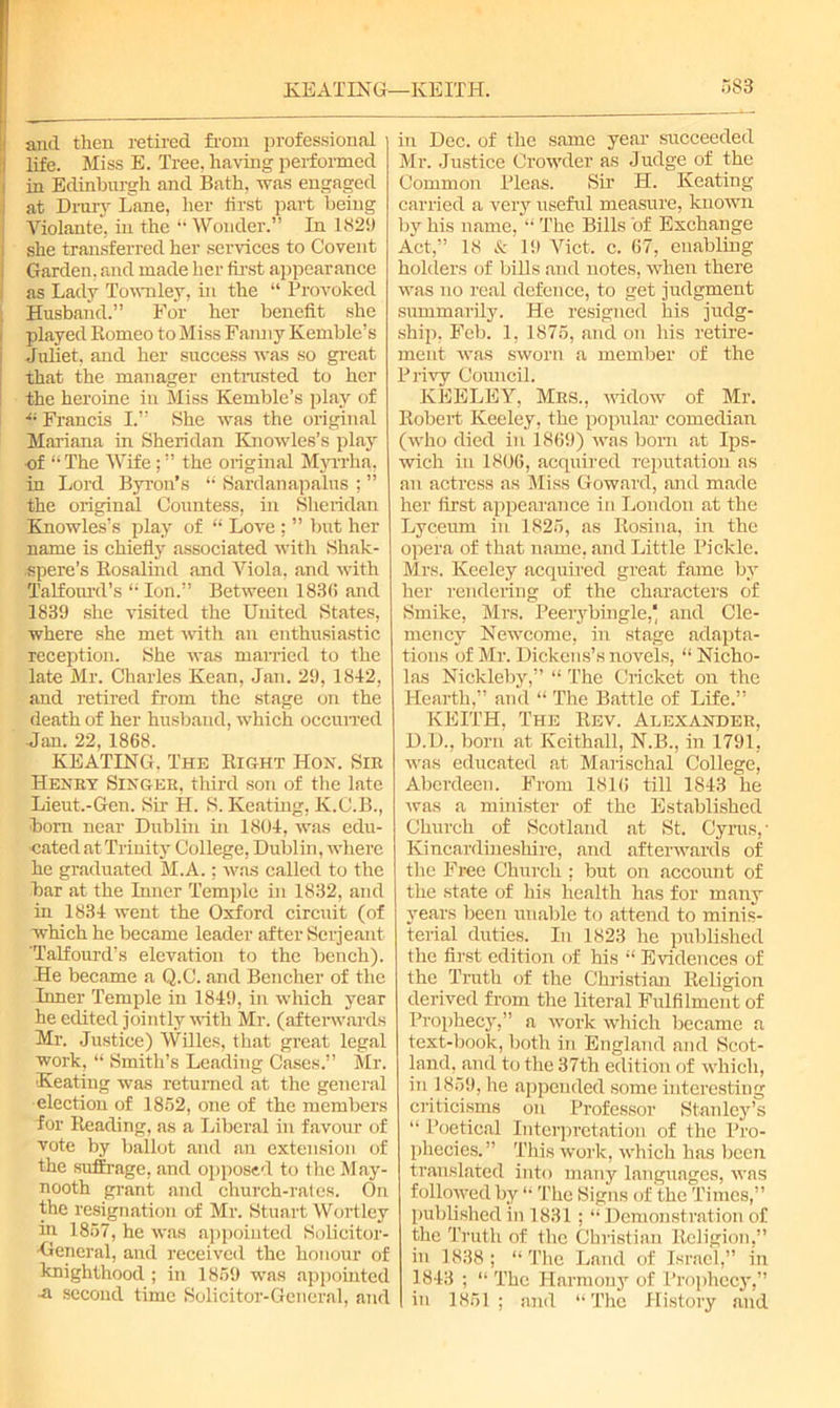 and then retired from professional j life. Miss E. Tree, having performed in Edinburgh and Bath, was engaged i at Drury Lane, her lirst part being Violante, in the “Wonder.” In 182!) she transferred her services to Covent Garden, and made her first appearance as Lady Townley, in the “ Provoked Husband.” For her benefit she played Borneo to Miss Fanny Kemble’s Juliet, and her success was so great that the manager entrusted to her the heroine in Miss Kemble’s play of •“ Francis I.” She was the original Mariana in Sheridan Knowles’s play of “The Wife the original Myrrha. in Lord Byron’s “ Sardanapalns ; ” the original Countess, in Sheridan Knowles’s play of “ Love : ” but her name is chiefly associated with Shak- spere’s Bosalind and Yiola, and with Talfourd’s “ Ion.” Between 1836 and 1839 she visited the United States, where she met with an enthusiastic reception. She was married to the late Mr. Charles Kean, Jan. 29, 1842, and retired from the stage on the death of her husband, which occurred Jan. 22, 1868. KEATING. The Bight IIon. Sir Henry Singer, third son of the late Lieut.-Gen. Sir H. S. Keating, K.C.B., bom near Dublin in 1804, was edu- cated at Trinity College, Dublin, where he graduated M.A.; was called to the bar at the Inner Temple in 1832, and in 1834 went the Oxford circuit (of which he became leader after Serjeant 'Talfourd’s elevation to the bench). He became a Q.C. and Bencher of the Inner Temple in 1849, in which year he edited jointly with Mr. (afterwards Mr. Justice) Willes, that great legal work, “ Smith’s Leading Cases.” Mr. Keating was returned at the general election of 1852, one of the members for Beading, as a Liberal in favour of vote by ballot and an extension of the suffrage, and opposed to the May- nooth grant and church-rates. On the resignation of Mr. Stuart Wortley in 1857, he was appointed Solicitor- 'General, and received the honour of knighthood ; in 1859 was appointed •■a second time Solicitor-General, and in Dec. of the same year succeeded Mr. Justice Crowder as Judge of the Common Pleas. Sir H. Keating carried a very useful measure, known by his name, “ The Bills of Exchange Act,” 18 & 19 Viet. c. 67, enabling holders of biUs and notes, when there was no real defence, to get judgment summarily. He resigned his judg- ship, Feb. 1, 1875, and on his retire- ment was sworn a member of the Privy Council. KEELEY, Mrs., widow of Mr. Bobert Keeley, the popular comedian (who died in 1869) was bom at Ips- wich in 1806, acquired reputation as an actress as Miss Goward, mid made her first appearance in London at the Lyceum in 1825, as Bosina, in the opera of that name, and Little Pickle. Mrs. Keeley acquired great fame by her rendering of the characters of Smike, Mrs. Peerybingle, and Cle- mency Newcome, in stage adapta- tions of Mr. Dickens’s novels, “ Nicho- las Nickleby,” “ The Cricket on the Hearth,” and “ The Battle of Life.” KEITH, The Bev. Alexander, D.D., born at Keithall, N.B., in 1791, was educated at Marischal College, Aberdeen. From 1816 till 1843 he was a minister of the Established Church of Scotland at St, Cyrus, • Kincardineshire, and afterwards of the Free Church ; but on account of the state of his health has for many years been unable to attend to minis- terial duties. In 1823 he published the first edition of his “ Evidences of the Truth of the Christian Beligion derived from the literal Fulfilment of Prophecy,” a work which became a text-book, both in England and Scot- land, and to the 37th edition of which, in 1859, he appended some interesting criticisms on Professor Stanley’s “ Poetical Interpretation of the Pro- phecies.” This work, which has been translated into many languages, was followed by “ The Signs of the Times,” published in 1831; “ Demonstration of the Truth of the Christian Religion,” in 1838 ; “ The Land of Israel,” in 1843 ; “ The Harmony of Prophecy,” in 1851 ; and “ The History and